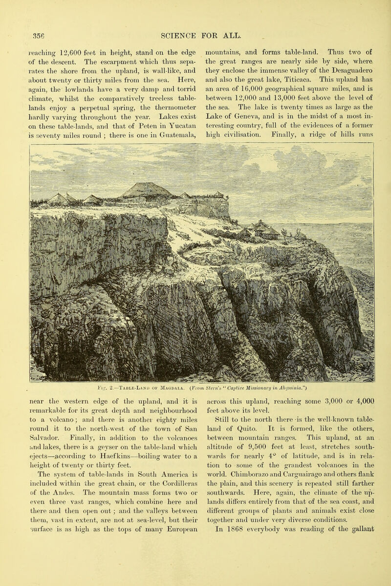 reaching 12,600 feet in height, stand on the edge of the descent. The escarpment which thus sepa- rates tlie shore from the upland, is wall-like, and about twenty or thirty miles from the sea, Here, again, the lowlands have a very damp and torrid climate, whilst the comparatively treeless table- lands enjoy a perpetual spring, the thermometer hardly varying throughout the year. Lakes exist on these table-lands, and that of Peten in Yucatan is seventy miles round ; there is one in Guatemala, mountains, and forms table-land. Thus two of the great ranges are nearly side by side, where they enclose the immense valley of the Desaguadero and also the great lake, Titicaca. This upland has an area of 16,000 geogi-aphical square miles, and is between 12,000 and 13,000 feet above the level of the sea. The lake is twenty times as large as the Lake of Geneva, and is in the midst of a most in- teresting country, full of the evidences of a former high civilisation. Finally, a ridge of hills runs Fig. 2.—Table-Lanu of Magdala. {From Stern'a  Captice Missionary in jl!)i/ssi7iia.) near tlie western edge of the upland, and it is remarkable for its great depth and neighbourhood to a volcano; and there is another eighty miles round it to the north-west of the town of San Sah'ador. Finally, in addition to the volcanoes and lakes, there is a geyser on the table-land which ejects—^fi6cording to Haefkins—boiling water to a height of twenty or thirty feet. The system of table-lands in South America is included within the great chain, or the Cordilleras of the Andes. The mountain mass forms two or even three vast ranges, which combine here and there and then open out; and the valleys between them, vast in extent, are not at sea-leA^el, but their surface is as high as the tops of many European across this upland, reaching some 3,000 or 4,000 feet above its level. Still to the north there -is the well-known table- land of Quito. It is formed, like the others, between mountain ranges. This ujiland, at an altitude of 9,500 feet at least, stretches south- wards for nearly 4° of latitude, and is in rela- tion to some of the grandest volcanoes in the world. Ohimborazo and Carguairago and others flank the plain, and this scenery is repeated still farther southwards. Here, again, the climate of the up- lands differs entirely from that of the sea coast, and different groups of plants and animals exist close together and under very diverse conditions. In 1868 everybody was reading of the gallant