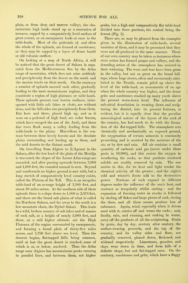 plain, or from deep and narrow valleys, the cha- racteristic high lands stand up as a succession of terraces, capped by a comparatively level sui'face of great extent, or an escarpment leads at once to the table-lands. Most of the pedestals of, and often the whole of the uplands, are formed of sandstones, or tliey may be capped by a layer of dense basalt or old volcanic outflow. On looking at a map of North Africa, it will be noticed that the great desei't of Sahara is sepa- rated from the Mediterranean Sea by the Atlas range of mountains, which does not arise suddenly and precipitously from the desert on the south and the marine tracts on their north. On the contrary a number of uplands succeed each other, gi-adually leading to the more mountainous regions, and they constitute a region of high plateaux or table-lands. These uplands present vast barren surfaces, inter- spersed with little salt lakes or chotts, are without trees, and the hill-sides rise precipitously from them. But here and there, placed high up, and as it were on a pedestal of high land, are cedar forests, which have escaped the axe of the Ai-ab, and these fine trees flank many a valley leading from the table-lands to the plains. Marvellous is the con- trast between these lovely forests and the desolate plains surrounding and leading up to them, and the arid deserts to the distant south. On ti'avelling from Algiers to L'Agouat in the Sahara, after the low land of the plain of the Metidja is traversed, the slojies of the Lesser Atlas range are ascended, and after passing upwards between 3,000 and 4,000 feet, the rounded summit is seen. Beyond and southwards no higher ground is met with, but a long stretch of comparatively level country exists, called the Plateau of the Tell. This is an irregular table-land of an average height of 3,500 feet, and about 30 miles across. At the southern side of these ujilands there is aslope down to 1,800 or 2,07G feet, and there are the broad salt plains of what is called the Northern Sahara, and far away to the south is a low mountain chain, the Djebel Sahari. This leads to a wild, broken country of salt lakes and of masses of rock salt, at a height of nearly 3,000 feet, and there, -at a still higher altitude, are the High Plateaux of the region surrounded by escarpments, and forming a broad plain of thirty-five miles across, and 3,700 feet above sea level. Then the descent begins, flat-topped hills being common, \mti\ at last the great desert is reached, some of which is at, or below, sea-level. Thus the Atlas range near Algiers has mountainous peaks running in parallel lines, aiid between them, not higher peaks, but a high and comparatively flat table-land divided into three portions, the central being the lowest (Fig. 3). There are, as may be gleaned from the examples given in the illustration of table-lands, several varieties of them, and it may be presumed that they were not all produced in the same manner. Those of our own country may be taken as instances where river action has formed gorges and valleys, and the denuding action of the atmosphere has assisted in their widening. The wear and tear have been great in the valley, but not as great on the broad hill- tops, where huge stones, often and erroneously attri- buted to the Druids, remain piled up above the level of the table-land, as monuments of an age when the whole country was higher, and the dense grits and sandstones reached uji many yards above the present worn-down level. The influence of sub-aericxl denudation in wearing down and sculj)- turing the district, into its present features, is evident, but it is equally clear that the peculiar mineralogical nature of the layers of the rock of the country, has had much to do with the forma- tion of the flat-topped hills. The atmosphere acts chemically and mechanically on exposed ground, the oxygenation of certain minerals is constantly proceeding, and is assisted by the moisture of the air, or by dew and rain. All air contains a small quantity of carbonic acid gas (never under three parts in 10,000), and this assists the oxygen in weathering the rocks, so that poiiiions rendered soluble are readily removed by rain. The sun assists in this, for its heat and light render the chemical activity all the greater; and the night's cold and winter's frosts add to the destructive power. Portions of rock expand in different degi-ees nnder the influence of the sun's heat, and contract as irregularly whilst cooling : and tlie expansion of freezing water in cracks is followed by shaling off flakes and large pieces of rock, during the thaw, and all these causes produce loss of substance. Again, wind, especially when it drives sand with it, carries ofi and wears the rocks ; and, finally, rain, and running, and sinking in water, carry ofi the products of all the sculpturing. Grain by grain, day by day, century after century, the surface-wearing proceeds, and the top of the country, and its valley sides and floor, are gradually removed, planed down, flattened, and widened respectively. Limestones, granites, and clays wear down in time, and form hills of a definite shape, but not flat-topped ones. On the contrary, sandstones and grits, which have a flaggy