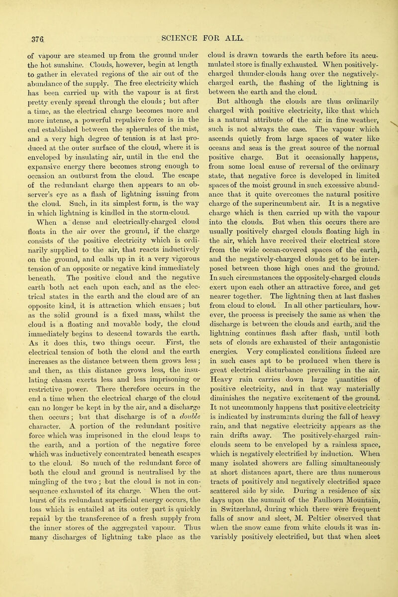 of vapour are steamed up from the ground under the hot sunshine. Clouds, however, begin at length to gather in elevated regions of the air out of the abundance of the supply. The free electricity which has been carried up with the vapour is at first pretty evenly spread tlu'ough the clouds; bvit after a time, as the electrical charge becomes more and more intense, a powerful repvilsive force is in the end established between the spherules of the mist, and a very high degree of tension is at last pro- duced at the outer surface of the cloud, where it is enveloped by insulating air, until in the end the expansive energy there becomes strong enough to occasion an ovitburst from the cloud. The escape of the redundant charge then appears to an ob- server's eye as a flash of lightning issuing from the cloud. Such, in its simplest form, is the way in which lightning is kindled in the storm-cloud. When a dense and electrically-charged cloud floats in the air over the ground, if the charge consists of the positive electricity which is ordi- narily supplied to the air, that reacts inductively on the ground, and calls up in it a very vigorous tension of an opposite or negative kind immediately beneath. The positive cloud and the negative earth both act each upon each, and as the elec- trical states in the earth and the cloud are of an opposite kind, it is attraction which ensues; but as the solid ground is a fixed mass, whilst the cloud is a floating and movable body, the cloud immediately begins to descend towards the earth. As it does this, two things occur. First, the electrical tension of both the cloud and the earth increases as the distance between them grows less; and then, as this distance gi'ows less, the insu- lating chasm exerts less and less imprisoning or restrictive power. There therefore occurs in the end a time when the electrical charge of the cloud can no longer be kept in by the air, and a discharge then occurs; but that discharge is of a double character. A portion of the redundant positive force which was imprisoned in the cloud leaps to the earth, and a portion of the negative force which was inductively concentrated beneath escapes to the cloud. So much of the redundant force of both the cloud and groimd is neutralised by the mingling of the two ; but the cloud is not in con- sequence exhausted of its charge. When the out- burst of its redundant superficial energy occurs, the loss which is entailed at its outer part is quickly repaid by the transference of a fresh supply from the inner stores of the aggi'egated vapour. Thus many discharges of lightning take place as the cloud is drawn towards the earth before its accu- mulated store is finally exhausted. When positively- charged thunder-clouds hang over the negatively- charged earth, the flashing of the lightning is. between the earth and the cloud. But although the clouds are thus ordinarily charged with positive electricity, like that which is a natural attribute of the air in fine weather, such is not always the case. Tlie vapour which ascends quietly from large spaces of water like oceans and seas is the great soui-ce of the normal positive charge. But it occasionally happens, from some local cause of reversal of the ox'dinary state, that negative force is developed in limited spaces of the moist ground in such excessive abund- ance that it quite overcomes the natui'al positive charge of the superincumbent air. It is a negative charge which is then carried up with the vapour into the clouds. But when this occurs there are usually positively charged clouds floating high in the air, which have received their electrical store from the wide ocean-covered spaces of the earth, and the negatively-charged clouds get to be inter- posed between those high ones and the ground. In such circumstances the oppositely-charged clouds exert upon each other an attractive force, and get nearer together. The lightning then at last flashes from cloud to cloud. In all other particulars, how- ever, the process is precisely the same as when the discharge is between the clouds and earth, aiid the lightning continues flash after flash, until both sets of clouds are exhausted of their antagonistic energies. Very complicated conditions mdeed are in such cases apt to be produced when there is great electrical disturbance prevailing in the air. Heavy rain carries down large '^^uantities of positive electricity, and in that way materially diminishes the negative excitement of the ground. It not micommonly hajipens that positive electricity is indicated by instruments during the fall of heavy rain, and that negative electricity appears as the rain drifts away. The positively-chai-ged I'ain- clouds seem to be enveloped by a rainless space, which is negatively electrified by induction. When many isolated showers are falling simultaneously at short distances apart, there are thus numerous tracts of positively and negatively electrified space scattered side by side. During a residence of six days upon the summit of the Faulhorn Mountain, in Switzerland, during which there were frequent falls of snow and sleet, M. Peltier observed that when the snow came from white clouds it was in- variably positively electrified, but that when sleet
