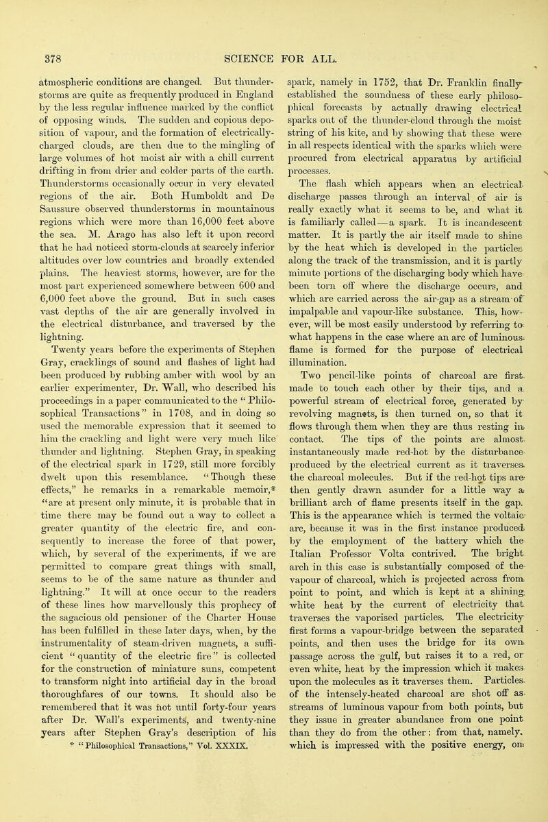 atmospheric conditions are cliangecl. But tlmnder- storms are quite as frequeaitly produced in England by the less regular influence marked by the conflict of opposing winds. The sudden and copioiis depo- sition of vapour, and the formation of electrically- charged clouds, are then due to the mingling of large volumes of hot moist air with a chill current drifting in from drier and colder parts of the earth. Thunderstorms occasionally occur in very elevated regions of the air. Both Humboldt and De Saussure observed thunderstorms in mountainous regions v/hich were more than 16,000 feet above the sea. M. Arago has also left it upon record that he had noticed storm-clouds at scarcely inferior altitudes over low countries and broadly extended plains. The heaviest storms, however, are for the most part experienced somewhere between 600 and 6,000 feet above the ground. But in such cases vast depths of the air are generally involved in the electrical disturbance, and traversed by the lightning. Twenty yeai's before the experiments of Stephen Gray, cracklings of sound and flashes of light had been produced by rubbing amber with wool by an earlier experimenter. Dr. Wall, who described his proceedings in a paper communicated to the  Philo- sophical Transactions in 1708, and in doing so used the memorable expression that it seemed to him the crackling and light were very much like thunder and lightning. Stephen Gray, iir speaking of the electrical spark in 1729, still more forcibly dwelt upon this resemblance.  Thoiigh these effects, he remai'ks in a remarkable memoir,* are at present only minute, it is probable that in time there may be found out a way to collect a greater quantity of the electric fire, and con- seqiiently to increase the force of that jDower, which, by several of the experiments, if we are permitted to compare great things with small, seems to be of the same nature as thunder and lightning. It will at once occur to the readers of these lines how marvellously this prophecy of the sagacious old pensioner of the Charter House has been fulfilled in these later days, when, by the instrumentality of steam-driven magnets, a suffi- cient  quantity of the electric fire is collected for the construction of miniature suns, competent to transform night into artificial day in the broad thoroughfares of our towns. It should also be remembered that it was iiot imtil forty-four yeare after Dr. Wall's experiments, and twenty-nine years after Stephen Gray's description of his Philosophical Transactions, Vol. XXXIX. spark, namely in 1752, that Dr. Franklin finalljr established the soundness of these early philoso- phical forecasts by actually drawing electrical sparks out of the thunder-cloud through the moist string of his kite, and by showing that these were in all respects identical with the sparks which were I^rocured from electrical apparatus by artificial processes. The flash which appears when an electrical, discharge passes through an interval of air is really exactly what it seems to be, and what it- is familiarly called—a spark. It is incandescent matter. It is partly the air itself made to shine by the heat which is developed in the particles along the track of the transmission, and it is partly minute portions of the discharging body which have^ been torn ofi where the discharge occurs, and which are carried across the air-gap as a stream of' impalpable and vapour-like substance. This, how- ever, will be most easily understood by referring to; what happens in the case where an arc of luminous, flame is formed for the purpose of electrical illumination. Two pencil-like points of charcoal are first, made to touch each other by their tips, and a. powerful stream of electrical force, generated by- revolving magnets, is then tui-ned on, so that it. flows through them when they are thus resting iiii contact. The tips of the points are almost, instantaneously made red-hot by the disturbance produced by the electrical current as it traverses, the charcoal molecules. But if the red-hot tips are- then gently drawn asunder for a little way & brilliant arch of flame presents itself in the gap. This is the appearance which is termed the voltaic-' arc, because it was in the first instance produced by the employment of the battery which the Italian Professor Volta contrived. The bright arch in this case is substantially composed of the vapour of charcoal, which is projected across from, point to point, and which is kept at a shining; white heat by the current of electricity that traverses the vaporised particles. The electricity first forms a vapour-bridge between the separated points, and then uses the bridge for its own. passage across the gulf, but raises it to a red, or even white, heat by the impression which it makes upon the molecules as it traverses them. Particles- of the intensely-heated charcoal are shot ofi as. streams of luminous vapour from both jiomts, but they issue in greater abundance from one point than they do from the other: from that, namely, which is impressed with the positive energy, onj