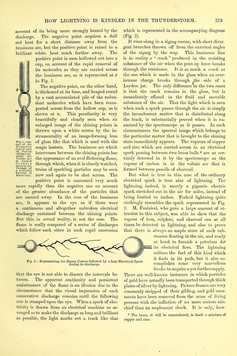 -account of its being more strongly heated by the discharge. The negative point acquires a dull red heat for a short distance away from the luminous arc, but the positive point is raised to a brilliant white heat much farther away. The positive point is soon hollowed out into a ' cup, on account of the rapid removal of its molecules as they are carried across the luminous arc, as is represented at p in Fig. 1. The negative point, on the other hand, is thickened at its base, and heaped round by a vast accumulated pile of the redun- dant molecules which have been trans- ported across from the hollow cup, as is shown at n. This peculiarity is very beautifully and clearly seen when an enlarged image of the shining points is thrown upon a white screen by the in- strumentality of an image-forming lens Fig. i.-im- of glass like that which is used with the age of the °. mi i • •ceut^p.fint^ Maagic lantern. The lummous arc which ■ofcharcoaf intervenes between the shining points has voiuic Arc the appearance of an oval flickering flame, 4s formed ^ • • i , i themly tiie ^hrougli whicu, wlicu it IS closcly watched, i'^%mn■I^!^ trains of sparkling particles may be seen KiecScity* now and again to be shot across. The positive point is consumed very much more rapidly than the negative one on account of the greater abundance of the particles that are carried away. In the case of the luminous arc, it appears to the eye as if there were a continuous and altogether unbroken electrical discharge sustained between the shining points. But thiSj in actual reality, is not the case. The flame is really composed of a series of discharges ■which follow each other in such rapid succession -Representing the Zigzag Cour=e followed by a long Electrical Spark during its discharge. that the eye is not able to discern the intervals be- tvfeen. The apparent continuity and persistent maintenance of the flame is an illusion due to the •circumstance that the visual impression of each consecutive discharge remains until the following one is stamped upon the eye. When a spark of elec- tricity is drawn from an electrical machine so ar- ranged as to make the discharge as long and brilliant as possible, the light marks out a track like that which is represented in the accompanying diagi'am (Fig. 2). It runs along in a zigzag course, with short diver gent branches thrown ofi from the external angles of the zigzag by the way. This luminous line is in reality a  crack produced in the resisting substance of the air when the pent-up force breaks through the resistance. It is as much a crack 2& the one which is made in the glass when an over- intense charge breaks through ^he side of a Ley den jar. The only difference in the two cases is that the crack remains in the glass, but is immediately efiaced in the fluid and movable substance of the air. That the lia;ht which is seen when such a spark passes through the air is simply the incandescent matter that is distributed along the track, is substantially proved when it is ex- amined by the spectroscope as it passes. In such circumstances the spectral image which belongs to the particular matter that is brought to the shining state immediately appears. The vapours of copper and zinc which are carried across in an electrical spark passing between two brass balls * are as cer- tainly detected in it by the spectroscope as the vapour of carbon is in the voltaic arc that is formed between pencils of charcoal. But what is true in this case of the ordinary electrical spark is true also of lightning. The lightning, indeed, is merely a gigantic electric spark stretched out in the air for miles, instead of being limited to inches. Forked lightning quite strikingly resembles the spark i-epresented in Fig. 2. M. Fusinieri, who gave a large amount of at- tention to this subject, was able to show that the vapour of iron, sulphur, and charcoal can at all times be detected in lightning, and also to prove that there is always an ample store of such sub- stances floating in the air, and ready at hand to furnish a pabulum for its electrical fires. The lightning utilises the fuel of this kind which it finds in its path, but it also ac- complishes some very marvellous freaks to acquire a yet further supply. There are well-known instances in which particles of gold have actually been transported through thick plates of silver by lightning. Picture frames are very commonly stripped of their gilding, and gold orna- ments have been removed from the arms of living persons with the infliction of no more serious mis- chief than an unpleasant shock. It is only, how- * The brass, it will be remembered, is itself a mistm'e of copper and zinc.