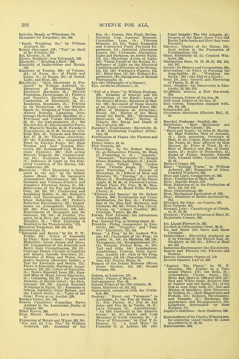 Dolcrite, Basalt, or Whinstone, 73. X)ynamite for Torpedoes, lOi, 106. Earth, Weighing the, by William Ackroyd, 315. JEchini (Sea-eggs), 239; Test or Shell of the Echinus, 302. Eel, Electric, 57, 59. Ekowe, Zululand: Sun Telegraph, 139. Elasticity:  Bending a Bow, 309. -Elasticity of India-rubber and Metalg, 310. Elasticity of Torsion, 310; of Volume, 311; of Form, ib.; of Fluids and Gases, ib.; of Steam, 312; of Sound, Light, and Heat, 313. I^lectricity: How Electricity is Pro- duced, by William Ackroyd, 51; Discovery of Electricity, Early Electrical J\Iachines, ib.; Electric Pendulum, Electroscope, 52 ; Positive and Negative Electricity, ib., 56; Conduction of Electricity, 53, 51 ; Insulation, Insulators, ib.; Friction in its Production, 54; the Electric Spark, 55 ; Eruption of Vesuvius, ib.; I Aurora Borealis, Lightning, Arm- strong's Hydro-Electric Machine, ib.; Frictional and Voltaic Electricities, ■66, 58 ; the Galvanometer, ib.; the Electric Eel, 57; Electro-motive Force, ■58; Magnetic iSTeedle, 56, 58 ; Faraday's I Experiments, 56, 58, 60; Siemens' Arti- ficial Eye, 58; Torpedo and Electric Eel, 57. 58, 59; Thermo - electricity, ■59; the Telephone, ib.; Gunpowder Fired by Electric Fuzes, 102; High Tension and Low Tension Elec- tricity, 102: RuhmkorlF Coil, Wheat- stone Exploder, 103; Self - acting Electric Torpedo, 104 ; Counter-min- ing, 105 ; Explosion by Induction, ib.; Influence of Light on the Elec- trical Condition of the Retina, 119; Conductors, 269. Electricity :  How Electricity is Gene- rated in the Air, by Dr. Robert James Mann, 333; De Saussure's Atmospheric Electrometer, 333, 334; Pesinous and Vitreous (Positive and Negative) Electrical States, ib., 334; -Discoveries of Du Fay and Stephen Gray, 334, 335, 337 ; Conducting and ■ Insulating Bodies, 335; Bennett's Gold - leaf Electrometer, 334; Elec- trical Induction, 335—337; Peltier's Induction Electrometer, 337 ; Experi- ments on Atmospheric Electricity, ■338, 339; Free Electricity, 339, 340; Experiments of Becquerel and De Saussure, 339, 340; of Pouillet, Pal- mieri, De la Rive, 340; Lightning and Thunder, ib.; How Lightning is Kindled in the Thunderstorm, 375. Electrical Torpedoes, 100,101, 102. Electroscope, 52. Emeralds and Beryls, by Dr. F. W. Rudler, 219; Notice of Emeralds by PUny; their Colour; Copper and Malachite; Green Jasper and Glass, 219; Composition of the Emerald and Beryl, their Crystallisation, 220, 221 ; Cleavage Planes, Crystals of Sapphire and Quartz, Specific Gravities, 221; Densities of Brine and Water, Son- stadt's Solution (Mercuric Iodide), a Test for Emeralds and Beryls, 222; Flaws in Emeralds, Hardness, Aquar- inarines, 223, 224 ; Colour of Emeralds, ib.; Nero's Emerald Lens, 223; Eme- rald Mine of Muzo, Green Spectacles, ib. ; Columbia, 224, 227 ; the Emerald Dichroic, or Double-tinted ; the Dich- roiscope, 225, 226; Ancient Emerald Workings in Egypt, 227 ; Emeralds in Siberia, Salzburg, Great Britain, and the United States, ib.; Value of the Gem; Worn as an Amulet, 228. Encke's Comet, 288, 289. Eozoon Canadense (Canadian Dawn Animal) in the Laurentian Rocks of Canada, 206. Ether Waves, 266. Etna, Mount: Basaltic Lava Streams, 75. Expansion of Metals and Water, 263. 264. Eye and its Use, The, by William Ackroyd, 110; Anatomy of the Eye, ib.; Cornea, Iris, Pupil, Retina, Sclerotic Coat, Aqueous Humour, Crystalline Lens, ib.; Vitreous Humour, 111, 113; Tears, Expanded and Contracted Pupil, Pin-head Ex- periment, 111; Spherical Aberration Lenses, 113; Chromatic Aberration, Light and Darkness, an Arctic Night, 114, 115; Bleaching Action of Light, 116; Visual Purple of the Retina, ib.; Influence of Light on the Electrical Condition and Structure of the Retina, 115, 116, 119; Purkinje's Figures, 116, 117 ; Blind Spot, 117,118; Kuhne's Ex- periments, 118; Optograms, or Retinal Photographs, ib. Eye (See Philosophy of a Glance), Eye, Artificial (Siemens'), 58. Fall of a Stone, by William Durham, 228; Relation of Gravity and the Revolution of tlie Earth; Laws of the Stone's Motion; Inertness of Mat- ter, 229; Movement of Stone thrown at an Angle; Centrifugal Force, 230; EflTect of Distance on Attraction; Recoil, 231; Motion of the Moon round the Earth, 232;  Mechanical Equivalent of Heat, Motion of Comets, 233; Decay and Death of the Universe, 234. Faraday's Experiments : Electricity, 56, 58, 60; Illustrating Capillary Attrac- tion, 63. Fertilisation of Plants (See Flowers and Insects). Fishes' Scales, 43, 44. Fish Torpedo, 105. Flowering, by Dr. Robert Brown, 25; an Exhaustive Process, 26; Mode of Promoting it, ib.;  Annuals, Biennials,  Perennials,)^.; Bengal Roses, Bamboo, Lai-kspur, ib.; Ameri- can Aloe, Talipot Palm, Cuckoo Plant, Victoria Regia, 27;  Rest after Flowering, ib.; Periods of Flowering, ib.; Effects of Heat and Moisture, 28 ;  Forcing, ib. ; Arctic Plants, ib.; Fertilisation of the Thorn Apple, 28, 29, 30; of Flowered Cactus, Wheat Plant, Fir, pine, 29, 30 ; Mea- dow Saffron, 30; Heath Tribe, Winter Cherry, 31. Flowers and Insects, by Dr. Robert Brown, 360; Fertilisation and Cross- fertilisation, the Bee, ib. ; Fertilisa- tion of the Blue Bell, Berberris, and Clematis, 362, 363; Sweet Pea, Clover, Yuccas, or Adam's Needles, 363; CowsUps, Violets, 364, 365. Forbes, Prof. Edward: his Adventures with a Starflsh, 301. Fog: Ground Fog, or Stratus-cloud, 38. Franklin : Firing Gunpowder by Elec- tricity, 102; Negative and Posi- tive  Electricity. 333, 334. Frogs:  A Frog, by Dr. Andrew Wil- son, 145; Characters of the Frog; its Limbs, ib., 146 ; its Skeleton, 146, 150 ; Tympanum, 146 ; Metamorphoses, 147; the Tadpole, Perfect Frog, ib., 148; Tail and Gills, 148; Lepidosirens, Amphibians, Proteus, Siren Lacer- tina, Axolotl, 149; Skin of the Frog, Anatomy, 150, 151; Digestion, Circula- tion, 152 ; Nerves, Brain, ib. Fungus of the Potato Murrain (Micro- scopic Section), 215, 218; Second Fungus, 218. Galena, or Lead-ore, 121. Galileo: Phases of Mars, 88. Galvanometer, The, 56. Ganoid Fishes of the Old Atlantis, 50. Gases, Elasticity of, 311, 312. Gasteropod, compared with the Cuttle- fish, 368. Geology:  Burnt - out Volcanoes  in Auvergne, 9; the Puy de Dome, 10, 11; Puy Pariou, ib.; Puy de Las Solas and Puy de la Vache, 10, 11; Lava Streams, 12; Antediluvian:  An Old Continent in the Atlantic Ocean, 44, 45; Rocks and Coal Measures of North America, 46; A Piece of Whinstone, by Prof. T. G. Bonney, 72 ; A Lead Mine, by Professor G. A. Lebour, 120. (See Coral Islands; The Old Atlantis, 44; Scenery of the Shore, Some Very Old Rocks,Table-lands andHow they were Formed.) Glaciers: Glacier of the Rhone, 182; their Action in the Formation of Puddingstone, 343. Glass, Electricity of, 53 ; Cracked Win- dows, 263. Globigerina Ooze, 78, 79, 80, 82, 162, 163, 165, 167. Gneiss : its History and Coniposition, 201v Gravitation: its Force in Forming the^ Soap-bubble, 62; ,\  AVeighing the Earth, 316 ; (See Fall of a Stone.) Gray, Dr. Asa: Growth and Flowering of Plants, 27, 30, 31. Grey, Stephen : his Discoveries in Elec- tricity, 53, 334, 378. Grifflthsia setaeea, a Red Sea-weed, 319. Gulf-stream, Colour of the Sea, 20. Gulf-weed, Colour of the Sea, ib. Gun Cotton, Torpedoes charged with, 100, 104, 106. Gunpowder, 312. Gymnotus electricus (Electric Eel), 57, 59. Haeckel, Professor: Starfish, 304. Hailstones:  How Hailstones are Forged in the Clouds, 292.  Hairs and Scales, by John H. Martin, 40; Hair Follicles, Skin of Animals, ib.; Rete mucosum. Structure of Hair, 41, 42; Colour, Hair and Skin of the Negro, 42: Hair affected by Skin Disease, 43; Fibre of Wool, 42, 43 ; Hair of Monkey and Bat, of Rumi- nants, 43; Scales of Butterflies, 42; Scales of Fishes, Ganoids, Placoid Fish, Ctenoid Order, Cycloid Order, 43, 44. Halley's Comet, 288. Heat:  Getting Warm, by WiUiam Ackroyd, 263; Expansion of Glass, Cracked Windows, 263. Heat and Light, Comparison of, 266. Heat: Conduction of Heat, 269. Heat: Specific Heats, 270. Heat, Radiation of, in the Production of Dew, 141, 143, 144. Heat, Subterranean, 201. Heat, Mechanical Equivalent of, 233, Heat: Elasticity of Bodies increased by, 312. Herschel, Sir John: on Comets, 291. Herz Torpedo, 103. Howard, Luke : Classification of Clouds, 34, 37, 38, 39. Huygens : Period of Rotation of Mars, 87. Hyperbolic Comets, 286. Ice, Liquid Flowers in, 267. Ice-dust in Cirro-stratus Cloud, 36,37. Ice and Snow (See Snow and Snow Crystals). India-rubber: Electricity produced on it by Friction of the Thumb Nail, 54; Elasticity of, 310, 311,; Eflfect of Heat on, 312. Induction Electrometer (See Electricity). Insects and Flowers (See Flowers and Insects). Insects, Gustatory Organs of, 110. Inverse Squares, Law of, 268. Jupiter, The Planet, by W. F. Denning, 169; Jupiter as a Tele- scopic Object, 170; his Belts, ib.; Atmosphere, Clouds, Spots, 171; Belts and Spots in 1869 and 1879, 172 ; Red and White Spots, Relative Size of Jupiter and the Earth, 173; of the Sun as seen from both, 174 ; Size and Motion of Satellites, their Discovery by Galileo, ib.; their Magnitudes and Periods, 175; Eclipses, Occultations, and Transits, ib.; Markings, Dis- appearance and Re-appearance, 176; Longitude determined by their Eclipses, 177. Jupiter's Satellites: their Shadows, 346. Kaleidophone of Sir Charles Wheatstone, for rendering sound visible, 92; Lines described by it, 93, 94. Kaleidoscope, 283.