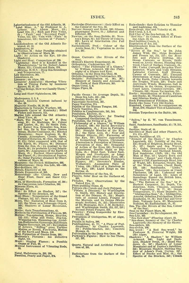 Labyrinthodonts of the Old Atlantis, 50. Lead Mine, A, by Professor G. A. Lebour, 120; Alston Moor, 121; Lead Ore, ib.; Rich and Poor Veins, ib.; Fault and Reversed Fault Veins, 122, 123 ; Vein with Flats in Limestone, 123; Section of  Pocket, 124. Lepidodendron of the Old Atlantis Re- stored, 49, 59. Lepidoptera, GS Le Verrier, M.: Solar Parallax obtained by Observations of Mars, 90. Light: its Action on the Eye, 119 (See Shadows). Light and Heat: Comparison of, 266. Lightning: How it is Kindled in the Thunderstorm, by Dr. Robert James Mann, 375; Clouds and Rain, 376. Lightning, H.M.S.: Deep Sea Soundings and Temperature, 77. Lily Encrinites, 305. Limestones, 45. Linnseus : on Algse, 320. Lissajous' Apparatus: Showing Vibra- tion of Tuning Forks by luminous figures, 95, 97, 98.  Living Beings, How we Classify Them, 271. Long and Short Sightedness, 196. Madrepores, 2, 3, 8. Magnet, Electric Current induced by the, 60. Magnetic Needle, 56, 58, 60. Magnetism in Torpedo Warfare, 103. Mammoth Caves of Kentucky; Blind Fishes and Insects, 115. Marine Life around the Old Atlantis; Ideal View, 48. Mars, The Planet, by W. F. Den- ning, 83; its Markings, 84; Colour and Lustre, ib., 85; its South Pole, 85; Kaiser Sea, Delambrc Sea, Kno- bel Sea, De la Rue Ocean, Dawes Ocean, Madler Continent, ib.; Mitchel Mountains; Snow Regions, 85, 86; Canals, Atmosphere, Clouds, Spots, Period of Rotation, 86; Size, Satellites, 87,175; Orbit compared with that of the Earth, 88; Phases, 88; Distance from the Sun, ib.; its Analogy to the Earth, 88 ; its probable Living Inhabi- tants, 89; Appearance of the Earth to Mars, ib.; Earliest Observations of the Planet, ib.; Occultation of Jupiter, ib.; Solar Parallax obtained by Obser- vations of Mars, 90. Measures : the French Millimetre, 266. Mediterranean : Deep Sea Life, 161—168. Mer-de-Glace, 181. Metals, Elasticity of, 310. Metals, Expansion of, 263. Meteorology (See Clouds, Dew and Hoar Frost, Snow and Snow Cry- stals). Mica, or Hornblende, Formation of, 201; its Conversion into Chlorites, 202. Miocene Flora, 45. Mirage, 347. Mist: its Effect on Shadow, 347 ; the Spectre of the Brocken, 349. Mont Blanc: Temperature of the Grand Plateau, 142, 145 ; Snow on, 181. Moon, The: Radiation of Heat from it, 143; the Moon as a Telescopic Object, 169; Shadows of Lunar Mountains, 846. Moths: their Transformations, 65. Moths in the Fertilisation of Flowers, 363. Motion: Top-spinning, Hoops, Bicycles, 153—155; Sling and Stone, Peg-top, Whipping-top, Humming-top, Aerial- top,Radiometer,Gyroscope,Ball Steam Engine Governor, 156,157 ; Revolution of Arrows, Ritling guns. Turbine Motion or Recoil, Fireworks, Motion of the Earth and Moon, 158. Mud, Formation of Gneiss from, 201: Mulready's Pictures: his Defective Sight, 111. Music: Singing Flames; a Possible Organ of Fire, 98. Musical Instrument of Vibrating Rods, Natal. Hailstorms in, 293, 298. Nautilus, Pearly and Paper, 374. INDEX. Naviculce (Diatomacese) : their Effect on the Colour of the Sea, 22. Nerves : Sensory and Motor, 108; Glosso- pharyngeal Nerve, ib. ; Atferent and Efferent, 308. Newton : on the Soap Bubble, 60 : New- ton's Rings, 64 ; his Theory of Comets, 288; Laws of Gravitation (See Fall of a Stone). Nordenskjold, Prof.: Colour of the Arctic Seas, 21; Vegetation in Arctic Ice, 267. Ocean Currents (Sec Rivers of the Sea). ffirsted's Electric Experiment, 56. Orthoptera: Cockroaches, 327. Optics :  The Philosophy of a Glance, by William Ackroyd, 190 (See Philo- sophy of a Glance and Eye). Orbulina : in the Deep Sea Ooze, 80. Orchids Damaged by Cockroaches, 331. Orchids: Fertilisation of, 365, 367; Mimicry of Insects and Animals in the Form of their Flowers, 365. Organ Coral, 3, 9. Organ Pipes, 93. Pacific Ocean: its Average Depth, 76; Deep Sea Life, 161-168. Palaeozoic Rocks, 46, 47. Pancreatic Secretion, 307. Paper Nautilus, 374. Papillae of the Human Tongue, 106. Pearly Nautilus, 374. Pebbles in Conglomerate, 341, 344. Pendulum, Electric, 52. Pendulimi, Blackburn's: for Tracing Compound Oscillations, 97. Pendulum, the Swing of a, 317.  Philosophy of a Glance, by William Ackroyd, 190; Sir David Brewster's Explanation, ib. ; Eyes in Portraits, 191; Straight Muscles of the Eye, ib.; the Optic Axis, ib.; Near and Distant Objects, 192; Focussing of the Eye, 193; Illusive Appearance of Geometrical Figures, Chromatic Aberration in Perception of Distance, Percejition of Size, 194; Sympathy of Action of the Eyes, 195; Newton's Experiment, Double Sight or Dip- lopia, ib.; Blind Spot, Yellow Spot, Myopic and Presbyopic, or Long- sighted and Short-sighted Eyes, 196; Irradiation Experiments, Purkinje's Figures, 197; Brewster's Illusion, Wollaston's Anomalous State of Vision, 198; Etfect of a Raindrop in the Eye, 199; Light Rings on the Retina, ib. Phosphorescence of the Sea, 25. Planets, Solar Heat on the Surfaces of, 269. Pleiades, The: Observations by the Naked Eye, 13. Plum-pudding Stone, 45. Polypes (Sec Corals and their Polypes). Potato, A Diseased, by Worthington G. Smith, 213; History and Descrip- tion of the Disease, ib., 214; Magni- tude of Annual Losses, Fungus of the Murrain, and its Germs (Micro- scopic Sections), ib., 215 ; Discoveries of Dr. Montague, Rev. J. M. Berkeley, and Worthington Smith, 215, 217, 218; Second Potato Fungus, 218. Priestley: Firing Gunpowder by Elec- tricity, 102. Protoplasm of Globigerina, 80; of AlgaB, 320 324 Ptyalin in Saliva, 306. Puddingstone, 45, 78; A Piece of Pud- dingstone, by Charles Lapworth, 341; Pebble-beaches, 345 ; Concrete Houses, ib. Pulvinulina in the Deep Sea Ooze. 80. Purkinje's Figures: How to See Them, 117,197. Quartz, Natural and Artificial Produc- tion of, 201. Radiolarians from the Surface of the Sea, 83. 383 Rain-clouds : their Relation to Thunder and Lightning, 376. Rain-drops, Size and Velocity of, 40. Red Coral, 2, 3, 9. lied Clay of the Sea-bottom, 81, 82. Red Sea: its Colour, Etfect of Float- ing Algse, 23, 24. Reef-building Corals, 5. Regelation of Ice, 182. Rhabdosphere from the Surface of the Atlantic, 81.  Rivers of the Sea, by Dr. John James Wild, 234; Ships Becalmed and Frozen up, 231, 235 ; the Reso- lute and Polaris Drifting, 235; Ocean Currents or Rivers, Drift- wood on Arctic Shores, Floating Sea- weed, Chart of Surface Currents, ib., 236 ; Under Current*?, Dcep-Sea Ther- mometer, Warm'and Cold Streams, Labrador Current, Gulf Stream, Causes of Currents, 237 ; Unequal Distribution of Solar Rays, Rotation of the Earth, Polar Current towards the Tropics, Winds, 238; Trade and Anti-trade Winds, Monsoons, Salt in Solution in the Ocean, Evaporation, Coast Lines, Counter-currents, 239 ; Climate, 240; Ocean Navigation, 211. Rocks : Stratification of Rocks, Palaeo- zoic Rocks, 46; Thickness of Cambrian and Silurian Rocks, 47. Rock Formations of Fifeshire, 344. Rocks (Sec Some Very Old Rocks). Rumford, Count: his Investigations on Heat, 270; Shadow Test of Luminosity, 350. Russian Torpedoes in the Baltic, 100.  Saliva, by E. W. von Tunzelmann, 306. Sand, Sandstones, Sandbanks, 45; 78, 311, 342. Sardine, Scale of, 44. Satellites of Mars and other Planets, 87, 175, 174—177. Saturn, Satellites of, 175. Scenery of the Shore; ,by Charles- Lapworth, 124; Nobility of the Sea, 125; Beach at Brighton, Beachy Head, ib., 127; Sands and Sea Waves, ib.; Gales, Denudation Caused by them, Orkney and Shetland Islands, Red Sandstone Cliffs, 126; the Old Man of Hoy, 127; Quartz Rock and Granite, Basset and Chalk, Shake- speare's Cliff, Flamborough Head, Isle of Wight, 128 ; Estuaries, Straits, Bay of the Wash, Groins, Chesil Bank, 128, 129; Sandbanks, Links,  Dunes, 129 ; Sea-terraces or Coast Platforms, 130, 131; Upheaval and Subsidence of Land, 131; Lines of Soundings Round the British Isles, 132 ; Strait of Dover, 133. Sea: The Bottom of the Sea, by P. Herbert Carpenter, 76; Depth, Un- dulations, Soils, Climates, Animals and Vegetables, 76, 77, 82; Ocean Temperature, 77; Shore Deposits, 78;  Globigerina Ooze, ib. ; Globigerina, Amceba, Orbulina,Pulvinulina, Rhab- dospheres, 78—81; Red Clay and Grey Ooze, Volcanic Lava, 81'; Manganese Nodules, 82; Radiolarians, ib., 83. Sea, The (See Rivers of the Sea, Colour of the Sea). Seas on the Planet Mars, 86. Sea-Cucumber: its Development, 304. Sea-Lily, 165. Sea Saw-dust (Floating Algte), 23.  Sea-shore, Scenery of the, by Charles Lapworth (See Scenery of the Shore). Sea-spiders, 168. Sea-urchin, 166. Sea-weed: A Red Sea-weed, by Professor E. Perceval Wright, 319' (Sec Algae). Shadows: A Shadow, by William Ackroyd, 346; Light and Dark- ness, Shadow Swan, ib.; Hand Sha- dows, ib., 347; Shadows of Lunar Mountains and of Jupiter's Satellites, 346; Mountain Shadow, Shitting Sha- dow of Adam's Peak, Ceylon, 347; Effect of Smoke and Mist, ib.; the Spectre of the Brocken, 348; Ulloa'3.