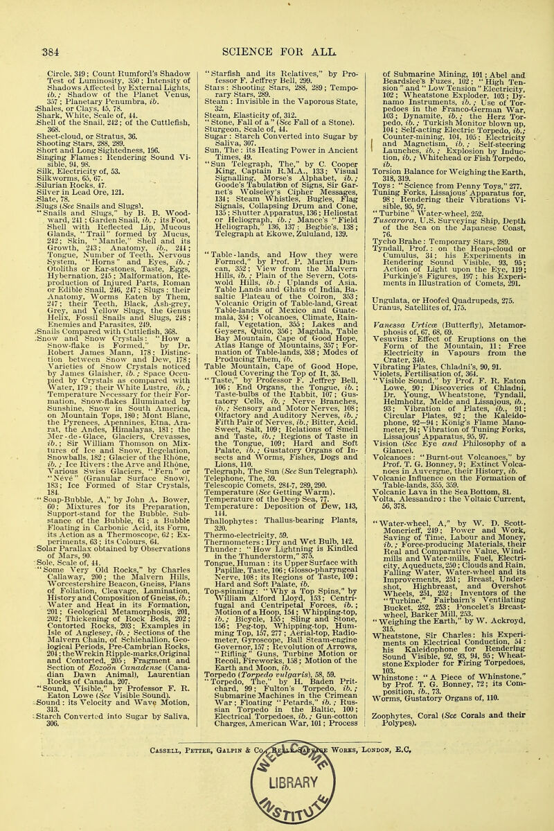 Circle, 319; Count Rumford's Shadow Test of Luminosity, 350 ; Intensity of Sliadows Affected by External Lights, ib.; Shadow of the Planet Venus, 357 ; Planetary Penumbra, ib. Shales, or Clays, 45, 78. Shark, White, Scale of, ii. Shell of the Snail, 212; of the Cuttlefish, 3(58. Sheet-cloud, or Stratus, 36. Shooting Stars, 288, 289. Short and Long Sightedness, 196. Singing Flames: Rendering Sound Vi- sible, 91, 98. Silk, Electricity of, 53. Silkworms, 65, 67. .Silurian Rocks, 47. Silver in Lead Ore, 121. .Slate, 78. .Slugs (See Snails and Slugs\ Snails and Slugs, by B. B. Wood- , ward, 211 ; Garden Snail, ib. ; its Foot, Shell with Reflected Lip, Mucous Glands, Trail formed bv Mucus, 212; Skin, Mantle, Shell and Its Growth, 213; Anatomy, 211; Tongue, Number of Teeth. Nervous System, Horns and Eyes, ib.; Otoliths or Eai--stones, Taste, Eggs, Hybernation, 215 ; Malformation, Re- production of Injured Parts, Roman or Edible Snail, 216, 217 ; Slugs : their Anatomy, Worms Eaten by Them, 217; their Teeth, Black, Ash-grey, Grey, and Yellow Slugs, the Genus Helix, Fossil Snails and Slugs, 218; Enemies and Parasites, 219. .Snails Compared with Cuttlefish, 368. .Snow and Snow Crystals: How a Snow-fiake is Formed, by Dr. Robert James Mann, 178: Distinc- tion between Snow and Dew, 178; Varieties of Snow Crystals noticed by James Glaisher, ib.; .Space Occu- pied by Crystals as compared with Water, 179 ; their White Lustre, ib. ; Temperature Necessary for their For- mation, Snow-flakes Illuminated by Sunshine, Snow in South America, on Mountain Tops, 180; Mont Blanc, the Pyrenees, Apennines, Etna, Ara- rat, the Andes, Himalayas, 181; the Mer - de - Glace, Glaciers, (irevasses, ib.; Sir William Thomson on Mix- tures of Ice and Snow, Regelation, Snowballs, 182; Glacier of the Rhone, ib. ; Ice Rivers : the Arve and Rhone, Various Swiss Glaciers, Fern or N6v6 (Granular Surface Snow), 183; Ice Formed of Star Crystals, 181. Soap-Bubble, A, by John A. Bower, . 60; Mixtures for its Preparation, Support-stand for the Bubble. Sub- stance of the Bubble, 61; a Bubble Floating in Carbonic Acid, its Form, its Action as a Thermoscope, G2 ; Ex- periments, 63 : its Colours, 64. Solar Parallax obtained by Observations of Mars, 90. ■ Sole, Scale of, 41. Some Very Old Rocks, by Charles Callaway, 200; the Malvern Hills, Worcestershire Beacon, Gneiss, Plans of Foliation, Cleavage, Lamination, History and Composition of Gneiss, ib.; Water and Heat in its Formation, 201; Geological Metamorphosis, 201, 202; Thickening of Rock Beds, 202; Contorted Rocks, 203: Examples in Isle of Anglesey, ih. ; Sections of the Malvern Chain, of Schiehallion, Geo- logical Periods, Pre-Cambrian Rocks, 204; theWrekin Ripple-marks,Original and Contorted, 205; Fragment and Section of Eozoon Canadense (Cana- dian Dawn Animal), Lamrentlan Rocks of Canada, 207. *' Sound, Visible, by Professor F. R. Eaton Lowe {See Visible Sound). . Sound : its Velocity and Wave Motion, 313. ■ Starch Converted into Sugar by Saliva, 306.  Starfish and Its Relatives, by Pro- fessor F. Jeffrey Bell, 299. Stars: Shooting Stars, 288, 289; Tempo- rary Stars, 289. Steam : Invisible in the Vaporous State, 32. Steam, Elasticity of, 312.  Stone, Fall of a (See Fall of a Stone). Sturgeon, Scale of, 41. Sugar : Starch Converted into Sugar by Saliva, 307. Sun, The : its Heating Power in Ancient Times, 49. Sun Telegraph, The, by C. Cooper King, Captain R.M.A., 133; Visual Signalling, Morse's Alphabet, ib.; Goode's Tabulation of Signs, Sir Gar- net's Wolseley's Cipher Messages, 131; Steam Whistles, Bugles, Flag Signals, Collapsing Drum and Cone, 135; Shutter Apparatus, 136; Heliostat or Heliograph, ib.; Mance's Field Heliograph, 136, 137 ; Begbie's, 138 ; Telegraph at Ekowe, Zululand, 139.  Table - lands, and How they were Formed, by Prof. P. Martin Dun- can, 352; View from the Malvern Hills, ib.; Plain of the Severn, Cots- wold Hills, ib.; Uplands of Asia. Table Lands and Ghats of India, Ba- saltic Plateau of the Colron, 353; Volcanic Origin of Table-land, Great Table-lands of Mexico and Guate- mala, 351; Volcanoes, Climate, Rain- fall, Vegetation, 355; Lakes and Geysers, Quito, 356; Magdala, Table Bay Mountain, (3ape of Good Hope, Atlas Range of Mountains, 357; For- mation of Table-lands, 358; Modes of Producing Them, ib. Table Mountain, Cape of Good Hope, Cloud Covering the Top of It, 35.  Taste, by Professor F. Jeffrey BeU, 106; End Organs, the Tongue, ib.; Taste-bulbs of the Rabbit, 107; Gus- tatory Cells, ib.; Nerve Branches, ib.; Sensory and Motor Nerves, 108; Olfactory and Auditory Nerves, ib.; Fifth Pair of Nerves, ib.; Bitter, Acid, Sweet, Salt, 109; Relations of Smell and Taste, ib.; Regions of Taste in the Tongue, 109; Hard and Soft Palate, ib.; Gustatory Organs of In- sects and Worms, Fishes, Dogs and Lions, 110. Telegraph, The Sun {See Sun Telegraph). Telephone, The, 59. Telescopic Comets, 284-7, 289, 290. Temperature (Sec Getting Warm). Temperature of the Deep Sea, 77. Temperature: Deposition of Dew, 143, 111. Thallophytes: Thallus-bearing Plants, 320. Thermo-electricity, 59. Thermometers: Dry and Wet Bulb, 142. Thunder :  How Lightning is Kindled In the Thunderstorm, 375. Tongue, Human : its Upper Surface with Papillae, Taste, 106; Glosso-pharyngeal Nerve, 108; its Regions of Taste, 109; Hard and Soft Palate, ib. Top-spinning: Why a Top Spins, by William Alford Lloyd, 153; Centri- fugal and Centripetal Forces, ib.; Motion of a Hoop, 154; Whlpplng-top, ib.; Bicycle, 155; Sling and Stone, 156; Peg-top, Whipping-top, Hum- ming Top, 157, 277 ; Aerial-top, Radio- meter, Gyroscope, Ball Steam-engine Governor, 157 ; Revolution of Arrows, Rifling Guns, Turbine Motion or Recoil, Fireworks, 158; Motion of the Earth and Moon, ib. Torpedo (Torpedo vulgaris), 58, 59,  Torpedo, The, by H. Baden Prit- chard, 99; Fulton's Torpedo, ib.; Submarine Machines in the Crimean War; Floating  Petards, ib.; Rus- sian Torpedo in the Baltic, 100; Electrical Torpedoes, ib.; Gun-cotton Charges, American War, 101; Process ! of Submarine Mining, 101; Abel and Beardslee'B Fuzes, 102; High Ten- sion  and  Low Tension  Electricity, 102 ; Wheatstone Exploder, 103 ; Dy- namo Instruments, ib.; Use of Tor- pedoes In the Franco-German War, 103; Dynamite, ib.; the Herz Tor- pedo, ib.; Turkish Monitor blown up, 104 ; Self-acting Electric Torpedo, ib.; Counter-mining, 101, 105; Electricity and Magnetism, ib.; Self-steering ' Launches, ib. ; Explosion by Induc- tion, ib.; Whitehead or Fish Torpedo, Torsion Balance for Weighing the Earth, 318, 319. Toys:  Science from Penny Toys, 277. Tuning Forks, Lissajous' Apparatus for, 98; Rendering their Vibrations Vi- sible, 95, 97. Turbine Water-wheel, 252. Tuscarora, U.S. Surveying Ship, Depth of the Sea on the Japanese Coast, 76. Tycho Brahe: Temporary Stars, 289. Tyndall, Prof. : on the Heap-cloud or Cumulus, 34; his Experiments in Rendering Sound Visible, 93, 95; Action of Light upon the Eye, 119; Purkinje's Figures, 197 ; his Experi- ments in Illustration of Comets, 291. Ungulata, or Hoofed Quadrupeds, 275. Uranus, Satellites of, 175. Vanessa Urticce (Butterfly), Metamor- phosis of, 67, 68, 69. Vesuvius: Effect of Eruptions on the Form of the Mountain, 11; Free Electricity in Vapours from the Crater, 310. Vibrating Plates, Chladni's, 90, 91. Violets, Fertilisation of, 364. Visible Sound, by Prof. F. R. Eaton Lowe, 90; Discoveries of Chladni, Dr. Young, Wheatstone, Tyndall, Helmholtz, Melde and Lissajous, ib., 93; Vibration of Plates, ib., 91; Circular Plates, 92; the Kaleido- phone, 92—94; Konlg's Flame Mano- meter, 94; Vibration of Tuning Forks, Lissajous' Apparatus, 95, 97. Vision (See Eye and Philosophy of a Glance). Volcanoes: Burnt-out Volcanoes, by Prof. T. G. Bonney, 9; Extinct Volca- noes in Auvergne, their History, ib. Volcanic Influence on the Formation of Table-lands, 355, 359. Volcanic Lava In the Sea Bottom, 81. Volta, Alessandro : the Voltaic Current, 56, 378. Water-wheel, A, by W. D. Scott- Moncrleff, 219; Power and Work, Saving of Time, Labour and Money, ib.; Force-producing Materials, their Real and Comparative Value, Wind- mills and Water-mills, Fuel, Electri- city, Aqueducts, 250; Clouds and Rain, Falling Water, Water-wheel and its Improvements, 251; Breast, Under- shot, Highbreast, and Overshot Wheels, 251, 252; Inventors of the  Turbine, Fairbairn's Ventilating Bucket, 252, 253; Poncelet's Breast- wheel, Barker Mill, 2,53. Weighing the Earth, by W. Ackroyd, 315. Wheatstone, Sir Charles: his Experi- ments on Electrical Conduction, 54: his Kaleidophone for Rendering Sound Visible, 92, 93, 94, 95; Wheat- stone Exploder for Firing Torpedoes, 103. . ^ Whinstone :  A Piece of Whinstone, by Prof. T. G. Bonney, 12; its Com- position, ib., 73. Worms, Gustatory Organs of, 110. Zoophytes, Coral (See Corals and their Polypes).