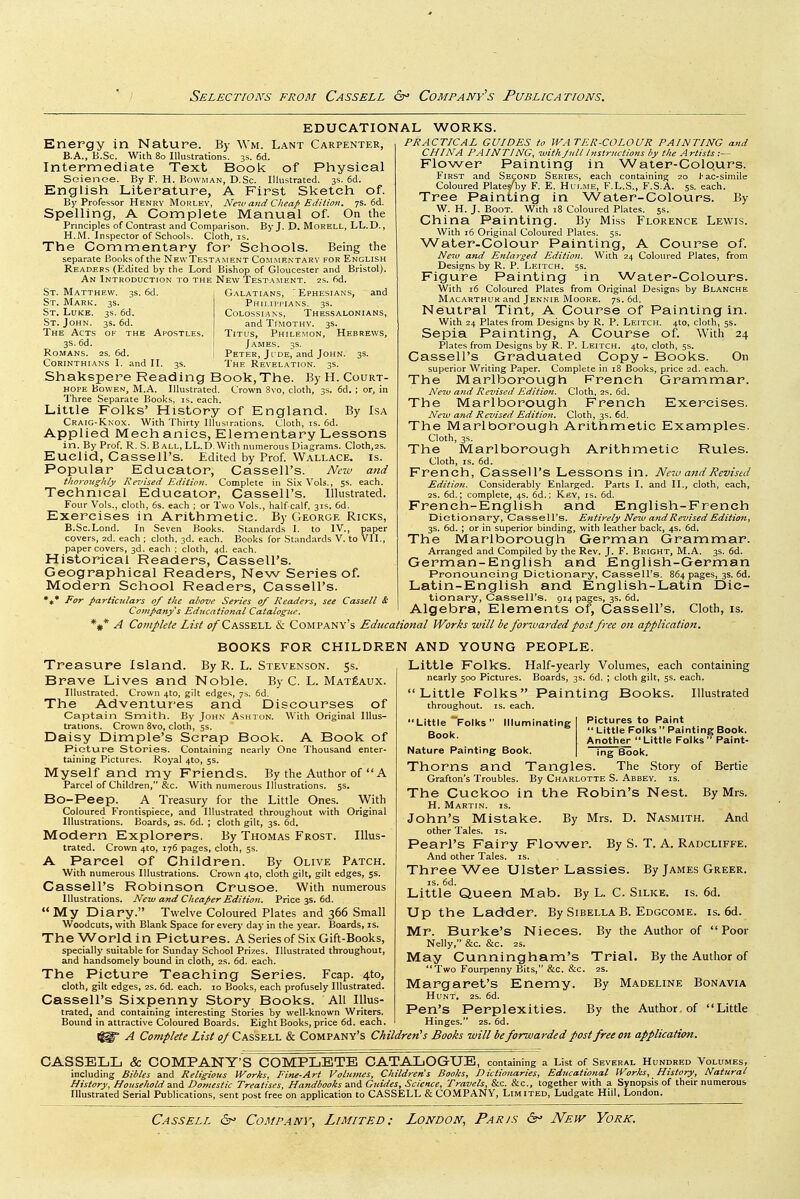 EDUCATIONAL Energy in Nature. By Wm. Lant Carpenter, B.A., B.Sc. With 80 Illustrations. 3s. 6d. Intermediate Text Book of Physical Science. By F. H. Bowman, D.Sc. Illustrated. 3s. 6d. English Literature, A First Sketch of. By Professor Henry Mohley, New and Cheap Edition. 7s. 6d. Spelling, A Complete Manual of. On the Principles of Contrast and Comparison. By J. D. Morell, LL.D., H.M. Inspector of Schools. Cloth, is. The Commentary for Schools. Being the separate Books of the NewTestahent Commentary for English Readers (Edited by the Lord Bishop of Gloucester and Bristol). An Introduction to the New Testament. 2s. fid. WORKS. 3s. 6d. St. Matthew. St. Mark. 3s. St. Luke. 3s. fid. St. John. 3s. fid. The Acts of the 3s. fid. Romans. 2s. fid. Corinthians I. and II. G.^latians, 'Ephesians, and PhII.IPI'IANS. 3s. COLOSSIANS, ThESSALONIANS, and Timothy. 3s. Apostles. Titus, Philemon, Hebrews, James. 3s. Peter, J I DE, and John. 3s. The Revelation. 3s. Shakspere Reading Book,The. By H. Court- hope BowEN, M.A. Illustrated. Crown 8vo, cloth, 3s. fid. ; or, in Three Separate Books, is. each. Little Folks' History of England. By Isa Craig-Knox. With Thirty Illusirations. Cloth, is. fid. Applied Mech anics. Elementary Lessons in. By Prof. R. S. B all, LL.D. With numerous Diagrams. Cloth,2S. Euclid, Cassell's. Edited by Prof. Wallace, i.s. Popular Educator, Cassell's. New and tliorouglily Revised Edition. Complete in Six Vols., 5s. each. Technical Educator, Cassell's. Illustrated. Four Vols., cloth, 6s. each ; or Two Vols., half calf. 31s. fid. Exercises in Arithmetic. By George Ricks, B.Sc.Lond. In Seven Books. Standards I. to IV., paper covers, 2d. each ; cloth, 3d. each. Books for Stand.ards V. to VII., paper covers, 3d. each : cloth, 4d. each. Historical Readers, Cassell's. Geographical Readers, New Series of. Modern School Readers, Cassell's. For particulars of the above Series of Readers, see Cassell & Company^s Edncational Catalogue. A Complete List o/Cassell & Company's Educational Works will be forwarded post free on application. PRACTICAL GUIDES to WATER-COLOUR PAINTING and CHINA PA INTING, with J nil Instructions by the A rlists Flower Painting in Water-Colqurs. First and Second Series, each containing 20 t-ac-simile Coloured Plate/by F. E. Hulme, F.L.S., F.S.A. 5s. each. Tree Painting in Water-Colours. By W. H. J. Boot. With i8 Coloured Plates. 5s. China Painting. By Miss Florence Lewis. With ifi Original Coloured Plates, 5s. Water-Colour Painting, A Course of. Neiv atid Enlarged Edition. With 24 Coloured Plates, from Designs by R. P. Leitch. 5s. Figure Painting in Water-Colours. With 16 Coloured Plates from Original Designs by Blanche Macarthuk and Jennie Mooke. 7s. fid. Neutral Tint, A Course of Painting in. With 24 Plates from Designs by R. P. Leitch. 4to, cloth, 5s. Sepia Painting, A Course of. With 24 Plates from Designs by R. P. Leitch. 4to, cloth, 5s. Cassell's Graduated Copy-Books. On superior Writing Paper. Complete in 18 Books, price 2d. each. The Marlborough French Grammar. Ne^v and Revised Edition. Cloth, 2s. fid. The Marlborough French Exercises. New and Revised Edition. Cloth, 3s. fid. The Marlborough Arithmetic Examples. Cloth, 3s. The Marlborough Arithmetic Rules. Cloth, IS. fid. French, Cassell's Lessons in. New and Revised Edition. Considerably Enlarged. Parts I. and II., cloth, each, 2S. fid.; complete, 4s. fid.; Key, is. fid. French-English and English-French Dictionary, Cassell's. Entirely New and Revised Edition, 3s. fid. ; or in superior binding, with leather back, 4s. fid. The Marlborough German Grammar. Arranged and Compiled by the Rev. J. F. Bright, M.A. 3s. fid. German-English and English-German Pronouncing Dictionary, Cassell's. 864 pages, 3s. fid. Latin-English and English-Latin Dic- tionary, Cassell's. 914 pages, 3s. fid. Algebra, Elements of, Cassell's. Cloth, is. BOOKS FOR CHILDREN AND YOUNG PEOPLE. Treasure Island. By R. L. Stevenson. 5s. Brave Lives and Noble. By C. L. Mat£aux. Illustrated. Crown 4to, gilt edges, 7s. fid. The Adventures and Discourses of Captain Smith. By John Ashton. With Original Illus- trations. Crown 8vo, cloth, 5s. Daisy Dimple's Scrap Book. A Book of Picture Stories. Containing nearly One Thousand enter- taining Pictures. Royal 4to, 55. Myself and my Friends. By the Author of  A Parcel of Children, &c. With numerous Illustrations. 5s. Bo-Peep. A Treasury for the Little Ones. With Coloured Frontispiece, and Illustrated throughout with Original Illustrations. Boards, 2S. fid. ; cloth gilt, 3s. fid. Modern Explorers. By Thomas Frost. Illus- trated. Crown 4to, i7fi pages, cloth, 5s. A Parcel of Children. By Olive Patch. With numerous Illustrations. Crown 4to, cloth gilt, gilt edges, 5s. Cassell's Robinson Crusoe. With numerous Illustrations. New and Cheaper Edition. Price 3s. fid. My Diary. Twelve Coloured Plates and 366 Small Woodcuts, with Blank Space for every day in the year. Boards, is. The World i n Pictures. A Series of Six Gift-Books, specially suitable for Sunday School Prizes. Illustrated throughout, and handsomely bound in cloth, 2.s. fid. each. The Picture Teaching Series. Fcap. 4to, cloth, gilt edges, 2s. fid. each. 10 Books, each profusely Illustrated. Cassell's Sixpenny Story Books. All Illus- trated, and containing interesting Stories by well-known Writers. Bound in attractive Coloured Boards. Eight Books, price fid. each. Little Folks. Half-yearly Volumes, each containing nearly 500 Pictures. Boards, 3s. fid. ; cloth gilt, 5s. each. Little Folks Painting Books. Illustrated throughout, is. each. Illuminating Pictures to Paint  Little Folks Painting Book. Another Little Folks Paint-  Little Folks' Book. Nature Painting Book. ing Book. Thorns and Tangles. The Story of Bertie Grafton's Troubles. By Charlotte S. Abbey, is. The Cuckoo in the Robin's Nest. By Mrs. H. Martin, is. John's Mistake. By Mrs. D. Nasmith. And other Tales, is. Pearl's Fairy Flower. By S. T. A. Radcliffe. And other Tales, is. Three Wee Ulster Lassies. By James Greer. IS. fid. Little Queen Mab. By L. C. Silke. is. 6d. Up the Ladder. By Sibella B. Edgcome. is. 6d. Mr. Burke's Nieces. Nelly, &c. &c. 25. May Cunningham's Two Fourpenny Bits, &c. &c. Margaret's Enemy. Hunt. 2s. fid. Pen's Perplexities. Hinges. 2s. fid. IS. By the Author of  Poor Trial. By the Author of 2S. By Madeline Bonavia By the Author of Little A Complete List of Cassell & Company's Children's Books will beforwarded post free on application. CASSELL & COMPANY'S COMPLETE CATALOGUE, containing a List of Several Hukdred Volumes, including Bibles and Religious Works, Fine-Art Volumes, Children s Books, Dictionaries, Educational Worhs, History, Natural History, Household 3.ni Domestic Treatises, Handbooks and Guides, Science, Travels, &c. &c., together with a Synopsis of their numerous. Illustrated Serial Publications, sent post free on application to CASSELL & CO.MPANY, Limited, Ludgate Hiil, London.