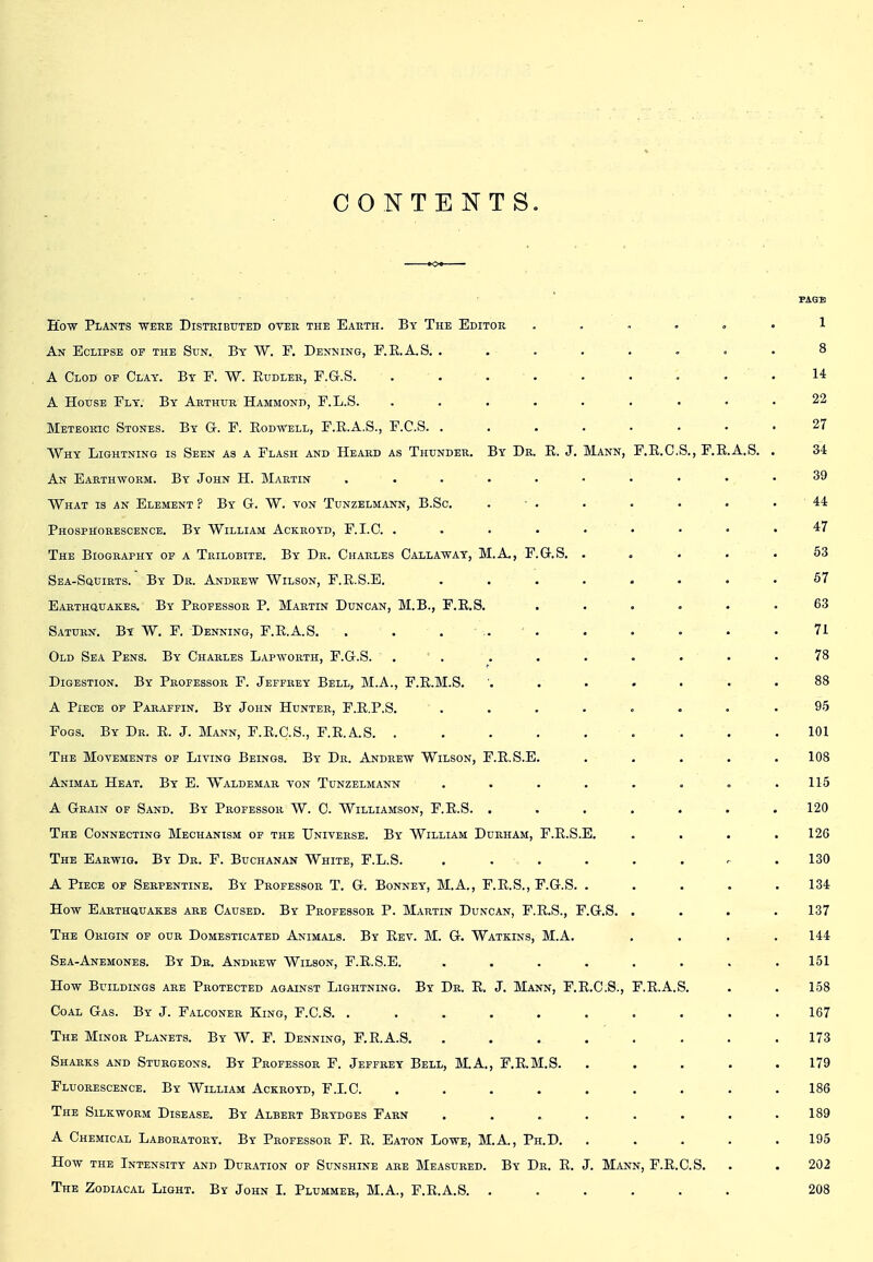 CONTENTS. PAGB How Plants ■were Disteibuted otee the Eauth. By The Editor ...... 1 An Eclipse of the Sun. By W. F. Denning, F.E.A.S. . . . . . . . . 8 A Clod or Clay. By E. W. Eudler, F.G.S. .... . . . . . 14 A House Fly. By Arthur Hammond, F.L.S. ......... 22 Meteoric Stones. By G. F. Eodwell, F.E.A.S., F.C.S. ........ 27 Why Lightning is Seen as a Flash and Heard as Thunder. By Dr. R. J. Mann, F.E.C.S., F.K.A.S. . 34 An Earthworm. By John H. Martin 39 What is an Element ? By G. W. von Tunzblmann, B.Sc, . ■ . . . • . .44 Phosphorescence. By William Ackroyd, F.I.C. ......... 47 The Biography op a Trilobite. By Dr. Charles Callaway, M.A., F.G.S. . , . . .53 Sea-Squirts. By Dr. Andrew Wilson, F.R.S.E. ........ 67 Earthquakes. By Professor P. Martin Duncan, M.B., F.E.S. ...... 63 Saturn. By W. F. Denning, F.E.A.S. . . . .. . . . . . .71 Old Sea Pens. By Charles Lapworth, F.G.S. , ■ . . . . . . • .78 Digestion. By Professor F. Jeffrey Bell, M.A., F.E.M.S. 88 A Piece of Paraffin. By John Hunter, F.E.P.S. ........ 95 Fogs. By Dr. R. J. Mann, F.E.C.S., F.E.A.S. ......... 101 The Movements of Living Beings. By Dr. Andrew Wilson, F.E.S.E. ..... 108 Animal Heat. By E. Waldemar von Tunzelmann . . . . . . . .115 A Grain of Sand. By Professor W. 0. Williamson, F.E.S. ....... 120 The Connecting Mechanism of the Universe. By William Durham, F.E.S.E. .... 126 The Earwig. By Dr. F. Buchanan White, F.L.S. ........ 130 A Piece of Serpentine. By Professor T. G. Bonney, M.A., F.E.S., F.G.S. ..... 134 How Earthquakes are Caused. By Professor P. Martin Duncan, F.E.S., F.G.S. .... 137 The Origin of our Domesticated Animals. By Rev. M. G. Watkins, M.A. .... 144 Sea-Anemones. By Dr. Andrew Wilson, F.R.S.E. ........ 151 How Buildings are Protected against Lightning. By Dr. R. J. Mann, F.R.C.8., F.E.A.S. . . 158 Coal Gas. By J. Falconer King, F.C.S. .......... 167 The Minor Planets. By W. F. Denning, F.E.A.S. ........ 173 Sharks and Sturgeons. By Professor F. Jeffrey Bell, M.A., F.E.M.S. ..... 179 Fluorescence. By William Ackroyd, F.LC. ......... 186 The Silkworm Disease. By Albert Brydges Farn . . . . . . . .189 A Chemical Laboratory. By Professor F. E. Eaton Lowe, M.A., Ph.D. ..... 195 How the Intensity and Dur.wion of Sunshine are Measured. By Dr. E. J. Mann, F.R.C.S. . . 202 The Zodiacal Light. By John L Plummer, M.A., F.R.A.S. ...... 208