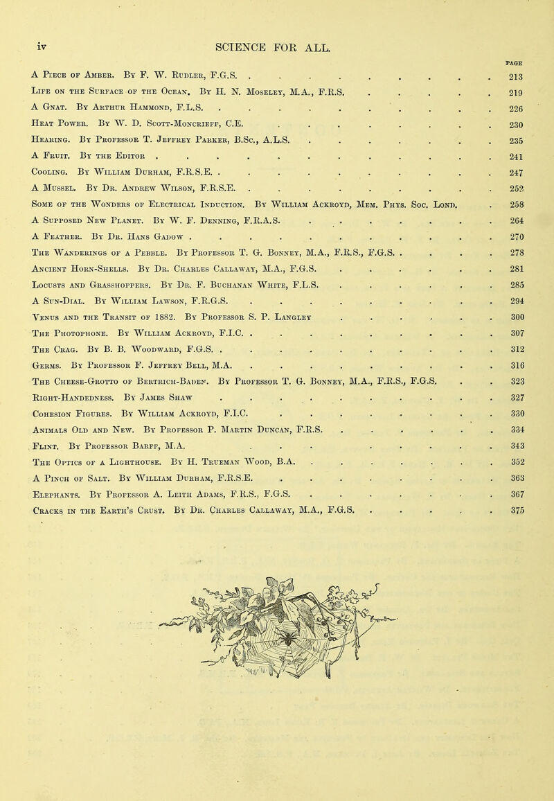 A PiEECB OF Amber. By F. W. Ecdlek, F.G.S. ......... 213 Life on the Surface of the Ocean. By H. N. Moselet, M.A., F.E.S. ..... 219 A Gnat. By Arthur Hammond, F.L.S. . . . . . . . . . . 226 Heat Power. By W. D. Scott-Moncrieff, C.E. ... ..... 230 Hearing. By Professor T. Jeffrey Parker, B.Sc, A.L.S. ....... 235 A Fruit. By the Editor ............ 241 Cooling. By William Durham, F.E.S.E. .......... 247 A Mussel. By Dr. Andrew Wilson, F.E.S.E. ......... 252 Some of the Wonders or Electrical Induction. By William Ackroyd, Mem. Phys. Soc, Lond, . 258 A Supposed New Planet. By W. F. Denning, F.E.A.S. ....... 264 A Feather. By Dr. Hans Gadow ........... 270 The Wanderings of a Pebble. By Professor T. G. Bonney, M.A., F.E.S., F.G.S. .... 278 Ancient Horn-Shells. By Dr. Charles Callaway, M.A., F.G.S. ...... 281 Locusts and Grasshoppers. By Dr. F. Buchanan White, F.L.S. ...... 285 A SuN-DiAL. By William Lawson, F.E.G.S. . . . . . . . . .294 Venus and the Transit of 1882. By Professor S. P. Langley ....... 300 The Photophone. By William Ackroyd, F.I.C. ......... 307 The Crag. By B. B. Woodward, F.G.S. . . . . . . . . . .312 Germs. By Professor F. Jeffrey Bell, M.A. ......... 316 The Cheese-Grotto of Bertrich-Baden. By Professor T. G. Bonney, M.A., F.E.S., F.G.S. . . 323 Eight-Handedness. By James Shaw . . . . . . . . . . 327 Cohesion Figures. By William Ackroyd, F.I.C. ......... 330 Animals Old and New. By Professor P. Martin Duncan, F.E.S. ...... 334 Flint. By Professor Barff, M.A. ... ..... 343 The Optics of a Lighthouse. By H. Trueman Wood, B.A. ....... 352 A Pinch of Salt. By William Durham, F.E.S.E. ........ 363 Elephants. By Professor A. Leith Adams, F.E.S., F.G.S. ....... 367 Cracks in the Earth's Crust. By Dr. Charles Callaway, M.A., F.G.S. ..... 375