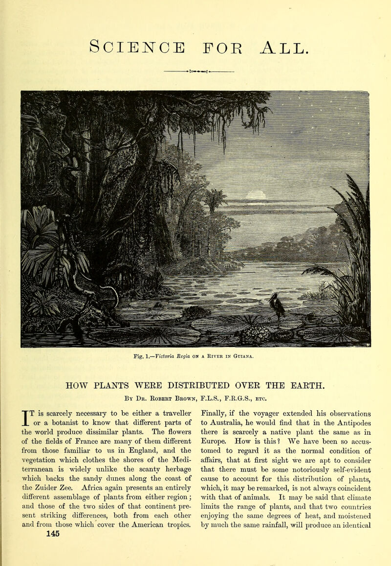 Fig. 1.—Ficforia Bcgia on a Eivek in Guiana. HOW PLANTS WEEE DISTEIBUTED OVEE THE EAETH. By Dr. Egbert Brown, F.L.S., F.R.G.S., etc. IT is scarcely necessary to be either a traveller or a botanist to know that different parts of the world produce dissimilar plants. The flowers of the fields of France are many of them different from those familiar to iis in England, and the vegetation which clothes the shores of the Medi- terranean is widely unlike the scanty herbage which backs the sandy dunes along the coast of the Zuider Zee. Africa again presents an entirely different assemblage of plants from either region; and those of the two sides of that continent pre- sent striking differences, both from each other and from those which cover the American tropics. 145 Finally, if the voyager extended his observations to Australia, he would find that in the Antipodes there is scarcely a native plant the same as in Europe. How is this] We have been so accus- tomed to regard it as the normal condition of affairs, that at first sight we are apt to consider that there must be some notoriously self-evident cause to account for this distribution of plants, which, it may be remarked, is not always coincident with that of animals. It may be said that climate limits the range of plants, and that two countries enjoying the same degrees of heat, and moistened by much the same rainfall, will produce an identical