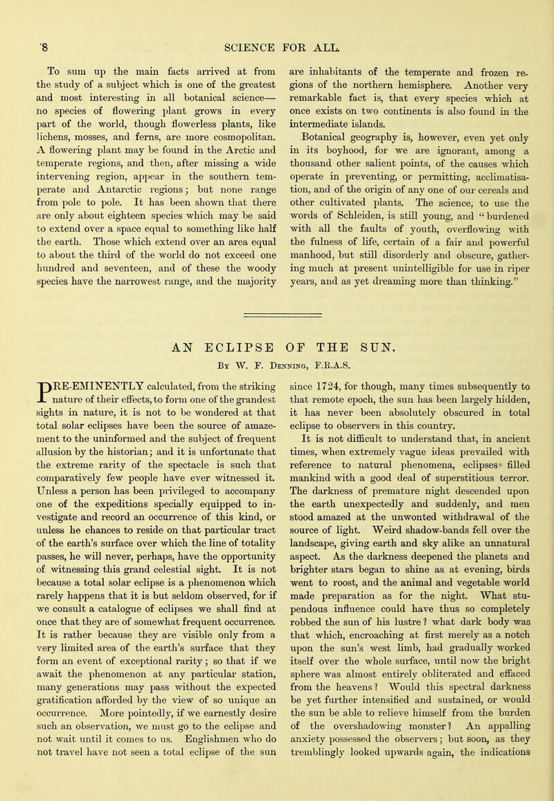 To sum up the main facts arrived at from the study of a subject wkich is one of the greatest and most interesting in all botanical science— no species of flowering plant grows in every pait of the world, though flowerless plants, like lichens, mosses, and ferns, are more cosmopolitan. A flowering plant may be found in the Arctic and tempei'ate regions, and then, after missing a wide intervening region, appear in the southern tem- perate and Antarctic regions; but none range from pole to pole. It has been shown that there are only about eighteen species which may be said to extend over a space equal to something like half the earth. Those which extend over an area equal to about the thu'd of the world do not exceed one liundred and seventeen, and of these the woody species have the narrowest range, and the majority are inhabitants of the temperate and frozen re- gions of the northern hemisphere. Another very remarkable fact is, that every species which at once exists on two continents is also fovind in the intermediate islands. Botanical geography is, however, even yet only in its boyhood, for we are ignorant, among a thousand other salient points, of the causes which operate in preventing, or permitting, acclimatisa- tion, and of the origin of any one of our cereals and other cultivated plants. The science, to use the words of Schleiden, is still young, and burdened with all the faults of youth, overflowing with the fulness of life, certain of a fair and powerful manhood, but still disorderly and obscure, gather- ing much at present unintelligible for use in rijser years, and as yet dreaming more than thinking. AN ECLIPSE OF THE SUN. By W. F. Denning, F.R.A.S. PRE-EMINENTLY calculated, from the striking nature of their efiects, to form one of the grandest sights in nature, it is not to be wondered at that total solar eclipses have been the source of amaze- ment to the uninformed and the subject of frequent allusion by the historian; and it is unfortunate that the extreme rarity of the spectacle is such that comparatively few people have ever witnessed it. Unless a person has been privileged to accompany one of the expeditions specially equipped to in- vestigate and record an occurrence of this kind, or unless he chances to reside on that particular tract of the earth's surface over which the line of totality passes, he will never, perhaps, have the opportunity of witnessing this grand celestial sight. It is not because a total solar eclipse is a phenomenon which rarely happens that it is but seldom observed, for if we consult a catalogue of eclipses we shall find at once that they are of somewhat frequent occurrence. It is rather because they are visible only from a very limited area of the earth's surface that they form an event of exceptional rarity; so that if we await the phenomenon at any particular station, many generations may pass without the expected gratification afforded by the view of so unique an occurrence. More pointedly, if we earnestly desire such an observation, we must go to the eclipse and not wait until it comes to us. Englishmen who do not travel have not seen a total eclipse of the sun since 1724, for though, many times subsequently to that remote epoch, the sun has been largely hidden, it has never been absolutely obscured in total eclipse to observers in this country. It is not difficult to understand that, in ancient times, when extremely vague ideas prevailed with reference to natural phenomena, eclipses filled mankind with a good deal of superstitious terror. The darkness of premature night descended upon the earth unexpectedly and suddenly, and men stood amazed at the unwonted withdrawal of the source of light. Weird shadow-bands fell over the landscape, giving earth and sky alike an unnatural aspect. As the darkness deepened the planets and brighter stars began to shine as at evening, birds went to roost, and the animal and vegetable world made preparation as for the night. What stu- pendous influence could have thus so completely robbed the sun of his lustre 1 what dark body was that which, encroaching at first merely as a notch upon the sun's west limb, had gradually worked itself over the whole surface, until now the bright sphere was almost entirely obliterated and eflaced from the heavens 1 Would this spectral darkness be yet further intensified and sustained, or would the sun be able to relieve himself from the burden of the overshadowing monster? An appalling anxiety possessed the observers; but soon, as they tremblingly looked upwards again, the indications