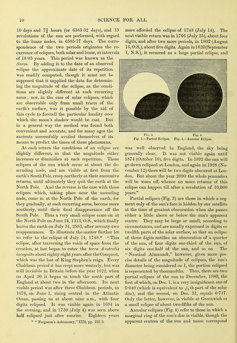 10 days and 7f hours (or 6585-32 days), and 19 revolutions of the sun are performed, with regard to the lunar nodes, in 6585-77 days. The corre- spondence of the two periods originates the re- currence of eclipses, both solar and lunar, at intervals of 18-03 years. This period was known as the Saros. By adding it to the date of an observed eclipse the approximate date of its repetition was readily computed, though it must not be supposed that it supplied the data for determin- ing the magnitude of the eclipse, as the condi- tions are slightly different at each recurring saros; nor, in the case of solar eclipses, which are observable only from small tracts of the earth's surface, was it possible by the aid of this cycle to foretell the particular locality over which the moon's shadow would be cast. But ill a general way the method was found both convenient and accurate, and for many ages the ancients successfully availed themselves of its means to predict the times of these phenomena. At each return the conditions of an eclipse are slightly diflferent, so that the magnitude either increases or diminishes at each rei^etition. Those eclipses of the sun which occur at about the de- scending node, and are visible at first from the earth's South Pole, creeji northerly at their successive returns, until ultimately they quit the earth at the North Pole. And the reverse is the case with those eclipses which, taking place near the ascending node, come in at the North Pole of the earth, for they gradually, at each recurring saros, become more southerly, until their final disappearance off the South Pole. Thus a very small eclipse came on at the North Pole on June 24, 1313, O.S., which finally leaves the earth on July 31, 2593, after seventy-two reappearances. To illustrate the matter further let us refer to the eclipse of July 14, 1748.* This eclipse, after traversing the voids of space from the creation, at last began to enter the terra Australis incognita about eighty-eight years after the Conquest, which was the last of King StejDhen's reign. Every ChaldseaJi period it has crept more westerly, but was still invisible in Britain before the year 1622, when on April 30 it began to touch the south part of England at about two in the afternoon. Its next visible period was after three Chaldsean periods, in 1676, on June 1, rising central in the Atlantic Ocean, passing us at about nine a.m., with four digits eclipsed. It was visible again in 1694 in the evening, and in 1730 (July 4) was seen above half eclipsed just after sunrise. Eighteen years *  Ferguson's Astronomy, 1772, pp. 232-3. more afforded the eclipse of 1748 (July 14). The next visible return was in 1766 (July 25), about four digits, and after two more periods, in 1802 (August 16,0.S.), about five digits. Again in 1820 (September 1, N.S.), it recurred as a large partial eclipse, and Fig. 3. Fig. 4. Fig. 3.—Partial Eclipse. Fig. 4.—Annular Eclipse. was well observed in England, the sky being generally clear. It was not visible again until 1874 (October 10), five digits. In 1892 the sun will go down eclipsed at London, and again in 1928 (No- vember 12) there will be two digits obscured at Lon- don. But about the year 2090 the whole penumbra will be worn off, whence no more returns of this eclijDse can hajipen till after a revolution of 10,000 years. Partial eclipses (Fig. 3) are those in which a seg- ment only of the sun's face is hidden by our satellite at the time of greatest obscuration when she passes either a little above or below the sun's a^ipareiit centre. They may be large or small, according to circumstances, and are usually expressed in digits or twelfth parts of the solar surface, so that an eclipse of three digits notifies an obscuration of a quarter of the sun, of four digits one-third of the sun, of six digits one-half of the sun, and so on. The Nautical Almanack, however, gives more pre- cise details of the magnitude of eclipses, the sun's diameter being considered = 1, the portion eclipsed is represented by thousandths. Thus, there are two partial eclipses of the sun in December, 1880, the first of which, on Dec. 1, is a very insignificant one of 0-040 (which is equivalent to -Jg-thpart of the solar disc), and the second, on Dec. 31, equals 0-717. Only the latter, however, is visible at Greenwich as a small eclipse of about two-fifths of the sun. Annular eclipses (Fig. 4) refer to those in which a marginal ring of the sun's disc is visible, though the apparent centres of the sun and moon cori-espond