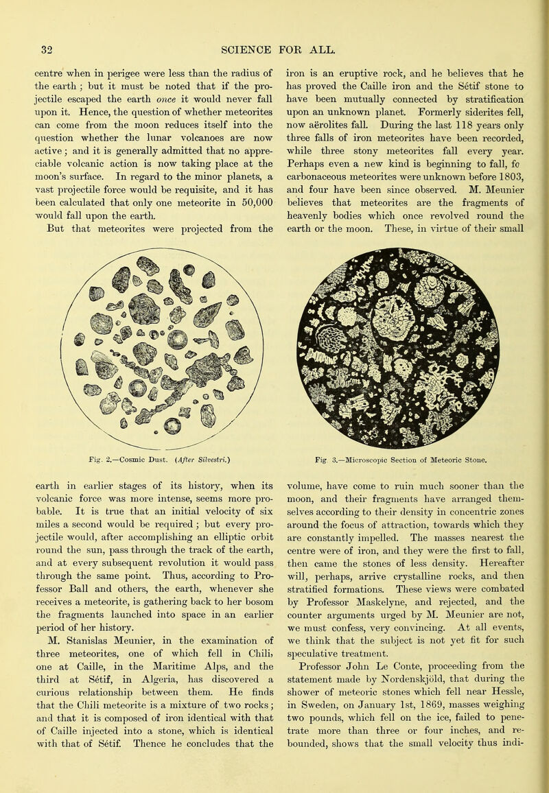centre' -when in perigee were less tlian the radius of tlie earth ; but it must be rioted that if the pro- jectile escaped the earth once it would never fall upon it. Hence, the question of whether meteorites can come from the moon reduces itself into the question whether the lunar volcanoes are now active; and it is generally admitted that no appre- ciable volcanic action is now taking place at the moon's surface. In regard to the minor planets, a vast projectile force would be requisite, and it has been calculated that only one meteorite in 50,000 would fall upon the earth. But that meteorites were projected from the fig. 2.—Cosmic Dust. {After Silvestri.) earth in earlier stages of its history, when its volcanic force was more intense, seems more pro- bable. It is true that an initial velocity of six miles a second would be required; but every pro- jectile would, after accomplishing an elliptic orbit round the sun, pass through the track of the earth, and at every subsequent revokition it would pass through the same point. Thus, according to Pro- fessor Ball and others, the earth, whenever she receives a meteorite, is gathering back to her bosom the fragments launched into space in an earlier period of her history. M. Stanislas Meunier, in the examination of three meteorites, one of which fell in Chili, one at Caille, in the Maritime Alps, and the third at S^tif, in Algeria, has discovered a curious relationship between them. He finds that the Chili meteorite is a mixture of two rocks; and that it is composed of iron identical with that of Caille injected into a stone, which is identical with that of Setif Thence he concludes that the iron is an eruptive rock, and he believes that he has proved the Caille iron and the Setif stone to have been mutually connected by stratification upon an unknown planet. Formerly siderites fell, now aerolites falL Diu-ing the last 118 years only three falls of iron meteorites have been recorded, while three stony meteorites fall every year. Perhaps even a new kind is beginning to fall, fo carbonaceous meteorites were unknown before 1803, and four have been since observed. M. Meunier believes that meteorites are the fragments of heavenly bodies which once revolved round the earth or the moon. These, in virtue of tlieu- small Fig. 3.—Microscopic Section of Meteoric Stoue. volume, have come to riiin much sooner than the moon, and their fragments have arranged them- selves according to their density in concentric zones around the focus of attraction, towards which they are constantly impelled. The masses nearest the centre were of iron, and they were the first to fall, then came the stones of less density. Hereafter will, perhaps, arrive crystalline rocks, and then stratified formations. These views were combated by Professor Maskelyne, and rejected, and the counter arguments urged by M. Meunier are not, we must confess, very convincing. At all events, we think that the subject is not yet fit for such speculative ti'eatment. Professor John Le Conte, proceeding from the statement made by Nordenskjold, that during the shower of meteoric stones which fell near Hessle, in Sweden, on January 1st, 1869, masses weighing two pounds, which fell on the ice, failed to pene- trate more than three or four inches, and re- bounded, shows that the small velocity thus indi-