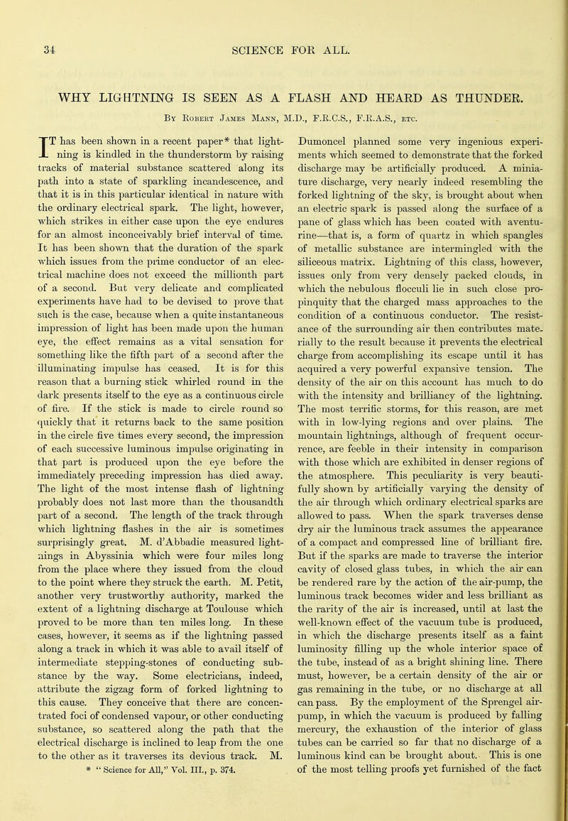 WHY LIGHTNING IS SEEN AS A FLASH AND HEAED AS THUNDER. By Robeht James Mann, M.D., F.E.C.S., F.E.A.S., etc. IT lias been shown in a recent paper* that light- ning is kindled in the thunderstorm by raising tracks of material substance scattered along its path into a state of sparkling incandescence, and that it is in this particular identical in nature with the ordinary electrical spark. The light, however, which strikes in either case upon the eye endures for an almost inconceivably brief interval of time. It has been shown that the duration of the spark which issues from the prime conductor of an elec- trical machine does not exceed the millionth part of a second. But very delicate and complicated experiments have had to be devised to prove that such is the case, because when a quite instantaneous impression of light has been made upon the human eye, the effect remains as a vital sensation for something like the fifth j^art of a second after the illuminating impulse has ceased. It is for this reason that a burning stick whirled round in the dark presents itself to the eye as a continuous circle of fire. If the stick is made to circle round so quickly that it returns back to the same position in the circle five times every second, the impression of each successive luminous impulse originating in that part is produced upon the eye before the immediately preceding impression has died away. The light of the most intense flash of lightning probably does not last more than the thousandth part of a second. The length of the track through which lightning flashes in the air is sometimes surprisingly great. M. d'Abbadie measured light- nings in Abyssinia which were four miles long from the place where they issued from the cloud to the point where they struck the earth. M. Petit, another very trustworthy authority, marked the extent of a lightning discharge at Toulouse which proved to be more than ten miles long. In these cases, however, it seems as if the lightning passed along a track in which it was able to avail itself of intermediate stepping-stones of conducting sub- stance by the way. Some electricians, indeed, attribute the zigzag form of forked lightning to this cause. They conceive that there are concen- trated foci of condensed vapour, or other conducting substance, so scattered along the path that the electrical discharge is inclined to leap from the one to the other as it traverses its devious track. M. *  Science for All, Vol. III., p. 374. Dumoncel planned some very ingenious experi- ments which seemed to demonstrate that the forked dischai'ge may be artificially produced. A minia- ture discharge, very nearly indeed resembling the forked lightning of the sky, is brought about when an electric spark is passed along the surface of a pane of glass which has been coated with aventu- rine—that is, a form of quartz in which spangles of metallic substance are intermingled with the siliceous matrix. Lightning of this class, however, issues only from very densely packed clouds, in which the nebulous flocculi lie in such close pro- pinquity that the chai'ged mass approaches to the condition of a continuous conductor. The resist- ance of the surrounding air then contributes mate- rially to the result because it prevents the electrical charge from accomplishing its escape until it has acquii'ed a very powerful expansive tension. The density of the air on this account has much to do with the intensity and brilliancy of the lightning. The most terrific storms, for this reason, are met with in low-lying regions and over plains. The mountain lightnings, although of frequent occui'- rence, are feeble in their intensity in comparison with those which are exhibited in denser regions of the atmosphere. This peculiarity is very beauti- fully shown by ai'tificially varying the density of the air through which ordinary electrical sparks are allowed to pass. When the spark traverses dense dry air the luminous track assumes the appearance of a compact and compressed Hne of brilliant fire. 'But if the sparks are made to traverse the interior cavity of closed glass tubes, in which the air can be rendered rare by the action of the air-pump, the luminous track becomes wider and less brilliant as the rarity of the air is increased, until at last the well-known efiect of the vacuum tube is produced, in which the discharge presents itself as a faint luminosity filling up the whole interior space of the tube, instead of as a bright shining line. There must, however, be a certain density of the air or gas remaining in the tube, or no discharge at all can pass. By the employment of the Sprengel air- pump, in which the vacuum is produced by falling mercury, the exhaustion of the interior of glass tubes can be carried so far that no discharge of a luminous kind can be brought about. This is one of the most telling proofs yet furnished of the fact