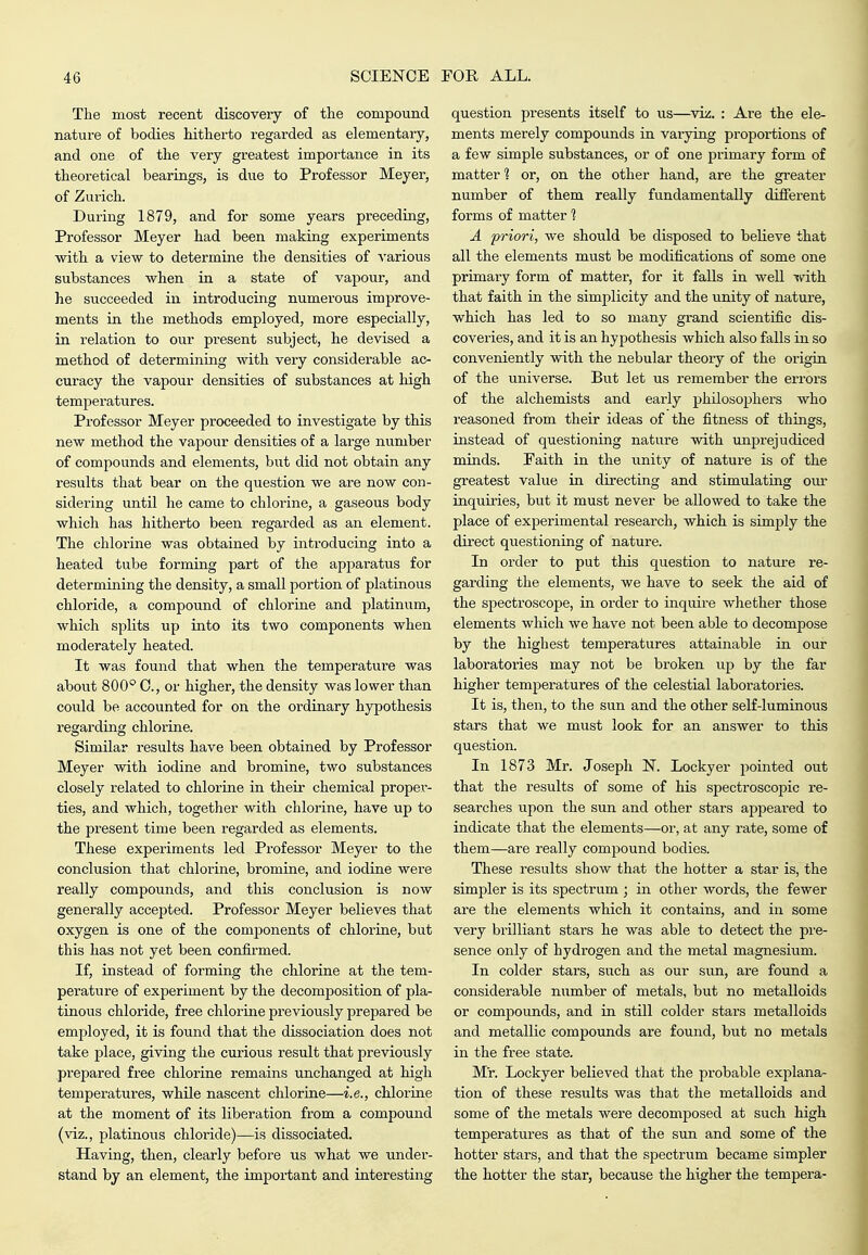 The most recent discovery of the compound nature of bodies hitherto regarded as elementary, and one of the very greatest impoi-tance in its theoretical bearings, is due to Professor Meyer, of Zurich. During 1879, and for some years preceding, Professor Meyer had been making experiments with a view to determine the densities of A'arious substances when in a state of vapour, and he succeeded in introducing numerous improve- ments in the methods employed, more especially, in relation to our present subject, he devised a method of determining with very considerable ac- curacy the vapour densities of substances at high temperatures. Professor Meyer proceeded to investigate by this new method the vapour densities of a large number of compounds and elements, but did not obtain any results that bear on the question we are now con- sidering until he came to chlorine, a gaseous body which has hitherto been regarded as an element. The chlorine was obtained by inti-oducing into a heated tube forming part of the apparatus for determining the density, a small portion of platinous chloride, a compound of chlorine and platinum, which splits up into its two components when moderately heated. It was found that when the temperature was about 800° C, or higher, the density was lower than could be accounted for on the ordinary hypothesis regarding chlorine. Similar results have been obtained by Professor Meyer with iodine and bromine, two substances closely related to chlorine in their chemical propex'- ties, and which, together with chlorine, have up to the present time been regarded as elements. These experiments led Professor Meyer to the conclusion that chlorine, bromine, and iodine were really compounds, and this conclusion is now generally accepted. Professor Meyer believes that oxygen is one of the components of chlorine, but this has not yet been confirmed. If, instead of forming the chlorine at the tem- perature of experiment by the decomposition of pla- tinous chloride, free chlorine previously prepared be employed, it is found that the dissociation does not take place, giving the curious result that previously prepared free chlorine remains unchanged at high temperatures, while nascent chlorine—i.e., chlorine at the moment of its liberation from a compound (viz., platinous chloride)—is dissociated. Having, then, clearly before us what we under- stand by an element, the important and interesting question presents itself to us—viz. : Are the ele- ments merely compounds in varying proportions of a few simple substances, or of one primary form of matter 1 or, on the other hand, are the greater number of them really fundamentally different forms of matter 1 A priori, we should be disposed to believe that all the elements must be modifications of some one primary form of matter, for it falls in well ?dth that faith in the simplicity and the unity of nature, which has led to so many grand scientific dis- coveries, and it is an hypothesis which also falls in so conveniently with the nebular theory of the origin of the universe. But let us remember the errors of the alchemists and early phUosophei's who reasoned from their ideas of the fitness of things, instead of questioning nature with unprejudiced minds. Faith in the unity of nature is of the greatest value in directing and stimulating our inquiiies, but it must never be allowed to take the place of experimental research, which is simply the dii'ect questioning of nature. In order to put this question to nature re- garding the elements, we have to seek the aid of the spectroscope, in order to inquire whether those elements which we have not been able to decompose by the highest temperatures attainable in our laboratories may not be broken up by the far higher temperatures of the celestial laboratories. It is, then, to the sun and the other self-luminous stars that we must look for an answer to this question. In 1873 Mr. Joseph N. Lockyer pointed out that the results of some of his spectroscopic re- searches upon the sun and other stars appeared to indicate that the elements—or, at any rate, some of them—are really compound bodies. These results show that the hotter a star is, the simpler is its spectrum ; in other words, the fewer are the elements which it contains, and in some very brilliant stars he was able to detect the pre- sence only of hydrogen and the metal magnesium. In colder stars, such as our sun, are found a considerable number of metals, but no metalloids or compounds, and in still colder stars metalloids and metallic compounds are found, but no metals in the free state. Mr. Lockyer believed that the probable explana- tion of these results was that the metalloids and some of the metals were decomposed at such high temperatures as that of the sun and some of the hotter stars, and that the spectrum became simpler the hotter the star, because the higher the tempera-