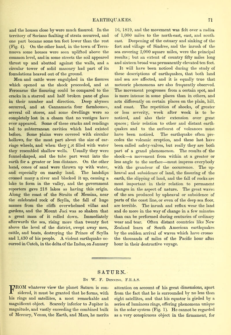 and the bouses close by were much fissured. In the territory of Soriano faulting of strata occurred, and one part became some ten feet lower than the rest (Fig. 4). On the other hand, in the town of Terra- nuova some houses were seen uplifted above the common level, and in some streets the soil appeared thrust up and abutted against the walls, and a circular tower of solid masonry had pai-t of its foundations heaved out of the ground. Men and cattle were engulplied in the fissures which opened as the shock proceeded, and at Ferocarne the Assuring could be compared to the cracks in a starred and half broken pane of glass in their number and direction. Deep abysses occurred, and at Cannamaria four fai'mhouses, several oil stores, and some dwelliugs were so completely lost in a chasm that no vestiges have ever appeared. Some of these cracks and rendings led to subterranean cavities which had existed before. Some plains were covered with circular hollows, for the most part about the size of car- riage wheels, and when they £jt filled with water they resembled shallow wells. Usually they were funnel-shaped, and the tube part went into the earth for a greater or less distance. On the other hand, cones of sand were thrown up with water, and especially on marshy land. The landslips crossed many a river and blocked it up, causing a lake to form in the valley, and the government reporters gave 218 lakes as having this origin. Along the coast of the Straits of Messiua, near the celebrated rock of Scylla, the fall of huge masses from the cliffs overwhelmed villas and gardens, and the Mount Jaci was so shaken that a great mass of it rolled down. Immediately afterwards the sea, rising more than twenty feet above the level of the district, swept away men, cattle, and boats, destroying the Prince of Scylla and 1,430 of his people. A violent earthquake oc- curred in Cutch, in the delta of the Indus, on January 16, 1819, and the movement was felt over a radiuj of 1,000 miles to the north-east, east, and south, east. Deepening of the estuary and sinking of the fort and village of Sindree, and tlie iiirush of the sea covering 2,000 square miles, were the principal results; but an extent of country fifty miles long and sixteen broad was permanently elevated ten feet. It will have been noticed duiing the study of these descriptions of earthquakes, that both land and sea are afiected, and it is equally true that meteoric phenomena are also frequently obsei'ved. The movement progresses from a certain spot, and is more intense in some places than in others, and acts difierently on certain places on the plain, hill, and coast. The repetition of shocks, of greater or less severity, week after week is to be noticed, and also their extension over gi-eat spaces; their relation to other and distant earth- quakes and to the outburst of volcanoes must have been noticed. The earthquake often pre- cedes the volcanic eruption, and these last have been called safety-valves, but really they are both part of a grand phenomenon. The results of the shock—a movement from within at a greater or less angle to the surface—must impress everybody with the grandeur of the occurrence. The up- heaval and subsidence of land, the fissuring of the earth, the slipping of land, and the fall of rocks are most important in their relation to permanent changes in the aspect of nature. The great waves of the sea produced by upheaval or subsidence of parts of the coast line, or even of the deep sea floor, are terrible. The inrush and reflux wear the land and do more in the way of change in a few minutes than can be performed during centuries of ordinary wear and tear. Often distant countries like New Zealand learn of South American earthquakes by the sudden arrival of waves which have crosse( the thousands of miles of the Pacific hour aftei hour in their destructive voyage. SATUEN. By W. F. Denning, F.R.A.S. FROM whatever view the planet Saturn is con- sidered, it must be granted that he forms, with his rings and satellites, a most remarkable and magnificent object. Scarcely inferior to Jupiter in magnitude, and vastly exceeding the combined bulk of Mercury, Yenus, the Earth, and Mars, he merits attention on account of his gi'eat dimensions, apart from the fact that he is surrounded by no less than eight satellites, and that his equator is girded by a series of luminous rings, offering phenomena unique in the solar system (Fig. 1). He cannot be regarded as a very conspicuous object in the firmament, for