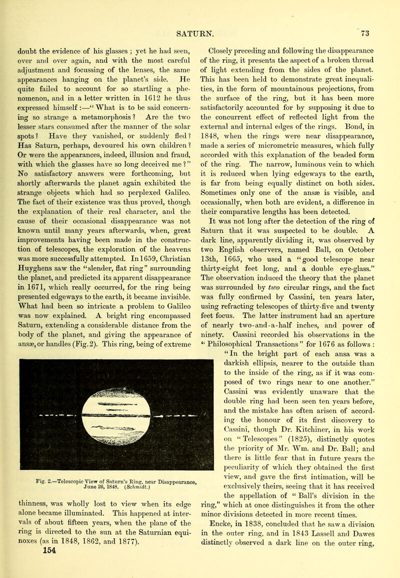 doubt the evidence of his glasses ; yet he had seen, over and over again, and with the most careful adjustment and focussing of the lenses, the same appearances hanging on the planet's side. He quite failed to account for so startling a phe- nomenon, and in a letter written in 1612 he thus expressed himself :— What is to be said concern- ing so strange a metamorphosis 1 Are the two lesser stars consumed after the manner of the solar spots'? Have they vanished, or suddenly fled? Has Saturn, perhaps, devoured his own children'? Or were the appearances, indeed, illusion and fraud, with which the glasses have so long deceived me 1 No satisfactory answei'S were forthcoming, but shortly afterwards the planet again exhibited the strange objects which had so perplexed Galileo. The fact of their existence Avas thus proved, though the explanation of their real character, and the cause of their occasional disappearance was not known until many years afterwards, when, great improvements having been made in the constnic- tion of telescopes, the exploration of the heavens was more successfully attemj^ted. In 1659, Christian Huyghens saw the slender, flat ring surrounding the planet, and predicted its apparent disapiDearance in 1671, which really occurred, for the ring being presented edgeways to the earth, it became invisible. What had been so intricate a problem to Galileo was now explained. A bright ring encompassed Saturn, extending a considerable distance from the body of the planet, and giving the appearance of ansse, or handles (Fig. 2). This ring, being of extreme Fig. 2.—Telescopic View of Saturn's Eing, near Disappearance, June 26, 1848. (Schmidt.) thinness, was wholly lost to view when its edge alone became illuminated. This happened at inter- vals of about fifteen years, when the plane of the ring is du-ected to the sun at the Saturnian equi- noxes (as in 1848, 1862, and 1877). 154 Closely preceding and following the disappearance of the ring, it presents the aspect of a broken thread of light extending from the sides of the planet. This has been held to demonstrate great inequali- ties, in the form of mountainous projections, from the surface of the ring, but it has been more satisfactorily accounted for by supposing it due to the concurrent effect of reflected light from the external and internal edges of the rings. Bond, in 1848, when the rings were near disappeai-ance, made a series of micrometric measures, which fully accorded with this explanation of the beaded fonn of the ring. The narrow, luminous vein to which it is reduced when lying edgeways to the earth, is far from being equally distinct on both sides. Sometimes only one of the ansse is visible, and occasionally, when both are evident, a difference in their comparative lengths has been detected. It was not long after the detection of the ring of Saturn that it was suspected to be double. A dark line, apparently dividing it, was observed by two English observers, named Ball, on October 13th, 1665, who used a good telescope near thirty-eight feet long, and a double eye-glass. The observation induced the theory that the planet was surrounded by hvo circular rings, and the fact was fully confirmed by Cassini, ten years latei, using refracting telescopes of thiity-five and twenty feet focus. The latter instrument had an ajierture of nearly two-and-a-half inches, and power of ninety. Cassini recorded his observations in the  Philosophical Transactions for 1676 as follows : In the bright part of each ansa was a darkish ellipsis, nearer to the outside than to the inside of the ring, as if it was com- posed of two rings near to one another. Cassini was evidently unaware that the double ring had been seen ten years before, and the mistake has often arisen of accord- ing the honour of its first discovery to Cassini, tliough Dr. Kitchiner, in his work on Telescopes (1825), distinctly quotes tlie priority of Mr. Wm. and Dr. Ball; and there is little fear that in future years the peculiai-ity of which they obtained the fii-st view, and gave the first intimation, will be exclusively theirs, seeing that it has received the appellation of  Ball's division in the ring, which at once distinguishes it from the other minor divisions detected in more recent times. Encke, in 1838, concluded that he saw a division in the outer ring, and in 1843 Lassell and Dawes distinctly observed a dark line on tlie outer ring,