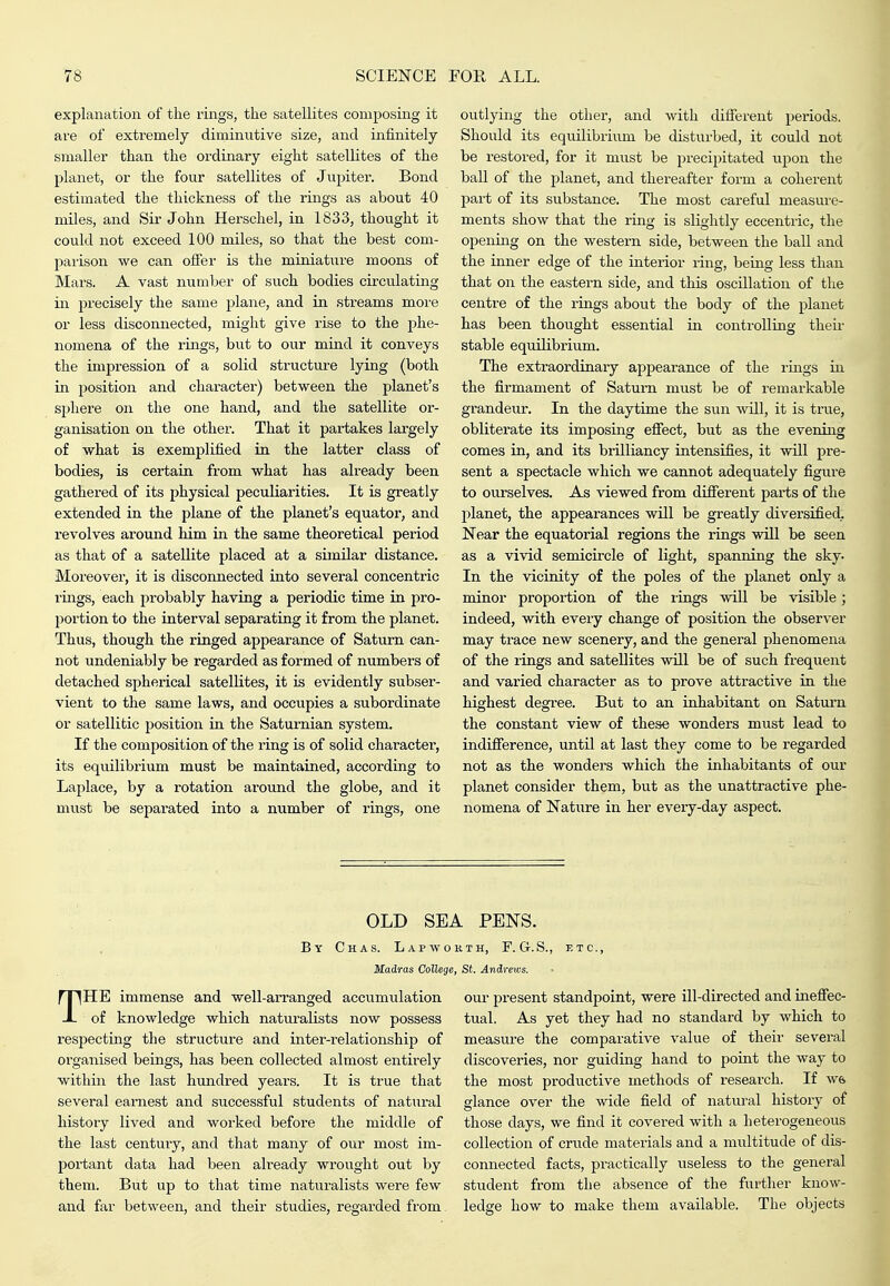 explanation of the rings, the satellites composing it are of extremely diminutive size, and infinitely smaller than the ordinary eight satelKtes of the planet, or the four satellites of Jupiter. Bond estimated the thickness of the rings as about 40 miles, and Sir John Herschel, in 1833, thought it could not exceed 100 miles, so that the best com- jiarison we can ofier is the miniature moons of Mars. A vast numljer of such bodies circulating in jjrecisely the same plane, and in streams more or less disconnected, might give rise to the phe- nomena of the rings, but to our mind it conveys the impression of a solid structvire lying (both in position and character) between the planet's sphere on the one hand, and the satellite or- ganisation on the other. That it partakes largely of what is exemplified in the latter class of bodies, is certain from what has already been gathered of its physical peculiarities. It is greatly extended in the plane of the planet's equator, and revolves around him in the same theoretical period as that of a satellite placed at a similar distance. Moreover, it is disconnected into several concentric rings, each probably having a periodic time in pro- portion to the interval separating it from the planet. Thus, though the ringed appearance of Saturn can- not undeniably be regarded as formed of numbers of detached spherical satellites, it is evidently subser- vient to the same laws, and occupies a subordinate or satellitic position in the Saturnian system. If the composition of the ring is of solid character, its equilibrium must be maintained, according to Laplace, by a rotation around the globe, and it mvist be separated into a number of rings, one outlying the other, and with different periods. Should its equilibrium be disturbed, it could not be restored, for it must be precipitated upon the ball of the planet, and thereafter foi'm a coherent part of its substance. The most careful measure- ments show that the ring is slightly eccentric, the opening on the western side, between the ball and the inner edge of the interior ring, being less than that on the eastern side, and this oscillation of the centre of the rings about the body of the planet has been thought essential in controlling theii- stable equilibrium. The extraordinary appearance of the rings in the firmament of Saturn must be of remarkable grandeur. In the daytime the sun will, it is true, obliterate its imposing effect, but as the evening comes in, and its brilliancy intensifies, it will pre- sent a spectacle which we cannot adequately figure to ourselves. As viewed from different parts of the planet, the appearances will be greatly diversified. Near the equatorial regions the rings will be seen as a vivid semicircle of light, spanning the sky. In the vicinity of the poles of the planet only a minor proportion of the rings will be visible; indeed, with every change of position the observer may trace new scenery, and the general phenomena of the rings and satellites will be of such frequent and varied character as to prove attractive in the highest degi-ee. But to an inhabitant on Saturn the constant view of these wonders must lead to indifference, until at last they come to be regarded not as the wonders which the inhabitants of our planet consider them, but as the unattractive phe- nomena of Nature in her every-day aspect. OLD SEA PENS. By Chas. Lap worth, F. G.S., etc., Madras College, St. Andrews. THE immense and well-arranged accumulation of knowledge which naturalists now possess respecting the structure and inter-relationship of organised beings, has been collected almost entirely within the last hundred years. It is true that several earne,st and successful students of natural history lived and worked before the middle of the last century, and that many of our most im- portant data had been already wrought out by them. But up to that time naturalists were few and far between, and their studies, regarded from our present standpoint, were ill-directed and ineffec- tual. As yet they had no standard by which to measure the comparative value of their several discoveries, nor guiding hand to point the way to the most productive methods of research. If W6 glance over the wide field of natural history of those days, we find it covered with a heterogeneous collection of crude materials and a multitude of dis- connected facts, practically useless to the general student from the absence of the further know- ledge how to make them available. The objects