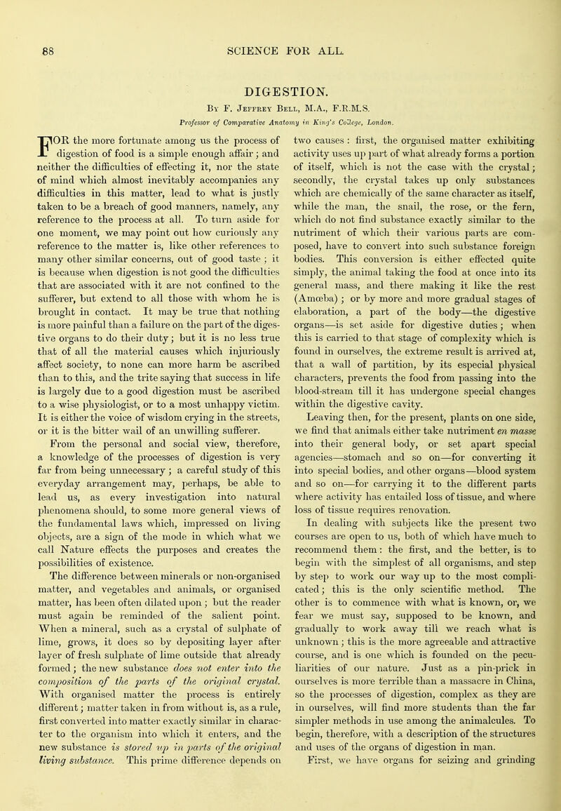 DIGESTION. By F. Jeffrey Bell, M.A., F.R.M.S. Professor of Comparative Anatomy in King's CoUege, London. FOE. the moi-e fortunate among us the process of digestion of food is a simple enough affair; and neither the difficulties of effecting it, nor the state of mind which almost inevitably accompanies any difficulties in this matter, lead to what is justly taken to be a breach of good manners, namely, any reference to the process at all. To turn aside for one moment, we may point out how curiously any reference to the matter is, like other references to many other similar concerns, out of good taste ; it is because when digestion is not good the difficulties that are associated with it are not confined to the sufferer, but extend to all those with whom he is brought in contact. It may be true that nothing is more painful than a failure on the i^art of the diges- tive organs to do their duty; but it is no less true that of all the material causes which injuriously affect society, to none can more harm be ascribed than to this, and the trite saying that success in life is largely due to a good digestion must be ascribed to a wise physiologist, or to a most unhappy victim. It is either the voice of wisdom crying in the streets, or it is the bitter wail of an unwilling sufferer. From the personal and social view, therefore, a knowledge of the processes of digestion is very far from being unnecessary ; a careful study of this everyday arrangement may, perhaps, be able to lead us, as every investigation into natural phenomena should, to some more general views of the fundamental laws which, impressed on living objects, are a sign of the mode in which what we call Nature effects the purposes and creates the possibilities of existence. The difference between minerals or non-organised matter, and vegetables and animals, or organised matter, has been often dilated upon ; but the reader must again be reminded of the salient point. When a mineral, such as a crystal of sulphate of lime, grows, it does so by depositing layer after layer of fresh sulphate of lime outside that already formed; the new substance does not enter into the co?iiposition of the farts of tlie original crystal. With organised matter the process is entirely different; matter taken in from without is, as a rule, first converted into matter exactly similar in charac- ter to the organism into which it enters, and the new substance is stored uj) in parts of the original living substance. This prime difference depends on two causes : first, the organised matter exhibiting activity uses up i)art of what already forms a portion of itself, which is not the case with the crystal; secondly, the crystal takes up only substances which are chemically of the same character as itself, while the man, the snail, the rose, or the fern, which do not find substance exactly similar to the nutriment of whicli their various parts are com- posed, have to convert into such substance foreign bodies. This convei'sion is either effected quite simply, the animal taking the food at once into its general mass, and there making it like the rest (Amoeba) ; or by more and more gradual stages of elaboration, a part of the body—the digestive organs—is set aside for digestive duties; when this is carried to that stage of complexity which is found in ourselves, the extreme result is ai-rived at, that a wall of partition, by its especial physical characters, prevents the food from passing into the blood-stream till it has undergone special changes within the digestive cavity. Leaving then, for the present, plants on one side, we find that animals either take nutriment en masse into their general body, or set apart special agencies—stomach and so on—for converting it into special bodies, and other organs—blood system and so on—for carrying it to the different parts where activity has entailed loss of tissue, and where loss of tissue requires renovation. In dealing with subjects like the present two courses are open to iis, both of which have much to recommend them: the first, and the better, is to begin with the simplest of all organisms, and step by step to work our way up to the most compli- cated ; this is the only scientific method. The other is to commence with what is known, or, we fear we must say, supposed to be known, and gradually to work away till we reach what is unknown ; this is the more agreeable and attractive course, and is one which is founded on the pecu- liarities of our nature. Just as a pin-prick in ourselves is more terrible than a massacre in China, so the procfisses of digestion, complex as they are in ourselves, will find more students than the far simpler methods in use among the animalcules. To begin, therefore, with a description of the structures and uses of the organs of digestion in man. First, we have organs for seizing and grinding
