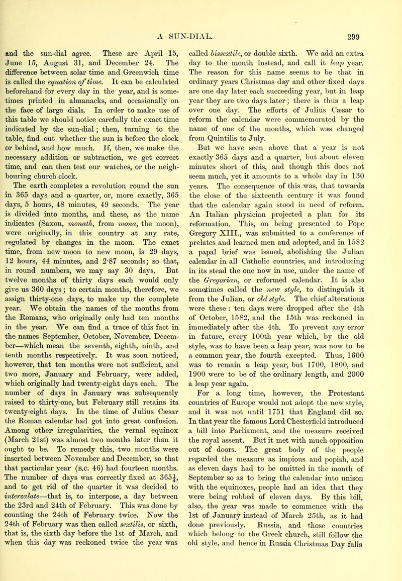 and the sun-clial agree. These are April 15, June 15, August 31, and December 24. The difference between solar time and Greenwich time is called the equation of time. It can be calculated beforehand for every day in the year-, and is some- times printed in almanacks, and occasionally on the face of large dials. In order to make use of this table we should notice carefully the exact time indicated by the sun-dial; then, tiu-ning to the table, find out whether the sun is before the clock or behind, and how much. If, then, we make the necessary addition or subtraction, we get correct time, and can then test our watches, or the neigh- bouring church clock. The earth completes a revolution round the sun in 365 days and a quarter, or, more exactly, 365 days, 5 hours, 48 minutes, 49 seconds. The year is divided into months, and these, as the name indicates (Saxon, monath, from inona, the moon), were originally, in this country at any rate, regulated by changes in the moon. The exact time, from new moon to new moon, is 29 days, 12 hours, 44 minutes, and 2-87 seconds; so that, in roimd numbers, we may say 30 days. But twelve months of thirty days each would only give us 360 days; to certairi months, therefore, we assign thirty-one days, to make up the complete year. We obtain the names of the months from the Romans, who originally only had ten months in the year. We can find a trace of this fact in the names September, October, November, Decem- ber—which mean the seventh, eighth, ninth, and tenth months respectively. It was soon noticed, however, that ten months were not sufficient, and two more, January and February, were added, which originally had twenty-eight days each. The nvimber of days in January was subsequently raised to thirty-one, but February stUl retains its twenty-eight days. In the time of Julius Csesar the Roman calendar had got into gi-eat confusion. Among other irregularities, the vernal equinox (March 21st) was almost two months later than it ought to be. To remedy this, two months were inserted between November and December, so that that particular year (b.c. 46) had fourteen months. The number of days was correctly fixed at 365|^, and to get rid of the quarter it was decided to intercalate—that is, to interpose, a day between the 23rd and 24th of February. This was done by counting the 24th of February twice. Now the 24th of February was then called sextilis, or sixth, that is, the sixth day before the 1st of March, and when this day was reckoned twice the year was called bissextile, or double sixth. We add an extra day to the month instead, and call it Zea^; year. The reason for this name seems to be that in ordinary years Christmas day and other fixed days are one day later each succeeding year, but in leap year they are two days later; there is thus a leap over one day. The efforts of Jvilius Caesar to reform the calendar were commemorated by the name of one of the months, which was changed from Quintilis to July. But we have seen above that a year is not exactly 365 days and a quarter, but about eleven minutes short of this, and though this does not seem much, yet it amounts to a whole day in 130 years. The consequence of this was, that towards the close of the sixteenth century it was found that the calendar again stood in need of reform. An Italian physician projected a plan for its reformation. This, on being presented to Pope Gregoiy XIII., was submitted to a conference of prelates and learned men and adopted, and in 1582 a papal brief was issued, abolishing the Julian calendar in all Catholic countries, and introducing in its stead the one now in use, under the name of the Gregorian, or reformed calendar. It is also sometimes called the new style, to distinguish it from the Julian, or old style. The chief alterations were these : ten days were di'opped after the 4th of October, 1582, and the 15th was reckoned in immediately after the 4th. To prevent any eiTor in future, every 100th year which, by the old style, was to have been a leap year, was now to be a common year, the fourth excepted. Thus, 1600 was to remain a leap year, but 1700, 1800, and 1900 were to be of the ordinary length, and 2000 a leap year again. For a long time, however, the Protestant countries of Europe would not adopt the new style, and it was not until 1751 that England did so. In that year the famous Lord Chestei-field introduced a bill into Parliament, and the measure received the royal assent. But it met with much opposition out of doors. The great body of the people regarded the measure as impious and jjopish, and as eleven days had to be omitted in the month of September so as to bring the calendar into unison with the equinoxes, people had an idea that they were being robbed of eleven days. By this bUI, also, the year was made to commence with the 1st of January instead of March 25th, as it had done previously. Russia, and those countries which belong to the Greek church, still follow the old style, and hence in Russia Christmas Day falls