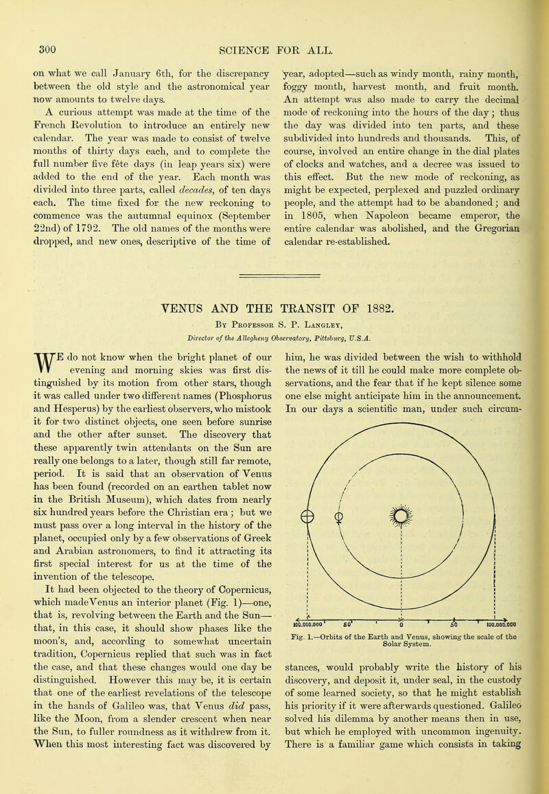 on what we call January 6tli, for the discrepancy between the old style and the astronomical year now amounts to twelve days. A curious attempt was made at the time of the French Revolution to introduce an entu-ely new calendar. The year was made to consist of twelve months of thirty days each, and to complete the full number five fete days (in leap years six) were added to the end of the year. Each month was divided into three parts, called decades, of ten days each. The time fixed for the new reckoning to commence was the autumnal equinox (September 22nd) of 1792. The old names of the months were dropped, and new ones, descriptive of the time of year, adopted—such as windy month, rainy month, foggy month, harvest month, and fi-uit month. An attempt was also made to carry the decimal mode of reckoning into the hours of the day; thus the day was divided into ten parts, and these subdivided into hundreds and thousands. This, of coiirse, involved an entire change in the dial plates of clocks and watches, and a decree was issued to this effect. But the new mode of reckoning, as might be expected, perplexed and puzzled ordinary people, and the attempt had to be abandoned; and in 1805, when Napoleon became emperor, the entire calendar was abolished, and the Gregorian calendar re-established. VEOTJS AND THE TEANSIT OF 1882. By Professor S. P. Langley, Director of the Allegheny Observatory, Pittshmg, U.S.A. WE do not know when the bright planet of our evening and morning skies was first dis- tinguished by its motion from other stars, though it was called under two different names (Phosphorus and Hesperus) by the earliest observers, who mistook it for two distinct objects, one seen before sunrise and the other after sunset. The discovery that these apparently twin attendants on the Sun are really one belongs to a later, though still far remote, period. It is said that an observation of Venus has been found (recorded on an earthen tablet now in the British Museum), which dates from nearly six hundred years before the Christian era; but we must pass over a long interval in the history of the planet, occupied only by a few observations of Greek and Arabian astronomers, to find it attracting its first special interest for us at the time of the invention of the telescope. It had been objected to the theory of Copernicus, which made Venus an interior planet (Fig. 1)—one, that is, revolving between the Earth and the Sun— that, in this case, it should show phases like the moon's, and, according to somewhat uncertain tradition, Copernicus replied that such was in fact the case, and that these changes would one day be distinguished. However this may be, it is cei'tain that one of the earliest revelations of the telescope in the hands of Galileo was, that Venus did pass, like the Moon, from a slender crescent when near the Sun, to fuller rovindness as it withdrew from it. When this most interesting fact was discovered by him, he was divided between the wish to withhold the news of it till he could make more complete ob- servations, and the fear that if he kept silence some one else might anticipate him in the announcement. In our days a scientific man, under such circum- IDO.000.000' io' ' ' £0 ^ lOO.OOO.OOO rig, 1.—Orbits of the Eartli and Venus, showing the scale of the Solar System. stances, would probably write the history of his discovery, and deposit it, under seal, in the custody of some learned society, so that he might establish his priority if it wei'e afterwards questioned. Galileo solved his dilemma by another means then in use, but which he employed with uncommon iugenuity. There is a familiar game which consists in takmg