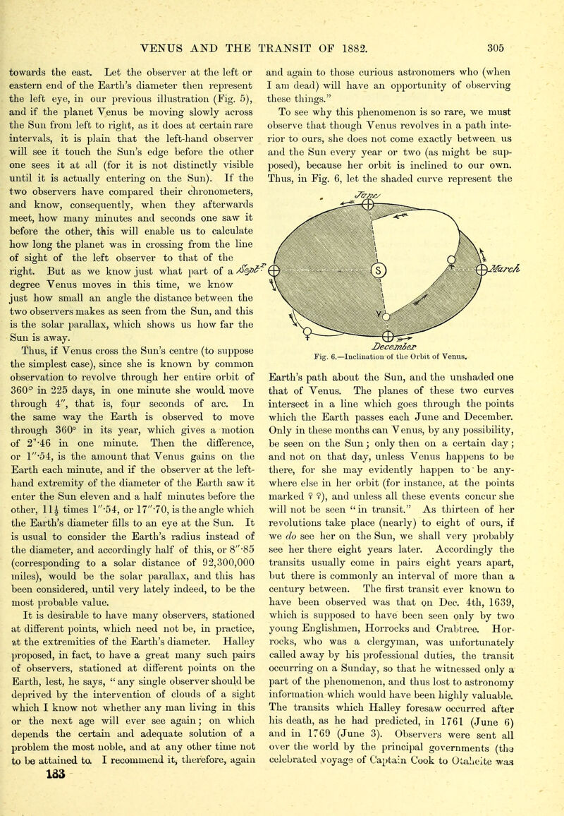 towards the east. Let the observer at the left or eastern end of the Earth's diameter then represent the left eye, in our previous illustration (Fig. 5), and if the planet Venus be moving slowly across the Sun from left to right, as it does at certain rare intervals, it is plain that the left-hand observer ■will see it touch the Sun's edge before the other one sees it at all (for it is not distinctly visible until it is actually entering on the Sun). If the two observers have compared their chronometers, and know, consequently, w^hen they afterwards meet, how many minutes and seconds one saw it before the other, this will enable us to calculate how long the planet was in crossing from the line of sight of the left observer to that of the right. But as we know just what part of a ^ep^''- degree Venus moves in this time, we know just how small an angle the distance between the two observers makes as seen from the Sun, and this is the solar parallax, which shows us how far the Sun is away. Thus, if Venus cross the Sun's centre (to suppose the simplest case), since she is known by common observation to revolve through her entire orbit of 360^ in 225 days, in one minute she would move through 4, that is, four seconds of arc. In the same way the Earth is observed to move through 360° in its year, which gives a motion of 2''46 in one minute. Then the difference, or 154, is the amount that Venus gains on the Earth each minute, and if the observer at the left- hand extremity of the diameter of the Earth saw it enter the Svin eleven and a half minutes befoi'e the other, 11| times 1*54, or 17*70, is the angle which the Earth's diameter fills to an eye at the Sun. It is usual to consider the Earth's radius instead of the diameter, and accordingly half of this, or 8'85 (corresponding to a solar distance of 92,300,000 inUes), would be the solar parallax, and this has been considered, until very lately indeed, to be the most probable value. It is desirable to have many observers, stationed at different points, which need not be, in practice, at the extreuiities of the Earth's diameter. Halley jrt-oposed, in fact, to have a great many such pairs of observers, stationed at different points on the Earth, lest, he says, any single observer should be deprived by the intervention of clouds of a sight which I know not whether any man living in this or the next age will ever see again; on which depends the certaiii and adequate solution of a problem the most noble, and at any other time not and again to those curious astronomers who (when I am dead) will have an opportunity of observing these things. To see why this phenomenon is so rare, we must observe that though Venus revolves in a path inte- rior to ours, she does not come exactly between us and the Sun every year or two (as might be sup- posed), because her orbit is inclined to our own. Thus, in Fig. 6, let the shaded curve represent the Fif Decesni&p . 6.—Incliuution of the Orbit of Venus. to be attained to. 183 I recommend it, therefore, again Earth's path about the Sun, and the unshaded one that of Venus. The planes of these two curves intersect in a line which goes through the points which the Earth passes each June and December. Only in these months can V enus, by any possibility, be seen on the Sun; only then on a certain day; and not on that day, unless Venus happens to be there, for she may evidently happen to be any- where else in her orbit (for instance, at the points marked 9 ?), and unless all these events concur she will not be seen  in transit. As thirteen of her revolutions take place (nearly) to eight of ours, if we do see her on the Sun, we shall very probably see her there eight years later. Accordingly the transits usually come in pairs eight years apart, but there is commonly an interval of more than a century between. The first transit ever known to have been observed was that on Dec. 4th, 1639, which is supposed to have been seen only by two young Englishmen, Horrocks and Crabtree. Hor- rocks, who was a clergyman, was unfortunately called away by his professional duties, the transit occurring on a Sunday, so that he witnessed only a part of the phenomenon, and thus lost to astronomy information which would have been highly valuable. The transits which Halley foresaw occurred after his death, as he had predicted, in 1761 (June 6) and in 1769 (June 3). Observers were sent all over the world by the principal governments (the celebrated voyage of Captain Cook to OLaheite wa.s