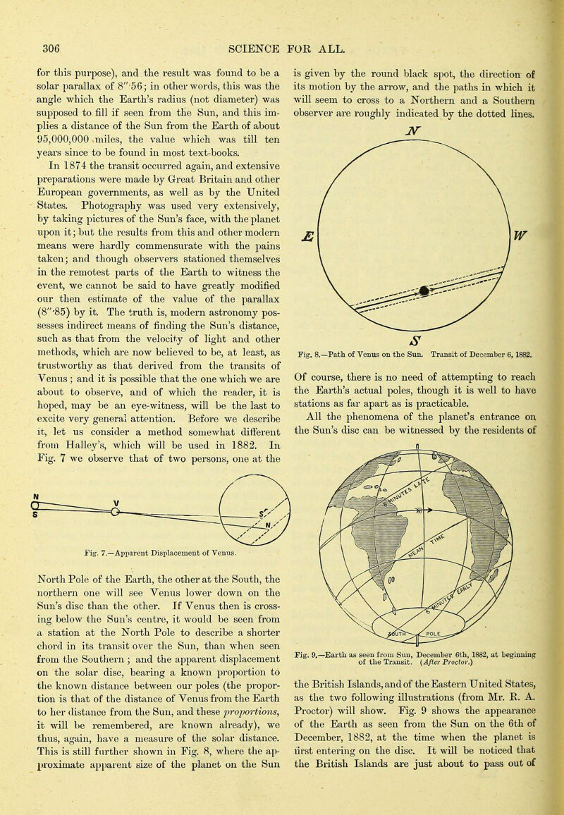 for this purpose), and the result was found to be a solar parallax of 8 5 6; in other words, this was the angle which the Earth's radius (not diameter) was supposed to fill if seen from the Sun, and this im- plies a distance of the Sun from the Earth of about 95,000,000 miles, the value which was till ten years since to be found in most text-books. In 1874 the transit occurred again, and extensive preparations were made by Great Britain and other European governments, as well as by the United States. Photography was used very extensively, by taking pictures of the Sun's face, with the planet upon it; but the results from this and other modern means were hardly commensui-ate with the jiains taken; and though observers stationed themselves in the remotest parts of the Earth to witness the event, we cannot be said to have greatly modified our then estimate of the value of the parallax (8'85) by it. The truth is, modern astronomy pos- sesses indirect means of finding the Sun's distance, such as that from the velocity of light and other methods, which are now believed to be, at least, as trustworthy as that derived from the transits of Venus; and it is possible that the one which we are about to observe, and of which the reader, it is hoped, may be an eye-witness, will be the last to excite very general attention. Before we describe it, let us consider a method somewhat different from Halley's, which will be used in 1882. In Fig. 7 we observe that of two persons, one at the Tig. 7.—AjJiiarent Displacement o£ Venus. North Pole of the Earth, the other at the South, the northern one will see Venus lower down on the Sun's disc than the other. If Venus then is cross- ing below the Sun's centre, it would be seen from a station at the North Pole to describe a shorter chord in its transit over the Sun, than when seen from the Southern ; and the apparent displacement on the solar disc, bearing a known proportion to the known distance between our poles (the propor- tion is that of the distance of Venus from the Earth to her distance from the Sun, and these projwrtions, it will be remembered, are known already), we thus, again, have a measure of the solar distance. This is still further shown in Fig. 8, where the ap- proximate apparent size of the planet on the Sun is given by the round black spot, the direction of its motion by the arrow, and the paths in which it will seem to cross to a Northern and a Southern observer are roughly indicated by the dotted lines. Fig. 8.—Path of Venus on the Sun. Transit of December 6, 1882. Of course, there is no need of attempting to reach the Earth's actual poles, though it is well to have stations as far apart as is practicable. All the phenomena of the planet's entrance on the Sun's disc can be witnessed by the residents of n Fig. 9.—Earth as seen from Sun, December 6th, 1882, at beginning of the Transit. (After Proctor.) the British Islands, and of the Eastern United States, as the two following illustrations (from Mr. R. A. Proctor) will show. Fig. 9 shows the appearance of the Earth as seen from the Sun on the 6th of December, 1882, at the time when the planet is first entering on the disc. It will be noticed that the British Islands are just about to pass out of