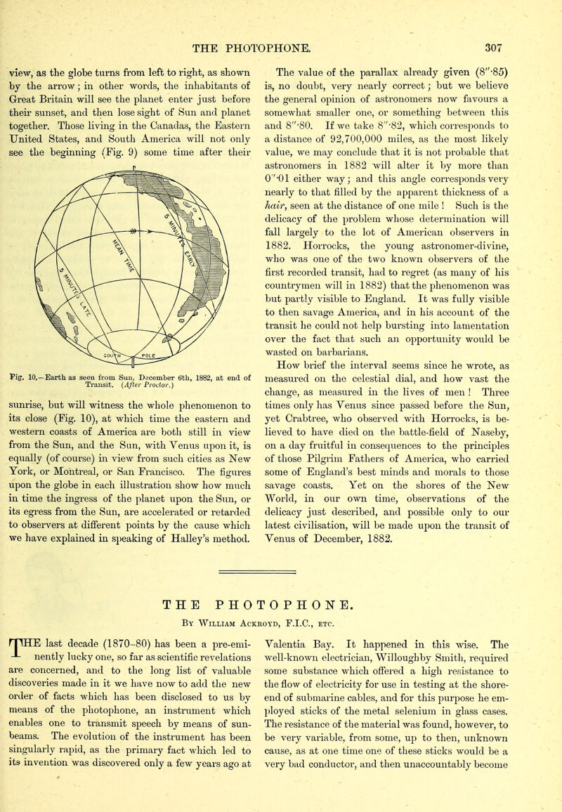 view, as the globe turns from left to right, as shown by the arrow; in other words, the inhabitants of Great Britain will see the planet enter just before theiz' sunset, and then lose sight of Sun and planet together. Those living in the Canadas, the Eastern United States, and South America will not only see the beginning (Fig. 9) some time after their n Fig. 10.—Earth as seen from Sun, December 6th, 1882, at end of Transit. (After Prodor.) sunrise, but will witness the whole phenomenon to its close (Fig. 10), at which time the eastern and western coasts of America are both still in view from the Sun, and the Sun, with Venus upon it, is equally (of course) in view from such cities as New York, or Montreal, or San Francisco. The figures upon the globe in each illustration show how much in time the ingress of the planet upon the Sun, or its egress from the Sun, are accelerated or retarded to observers at different points by the cause which we have explained in speaking of Halley's method. The value of the parallax already given (8-85) is, no doubt, very nearly correct; but we believe the general opinion of astronomers now favours a somewhat smaller one, or something between this and 8-80. If we take 8-82, which corresponds to a distance of 92,700,000 miles, as the most likely value, we may conclude that it is not probable that asti'onomers in 1882 will alter it by more than 0'''01 either way; and this angle corresponds very nearly to that filled by the apparent thickness of a Juiir, seen at the distance of one mile ! Such is the delicacy of the problem whose determination will fall largely to the lot of American observers in 1882. Horrocks, the young astronomer-divine, who was one of the two known observers of the first recorded transit, had to regret (as many of his countrymen will in 1882) that the phenomenon was but partly visible to England. It was fully visible to then savage America, and in his account of the transit he could not help bursting into lamentation over the fact that such an opportunity would be wasted on barbarians. How brief the interval seems since he wrote, as measured on the celestial dial, and how vast the change, as measured in the lives of men ! Three times only has Venus since passed before the Sun, yet Crabtree, who observed with Horrocks, is be- lieved to have died on the battle-field of Naseby, on a day fruitful in consequences to the principles of those Pilgrim Fathers of America, who carried some of England's best minds and morals to those savage coasts. Yet on the shores of the New World, in our own time, observations of the delicacy just described, and possible only to our latest civilisation, will be made upon the transit of Venus of December, 1882. THE PHOTOPHONE. By William Ackroyd, F.I.C., etc. rpHE last decade (1870-80) has been a pre-emi- nently lucky one, so far as scientific revelations are concerned, and to the long list of valuable discoveries made in it we have now to add the new order of facts which has been disclosed to us by means of the photophone, an instrument which enables one to transmit speech by means of sun- beams. The evolution of the instrument has been singularly rapid, as the primary fact which led to its invention was discovered only a few years ago at Valentia Bay. It happened in this wise. The well-known electrician, Willoughby Smith, required some substance which offered a high resistance to the flow of electricity for use in testing at the shore- end of submarine cables, and for this purpose he em- ])loyed sticks of the metal selenium in glass cases. The resistance of the material was found, howevei, to be very variable, from some, up to then, unknown cause, as at one time one of these sticks would be a very bad conductor, and then unaccountably become