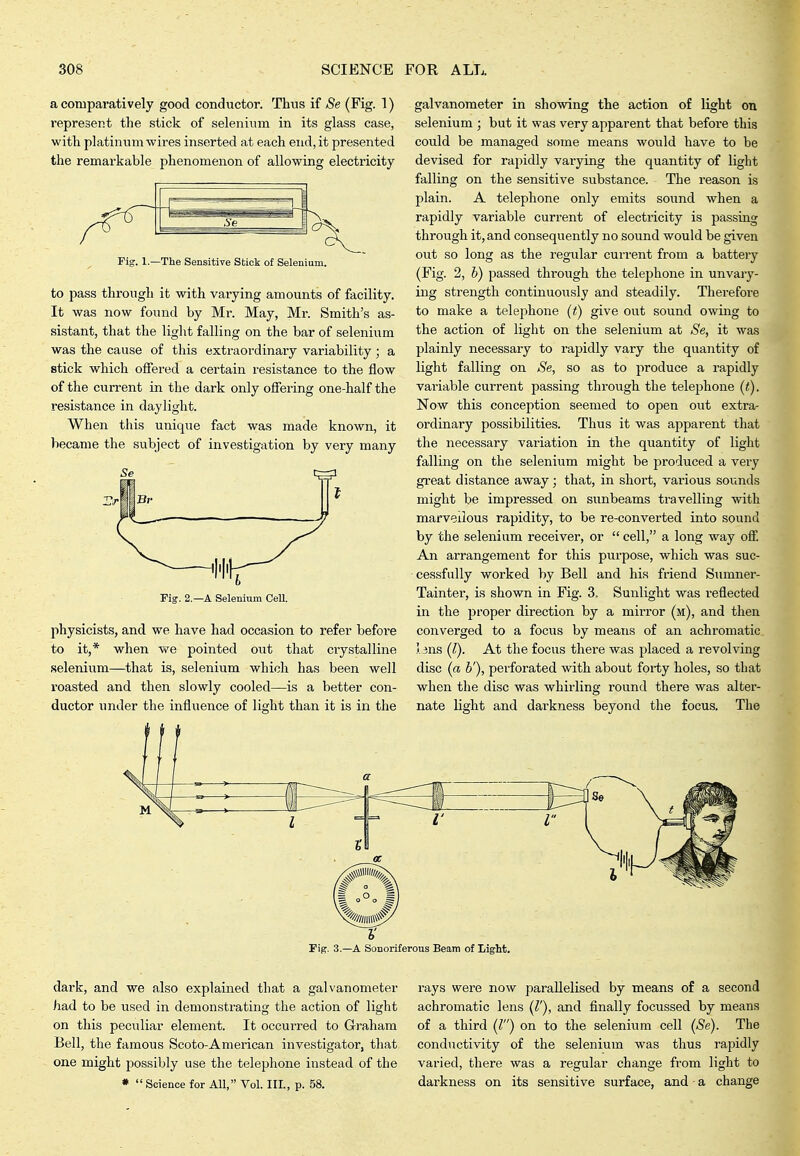 a comparatively good conductor. Thus if Se (Fig. 1) represent the stick of selenium in its glass case, with platinum wires inserted at each end, it presented the remarkable phenomenon of allowing electricity The Sensitive Stick of Selenium. to pass through it with varying amounts of facility. It was now found by Mr. May, Mr. Smith's as- sistant, that the light falling on the bar of selenium was the cause of this extraordinary variability ; a stick which offered a certain resistance to the flow of the current in the dark only offering one-half the resistance in daylight. When this uniqvie fact was made known, it became the subject of investigation by very many Fig. 2.—A Selenium Cell. physicists, and we have had occasion to refer before to it,* when we pointed out that ciystalline selenium—that is, selenium which has been well roasted and then slowly cooled—is a better con- ductor imder the influence of light than it is in the galvanometer in showing the action of light on selenium ; but it was very apparent that before this could be managed some means would have to be devised for rapidly varying the quantity of light falling on the sensitive substance. The reason is plain. A telephone only emits sound when a rapidly variable current of electricity is passing through it, and consequently no sound would be given out so long as the regular current from a battery (Fig. 2, b) passed through the telephone in unvary- ing strength continuously and steadily. Therefore to make a telejAone (t) give out sound owing to the action of light on the selenium at »S'e, it was plainly necessary to rapidly vary the quantity of light falling on Se, so as to produce a rapidly variable current passing through the telephone (t). Now this conception seemed to open out extra- ordinary possibilities. Thus it was apparent that the necessary variation in the quantity of light falling on the selenium might be produced a very great distance away; that, in short, various sounds might be impressed on sunbeams travelling with marvellous rapidity, to be re-converted into sound by the selenium receiver, or  cell, a long way off. An arrangement for this purpose, which was suc- cessfully worked by Bell and his friend Smnner- Tainter, is shown in Fig. 3, Sunlight was reflected in the proper direction by a mirror (m), and then converged to a focus by means of an achromatic. 5.3ns (I). At the focus there was placed a revolving disc (a b'), perforated with about forty holes, so that when the disc was whirling round there was alter- nate light and darkness beyond the focus. The Fig. 3.—A Sonoriferous Beam of Light. dark, and we also explained that a galvanometer had to be used in demonstrating the action of light on this peculiar element. It occurred to Graham Bell, the famous Scoto-American investigator, that one might possibly use the telephone instead of the *  Science for All, Vol. Ill, p. 58. rays were now parallelised by means of a second achromatic lens (r), and finally focussed by means of a third (Z) on to the selenium cell (Se). The conductivity of the selenium was thus rapidly varied, there was a regular change from light to darkness on its sensitive surface, and a change
