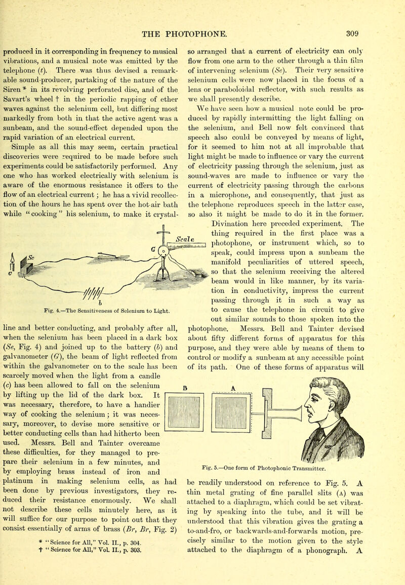 produced in it corresponding in frequency to musical vibrations, and a musical note was emitted by the telephone (t). There was thus devised a remark- able sound producer, partaking of the nature of the Siren * in its revolving perforated disc, and of the Savart's wheel t in the periodic rapping of ether waves against the selenium cell, but difiering most markedly from both in that the active agent was a sunbeam, and the sound-effect depended upon the rapid variation of an electrical current. Simple as all this may seem, certain practical discoveries were required to be made before such experiments could be satisfactorily performed. Any one who has worked electrically with selenium is aware of the enormous resistance it ofl'ers to the flow of an electrical current; he has a vivid recollec- tion of the hours he has spent over the hot-air bath while  cooking  his selenium, to make it crystal- rig. 4.—The Sensitiveness of Selenium to Light. line and better conducting, and probably after all, when the selenium has been placed in a dark box (Se, Fig. 4) and joined up to the battery (6) and galvanometer ((?), the beam of lighb reflected from within the galvanometer on to the scale has been scarcely moved when the light from a candle (c) has been allowed to fall on the selenium by lifting up the lid of the dark box. It was necessary, therefore, to have a handier way of cooking the selenium; it was neces- sary, moreover, to devise more sensitive or better conducting cells than had hitherto been used. Messrs. Bell and Tainter overcame these difficulties, for they managed to pre- pare their selenium in a few minutes, and by employing brass instead of iron and platinum in making selenium cells, as been done by px-evious investigators, they duced their resistance enormously. We not describe these cells minutely here, as it will suffice for our purpose to point out that they consist essentially of arms of brass (Br, Br, Fig. 2) *  Science for All, Vol. II., p. 304. t  Science for All, VoL II., p. 303. SO arranged that a cuiTent of electricity can only flow from one arm to the other through a thin him of intervening selenium {Se). Their very sensitive selenium cells were now j)laced in the focus of a lens or paraboloi<lal reflector, with such results as we shall presently describe. We have seen how a musical note could be pro- duced by rapidly intermitting the light falling on the selenixim, and Bell now felt convinced that speech also could be conveyed by means of light, for it seemed to him not at all improbable that light might be made to influence or vary the current of electricity passing through the selenium, just as sound-waves are made to influence or vary the current of electricity passing tlu'ough the carbons in a microphone, and consequently, that just as the telephone reproduces speech in the lattsr case, so also it might be made to do it in the former. Divination here preceded experiment. The thing required in the first place was a photophone, or instrument which, so to speak, could impress upon a sunbeam the manifold peculiarities of uttered speech, so that the selenium receiving the altered beam would in like manner, by its varia- tion in conductivity, impress the current passing through it in such a way as to cause the telephone in circuit to give out similar sounds to those Sjjoken into the photophone. Messrs. Bell and Tainter devised about fifty different forms of apparatus for this purpose, and they were able by means of them to control or modify a sunbeam at any accessible point of its path. One of these forms of apparatus will had I'e- shall Fig. 5.—One form of Photophonic Transmitter. be readily understood on reference to Fig. 5. A thin metal grating of fine parallel slits (a) was attached to a diaphragm, which could be set vibrat- ing by speaking into the tube, and it will be understood that this vibration gives the grating a to-and-fro, or backwards-and-forwards motion, pre- cisely similar to the motion given to the style attached to the diaphragm of a phonograph. A