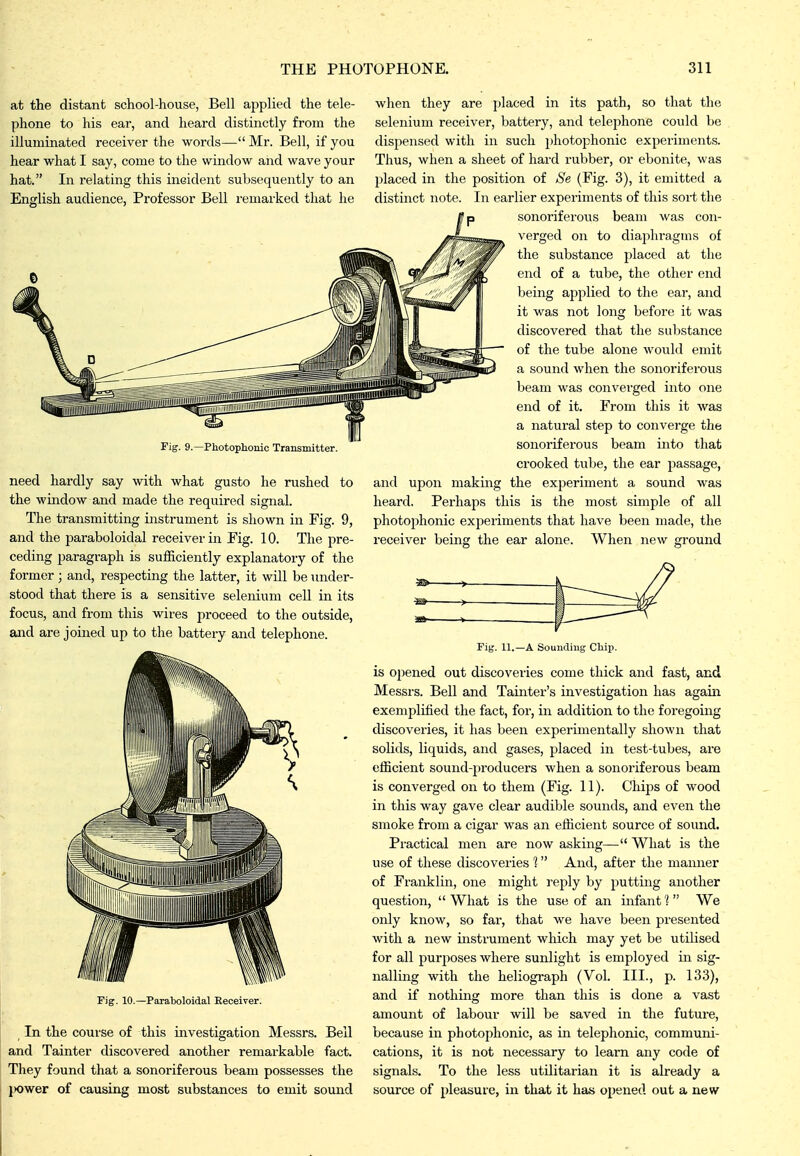 at the distant school-house, Bell applied the tele- phone to his ear, and heard distinctly from the illuminated receiver the words—Mr. Bell, if you hear what I say, come to the window and wave your hat. In relating this incident subsequently to an English audience, Professor Bell remarked that he Fig. 9.^Photopliomc Transmitter. to need hardly say with what gusto he rushed the window and made the required signal. The transmitting instrument is shown in Fig. 9, when they are placed in its path, so that the selenium receiver, battery, and telephone could be dispensed with in such photophonic experiments. Thus, when a sheet of hard rubber, or ebonite, was placed in the position of Se (Fig. 3), it emitted a distinct note. In earlier experiments of this sort the sonoriferovis beam was con- verged on to diaphragms of the substance placed at the end of a tube, the other end being applied to the ear, and it was not long before it was discovered that the substance of the tube alone would emit a sound when the sonoriferous beam was conveiged into one end of it. From this it was a natural step to converge the sonoriferous beam into that crooked tube, the ear passage, and upon making the experiment a sound was heard. Perhaps this is the most simple of all photophonic experiments that have been made, the and the paraboloidal receiver in Fig. 10. The pre- receiver being the ear alone, ceding paragraph is sufficiently explanatory of the former; and, respecting the latter, it will be under- stood that there is a sensitive selenium cell in its focus, and from this wires proceed to the outside, and are joined up to the battery and telephone. When new ground Fig. 10.—Paraboloidal Receiver. ^ In the course of this investigation Messrs. Bell and Tainter discovered another remarkable fact. They found that a sonoriferous beam possesses the ix)wer of causing most substances to emit sound Fig. 11.—A Sounding Cliii>. is opened out discoveries come thick and fast, and Messrs. Bell and Tainter's investigation has again exemplified the fact, for, in addition to the foregoing discoveries, it has been experimentally shown that solids, liquids, and gases, placed in test-tubes, are efficient sound-producers when a sonoriferous beam is converged on to them (Fig. 11). Chips of wood in this way gave clear audible sounds, and even the smoke from a cigar was an efficient source of sound. Practical men are now asking— What is the use of these discoveries 1 And, after the manner of Franklin, one might reply by putting another question,  What is the use of an infant'? We only know, so far, that we have been presented with a new instrument which may yet be utilised for all purposes where sunlight is employed in sig- nalling with the heliograph (Vol. III., p. 133), and if nothing more than this is done a vast amount of labour will be saved in the future, because in photophonic, as in telephonic, communi- cations, it is not necessary to learn any code of signals. To the less utilitarian it is already a source of pleasure, in that it has opened out a new