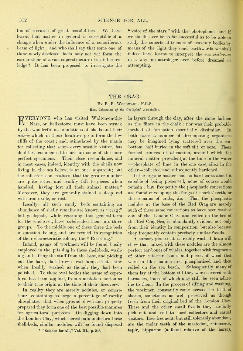 line of research of great posyibilities. We have learnt that matter in general is susceptible of a change when under the influence of a sonoriferous beam of light; and who shall say that some one of these newly-disclosed facts may not yet form the corner-stone of a vast superstructure of useful know- ledge? It has been proposed to investigate the  voice of the stars  with the photophone, and if we should ever be so far successful as to be able to study the superficial tremors of heavenly bodies by means of the light they send earthwards we shall indeed have learnt to interpret the vox stellarum in a way no astrologer ever before dreamed of attempting. THE CEAG. By B. B. Woodward, F.G.S., Hon. Librarian of the Geologists' Association. EVERYONE who has visited Walton-on-the- Naze, or Felixstowe, must have been struck by the wonderful accumulations of shells and their debris which in those localities go to form the low cliffs of the coast; and, stimulated by the mania for collecting that seizes every seaside visitor, has doubtless commenced to pick up some of the more perfect specimens. Their close resemblance, and in most cases, indeed, identity with the shells now living in the sea below, is at once apparent; but the collector soon realises that the greater number are quite rotten and readily fall to pieces when handled, having lost all their animal matter.* Moreover, they are generally stained a deep red with iron oxide, or rust. Locally, all such sandy beds containing an abundance of shelly I'emains are known as  crag; but geologists, while retaining this general term for the whole set, have subdivided them into three groups. To the middle one of these three the beds in question belong, and are termed, in recognition of their characteristic colour, the  Red Crag. Inland, gangs of workmen will be found busily employed in the pits dug in these shell-beds, wash- ing and sifting the stuff from the base, and picking out the hard, dark-brown oval lumps that shine when freshly washed as though they had been polished. To these oval bodies the name of copro- lites has been applied, from a mistaken notion as to their true origin at the time of their discovery. In reality they are merely nodules, or concre- tions, coiitaining so large a percentage of earthy phosphates, that when ground down and properly prepared they form one of the best possible manures for agricultural purposes. On digging down into tlie London Clay, which hereabouts underlies these shell-beds, similar nodules will be found disposed *  Science for AU, Vol. lU., p. 243. in layers through the clay, after the same fasliion as the flints in the chalk ; nor was their probable method of formation essentially dissimilar. In both cases a number of decomposing organisms may be imagined lying scattered over the sea- bottom, half buried in the soft silt, or ooze. These formed centres of attraction, around which the mineral matter prevalent; at the time in the water •—phosphate of lime in the one case, silex in the other—collected and subsequently hardened. If the organic matter had no hard parts about it capable of being preserved, none of course would remain ; but frequently the phosphatic concretions are found enveloping the fangs of sharks' teeth, or the remains of crabs, &c. That the phosphatic nodules at the base of the Red Crag are merely such of these same concretions as have been washed out of the London Clay, and rolled on the bed of the Red Crag Sea, is abundantly evident not only from their identity in composition, but also because they frequently contain precisely similar fossils. A cursory glance at a freshly washed heap will show that mixed with these nodules are the almost perfect ear-bones of whales, together with fragments of other cetacean bones and pieces of wood that were in like manner fu'st phosphatised and then rolled on the sea beach. Subsequently many of them lay at the bottom till they were covered with barnacles, traces of which may still be seen adher- ing to them. In the process of sifting and washing, the workmen constantly come across the teeth of sharks, sometimes as well preserved as though fresh from their original bed of the London Clay. These and the other small fossils they carefully pick out and sell to local collectors and casual visitors. Less frequent, but still tolerably abundant, are the molar teeth of the mastodon, rhinoceros, tapir, hipparion (a fossil relative of the horse),