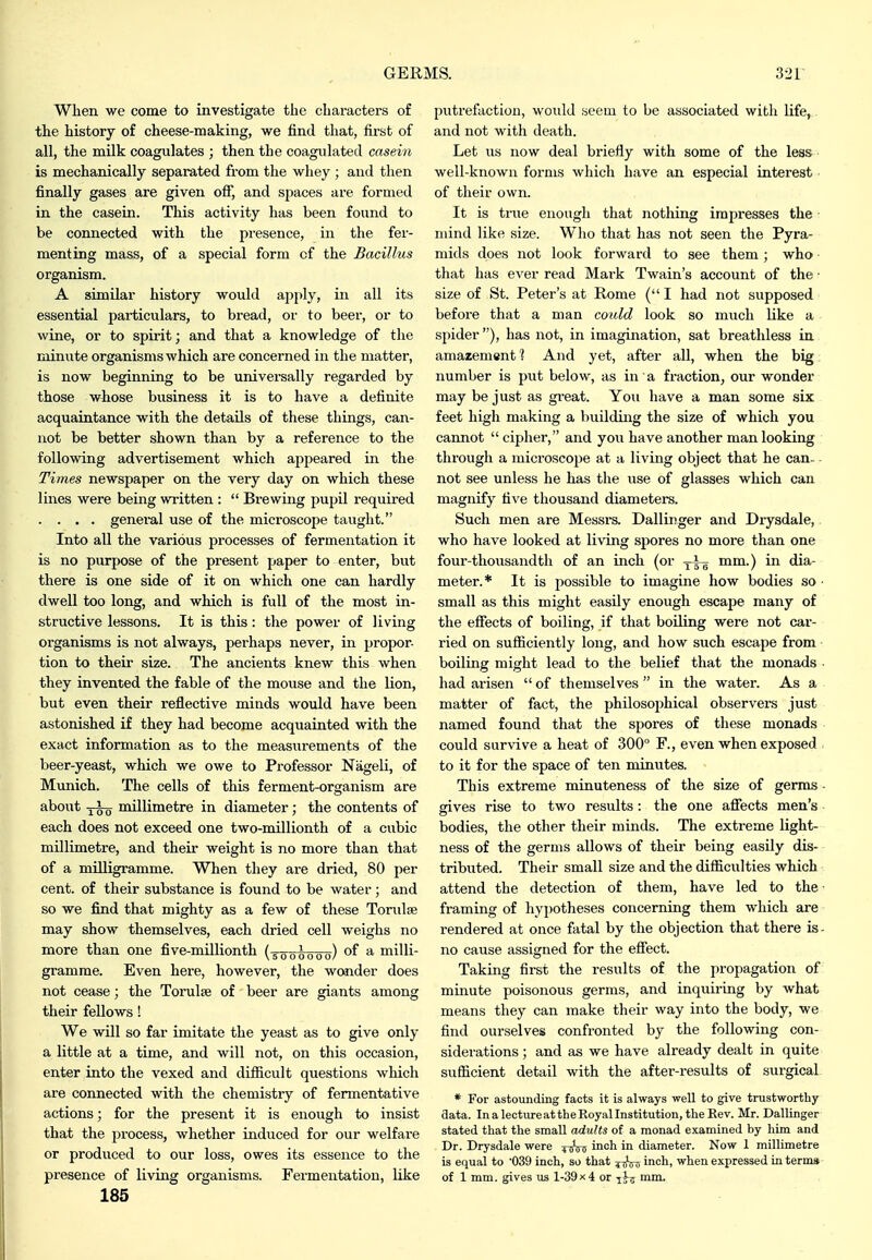 When we come to investigate the characters of the history of cheese-making, we find that, first of all, the milk coagulates ; then the coagulated casein is mechanically separated from the whey ; and then finally gases are given off, and spaces are formed in the casein. This activity has been found to be connected with the presence, in the fer- menting mass, of a special form of the Bacillus organism. A similar history would apply, in all its essential particulars, to bread, or to beer, or to wine, or to spirit; and that a knowledge of tlie minute organisms which are concerned in the matter, is now beginning to be universally regarded by those whose business it is to have a definite acquaintance with the details of these things, can- not be better shown than by a reference to the following advertisement which appeared in the Times newspaper on the very day on which these lines were being written :  Brewing pupil required . . . . genei-al use of the microscope taught. Into all the various processes of fermentation it is no purpose of the present paper to enter, but there is one side of it on which one can hardly dwell too long, and which is full of the most in- structive lessons. It is this: the power of living organisms is not always, perhaps never, in propor- tion to their size. The ancients knew this when they invented the fable of the mouse and the lion, but even their reflective minds would have been astonished if they had become acquainted with the exact information as to the measurements of the beer-yeast, which we owe to Professor Nageli, of Mimich. The cells of this ferment-organism are about millimetre in diameter; the contents of each does not exceed one two-millionth of a cubic millimetre, and their weight is no more than that of a milligramme. When they are dried, 80 per cent, of their substance is found to be water ; and so we find that mighty as a few of these Toridse may show themselves, each dried cell weighs no more than one five-millionth (5000000) milli- gramme. Even here, however, the wonder does not cease; the Torulse of beer are giants among their fellows! We will so far imitate the yeast as to give only a little at a time, and will not, on this occasion, enter into the vexed and difiicult questions which are connected with the chemistry of fermentative actions; for the present it is enough to insist that the process, whether induced for our welfare or produced to our loss, owes its essence to the presence of living organisms. Fermentation, like 185 putrefaction, would seem to be associated with life, and not with death. Let us now deal briefly with some of the less well-known forms which have an especial interest of their own. It is true enough that nothing impresses the ndnd like size. Who that has not seen the Pyra- mids does not look forward to see them; who that has ever read Mark Twain's account of the • size of St. Peter's at Rome (I had not supposed before that a man could look so much like a spider ), has not, in imagination, sat breathless in amazement 1 And yet, after all, when the big. number is put below, as in a fraction, our wonder may be just as gieat. You have a man some six feet high making a building the size of which you cannot  ciphei', and you have another man looking through a microscope at a living object that he can- not see unless he has the use of glasses which can magnify five thousand diameters. Such men are Messra. Dallinger and Drysdale, who have looked at living spores no more than one four-thousandth of an inch (or yi^ mm.) in dia- meter.* It is possible to imagine how bodies so ■ small as this might easily enough escape many of the effects of boiling, if that boiling were not car- ried on sufiiciently long, and how such escape from boiling might lead to the belief that the monads • had arisen  of themselves  in the water. As a matter of fact, the philosojihical observers just named found that the spores of these monads could survive a heat of 300° F., even when exposed to it for the space of ten minutes. This extreme minuteness of the size of germs • sives rise to two results: the one affects men's - bodies, the other their minds. The extreme light- ness of the germs allows of their being easily dis- tributed. Their small size and the difficulties which attend the detection of them, have led to the- framing of hypotheses concerning them which are rendered at once fatal by the objection that there is- no cause assigned for the effect. Taking first the results of the propagation of minute poisonous germs, and inquiring by what means they can make their way into the body, we find ourselves confi'onted by the following con- siderations ; and as we have already dealt in quite sufficient detail with the after-results of surgical * For astounding facts it is always well to give trustworthy data. InalectureattheRoyallnstitution.theEev. Mr. Dallinger stated that the small adults of a monad examined by him and Dr. Drysdale were ^tjVs inch in diameter. Now 1 millimetre is equal to '039 inch, so that inch, when expressed in terms of 1 mm. gives us 1-39x 4 or i^ij mm.