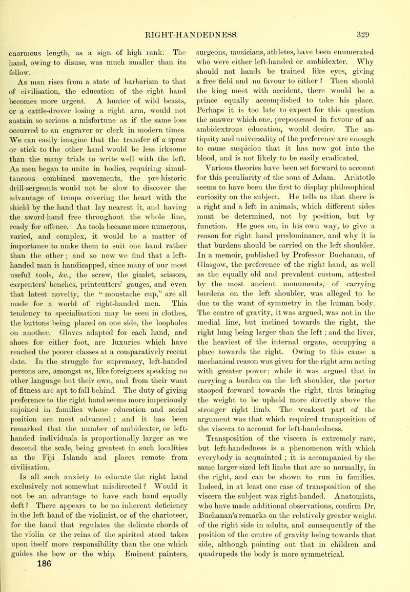 enormous length, as a sign of liigli rank. Tlio Iiand, owing to disuse, was much smaller than its fellow. As man rises from a state of barbarism to that of civilisation, the education of the right hand becomes more urgent. A hunter of wild beasts, or a cattle-drover losing a right arm, would not sustain so serious a misfortune as if the same loss occurred to an engraver or clerk in modern times. We can easily imagine that the transfer of a spear or stick to the other hand would be less irksome than the many trials to write well Avith the left. As men began to unite in bodies, requiring simul- taneous combined movements, the pre-liistoric drill-sergeants would not be slow to discover the advantage of troops covering the heart with the shield by the hand that lay nearest it, and having the sword-hand free throughout the whole line, ready for offence. As tools became more numerous, varied, and complex, it would be a matter of importance to make them to suit one hand rather than the other; and so now we find that a left- handed man is handicapped, since many of our most useful tools, etc., the screw, the gimlet, scissors, carfienters' benches, 2)rintcutters' gauges, and even that latest novelty, the  moustache cup, are all made for a world of right-handed men. This tendency to specialisation may be seen in clothes, the buttons being placed on one side, the loopholes on another. Gloves adapted for each hand, and shoes for either foot, are luxuries which have reached the poorer classes at a compai'atively recent date. In the struggle for supremacy, left-handed persons are, amongst us, like foreigners sjieaking no other language but their own, and from their want of fitness are apt to fall behind. The duty of giving preference to the right hand seems more imperiously enjoined in families whose education and social position ai-e most advanced ; and it has been remarked that the number of ambidexter, or left- handed individuals is pi'oportionally larger as we descend the scale, being greatest in such localities as the Fiji Islands and places remote from civilisation. Is all such anxiety to educate the right hand exclusively not somewhat misdirected ] Would it not be an advantage to have each hand equally deff? There appears to be no inherent deficiency in the left hand of the violinist, or of the charioteer, for the hand that regulates the delicate chords of the violin or the reins of the spirited steed takes upon itself more responsibility than the one which guides the bow or the whip. Eminent painters, 186 surgeons, musicians, athletes, have been enumerated who were either left-handed or ambidexter. Why should not hands be trained like eyes, giving a fi'ee field and no favour to either 1 Then should the hmg meet with accident, there would be a. prince equally accomplished to take his place. Perhaps it is too late to expect for this question the answer which one, jn-epossessed in favour of an ambidextrous education, would desire. The an- tiquity and universality of the preference are enough to cause suspicion that it has now got into the blood, and is not likely to be easily eradicated. Various theories have been set forward to account for this peculiarity of the sons of Adam. Ai-istotle seems to have been the first to display philosoj^hical curiosity on the subject. He tells us that there is a right and a left in animals, which different sides must be determined, not by position, but by function. He goes on, in his own way, to give a reason for light hand predominance, and why it is that burdens should be carried on the left shoulder. In a memoir, published by Professor Buchanan, of Glasgow, the preference of the right hand, as well as the equally old and prevalent custom, attested by the most ancient monuments, of carrying burdens on the left shoulder, was alleged to be due to the want of symmetry in the human body. The centre of gravity, it was argued, was not in the medial line, but inclined towards the right, the right lung being larger than the left ; and the liver, the heaviest of the internal organs, occupying a place towards the right. Owing to this cause a mechanical reason was given for the right arm acting with greater power; while it was argued that in carrying a burden on the left slioulder, the porter stooped forward towards the right, thus bringing the weight to be upheld more directly above the stronger right limb. The weakest part of the argument was that which required transposition of the viscera to account for left-handedness. Transposition of the viscera is extremely rare, but left-handedness is a phenomenon with which everyljody is acquainted ; it is accompanied by the same larger-sized left limbs that are so normally, in the right, and can be shown to run in families. Indeed, in at least one case of transposition of the viscera the subject was right-handed. Anatomists, who have made additional observations, confirm Dr. Buchanan's remarks on the relatively gi-eater weight of the right side in adults, and consequently of the position of the centre of gi'avity being towards that side, although pointing out that in children and quadrupeds the body is more symmetrical.