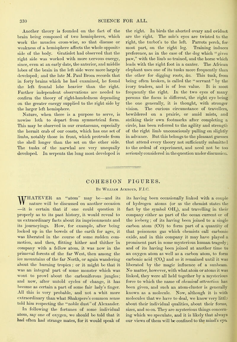 Another theoiy is founded on the fact of the brain being composed of two hemispheres, whicli work the muscles cross-wise, so that disease or weakness of a hemisphere affects the whole opposite side of the body. Gratiolet had observed that the right side was worked with more nervous energy, since^ even at an early date, the anterior, and middle lobes of the brain in the left side were more largely developed; and the late M. Paul Broca records that in forty brains which he had examined, he found the left frontal lobe heavier than the right. Further independent observations are needed to confirm the theory of right-handedness depending on the greater energy supplied to the right side by the larger left hemisphere. Nature, when there is a purpose to serve, is nowise loth to depart from symmetrical form. This may be observed in our crustaceans, especially the hermit crab of our coasts, which has one set of limbs, notably those in front, which protrude from the shell longer than the set on the other side. The tusks of the narwhal are very unequally developed. In serpents the lung most developed is the right. In birds the aborted ovary and oviduct are the right. The sole's eyes are twisted to the right, the turbot's to the left. Parrots perch, for most part, on the right leg. Training induces preference, as in the case of the dog which gives paw, with the limb so trained, and the horse which leads with the right foot in a canter. The African elephant uses one of its tusks more frequently than the other for digging roots, &c. This tusk, from being often broken, is called the  servant by the ivory traders, and is of less value. It is most frequently the right. In the two eyes of many persons the focus is diflferent, the right eye being the one generally, it is thought, svith stronger vision. The curious circumstance of travellers, bewildered on a prairie, or amid mists, and .striking their own footmarks after completing a circle, has been referred to the agility and strength of the right limb unconsciously pulling on slightly in advance. But this belongs to the pleasant guesses that attend eveiy theory not sufficiently submitted to the ordeal of experiment, and need not be too seriously considered in the question under discussion. COHESION FIGURES. By William Ackiioyd, F.I.C. WHATEVER an atom may be—and its nature will be discussed on another occasion —it is certain that if one could question it properly as to its past history, it would reveal to us extraordinary facts about its imprisonments and its journeyings. How, for example, after being locked up in the bowels of the earth for ages, it was liberated in the course of some sudden com- motion, and then, flitting hither and thither in company with a fellow atom, it was now in the primeval forests of the far West, then among the ice mountains of the far North, or again wandering about the burning tropics; or it might be that it was an integral part of some monster which was wont to prowl about the carboniferous jungles; and now, after untold cycles of change, it has become as certain a part of some fair lady's finger. All this is very probable, and not a whit more extraordinary than what Shakspere's common sense told him respecting the noble dust of Alexander. In following the fortunes of some individual atom, say one of oxygen, we should be told that it had often had strange mates, for it would speak of its having been occasionally linked with a couple of hydrogen atoms (or as the chemist states the fact by the symbol OH^), and travelling in their company either as part of the ocean current or of the iceberg; of its having been joined to a single carbon atom (CO) to form part of a quantity of that poisonous gas which chemists call carbonic oxide, and in this company it may have played a prominent part in some mysterious human tragedy; and of its having been joined at another time to an oxygen atom as well as a carbon atom, to form carbonic acid (CO,) and so it remained until it was liberated by the magic influence of a sunbeam. No matter, however, with what atom or atoms it was linked, they were all held together by a mysterious force to which the name of chemical attraction has been given, and such an atom-cluster is generally known as a molecule. Now, although it is with molecules that we have to deal, we know very littlo about their individual qualities, about their forms, sizes, and so on. They are mysterious things concei'n- ing which we speculate, and it is likely that always our views of them will be confined to the mind's eye.