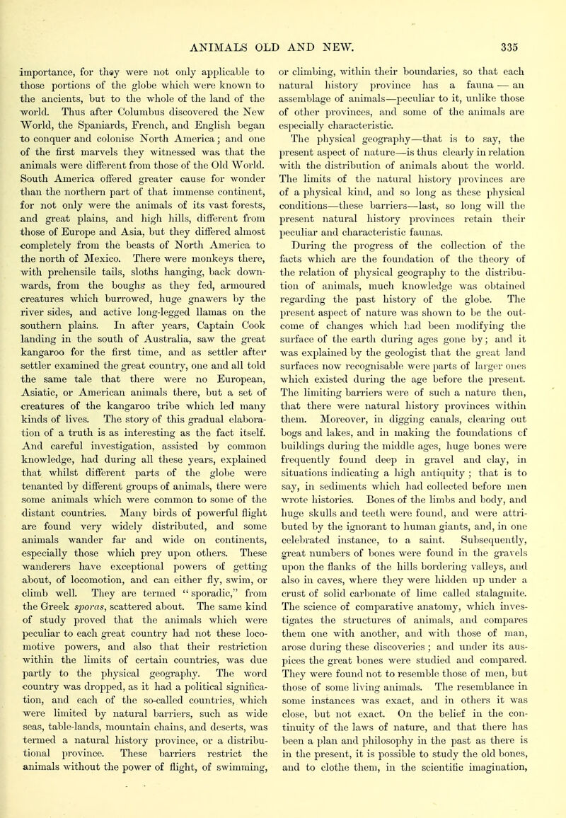 importance, for thsy were not only applicable to those portions of the globe which were known to the ancients, but to the whole of the land of the Tvorld. Thus after Columbus discovered the New World, the Spaniards, French, and English began to conquer and colonise North America; and one of the first marvels they witnessed was that the animals were different from those of the Old World. South America offered greater cause for wonder than the noithern part of that immense continent, for not only were the animals of its vast forests, and great plains, and high hills, different from those of Europe and Asia, but they differed almost completely from the beasts of North America to the north of Mexico. There were monkeys there, with prehensile tails, sloths hanging, back down- wards, from the boughs as they fed, armoured •creatures which burrowed, huge gnawers by the river sides, and active long-legged llamas on the southern plains. In after years. Captain Cook landing in the south of Australia, saw the great kangaroo for the first time, and as settler after settler examined the great country, one and all told the same tale that there were no European, Asiatic, or American animals there, but a set of creatures of the kangaroo tribe which led many kinds of lives. The story of this gradual elabora- tion of a truth is as interesting as the fact itself. And careful investigation, assisted by common knowledge, had during all these years, explained that whilst different parts of the globe were tenanted by different groups of animals, there were some animals which were common to some of the distant countries. Many birds of powerful flight are found very widely distributed, and some animals wander far and wide on continents, especially those which prey upon others. These wanderers have exceptional powers of getting about, of locomotion, and can either fly, swim, or climb well. They are termed  sporadic, from the Greek sporas, scattered about. The same kind of study proved that the animals which were peculiar to each great countiy had not these loco- motive powers, and also that their restriction within the limits of certain countries, was due partly to the physical geography. The word country was dropped, as it had a political significa- tion, and each of the so-called countries, which were limited by natural barriers, such as wide seas, table-lands, mountain chains, and deserts, was termed a natural history province, or a distribu- tional province. These barriers restrict the animals without the power of flight, of swimming. or climbing, within their boundaries, so that each natural history province has a faiina — an assemblage of animals—peculiar to it, unlike those of other provinces, and some of the animals are especially characteristic. The physical geography—that is to say, the present aspect of nature—is thus clearly in relation with the distribution of animals about the world. The limits of the natural history provinces are of a physical kind, and so long as these physical conditions—these barriers—last, so long will the present natural history provinces retain their peculiar and characteristic faunas. During the progress of the collection of the facts which are the foundation of the theory of the relation of physical geography to the distribu- tion of animals, much knowledge was obtained regarding the past history of the globe. The present aspect of nature was shown to be the out- come of changes which had been modifying the sui'face of the earth during ages gone by; and it was explained by the geologist that the great land surfaces now recognisable were parts of larger ones which existed during the age before the pi'esent. The limiting barriers were of such a nature then, that there were natural history provinces within them. Moreover, in digging canals, clearing out bogs and lakes, and in making the foundations cf buildings during the middle ages, huge bones were frequently found deep in gravel and clay, in situations indicating a high antiquity ; that is to say, in sediments which had collected before men wrote histories. Bones of the limbs and body, and huge skulls and teeth were found, and were attri- buted by the ignorant to human giants, and, in one celebrated instance, to a saint. Subsequently, great numbers of bones were found in the gravels upon the flanks of the hills bordering valleys, and also in caves, where they were hidden up under a crust of solid carbonate of lime called stalagmite. The science of comparative anatomy, which inves- tigates the structures of animals, and compares them one with another, and with those of man, arose during these discoveries ; and under its aus- pices the great bones were studied and compared. They were found not to resemble those of men, but those of some li\-ing animals. The resemblance in some instances was exact, and in others it was close, but not exact. On the belief in the con- tinuity of the laws of nature, and that there has been a plan and philosophy in the past as there is in the present, it is possible to study the old bones, and to clothe them, in the scientific imagination,