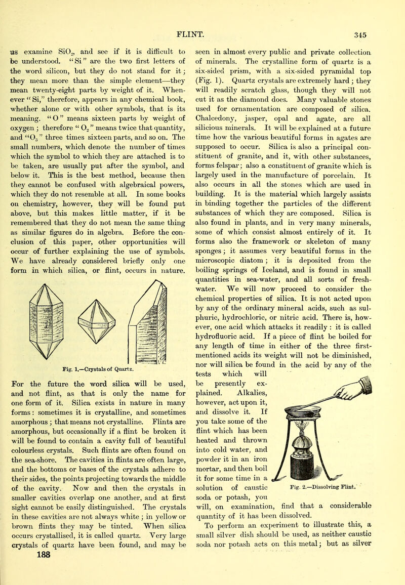 us examine SiO^, and see if it is difficult to be understood. Si are the two first letters of the word silicon, but they do not stand for it; they mean more than the simple element—they mean twenty-eight parts by weight of it. When- ever  Si, therefore, appears in any chemical book, whether alone or with other symbols, that is its meaning.  O  means sixteen parts by weight of oxygen ; therefore   means twice that quantity, and O3 three times sixteen parts, and so on. The small numbers, which denote the number of times Avhicli the symbol to which they are attached is to be taken, are usually put after the symbol, and below it. This is the best method, because then they cannot be confused with algebraical powers, which they do not resemble at all. In some books on chemistry, however, they will be found put above, but this makes little matter, if it be remembered that they do not mean the same thing as similar figures do in algebra. Before the con- clusion of this paper, other opportunities will occur of further explaining the \ise of symbols. We have already considered briefly only one form in which silica, or flint, occui-s in nature. Fig, 1.—Crystals of Quartz. For the future the word silica will be used, and not flint, as that is only the name for one form of it. Silica exists in natiure in many forms: sometimes it is crystalline, and sometimes amorphous ; that means not crystalline. Flints are amorphous, but occasionally if a flint be broken it will be fovind to contain a cavity full of beautiful colourless crystals. Such flints are often found on the sea-shore. Tlie cavities in flints are often large, and the bottoms or bases of the crystals adhere to their sides, the points projecting towards the middle of the cavity. Now and then the crystals in smaller cavities overlap one another, and at first sight cannot be easily distinguished. The crystals in these cavities are not always white ; in yellow or brown flints they may be tinted. When silica occurs crystallised, it is called quartz. Very large crystals of quartz have been found, and may be 188 seen in almost every public and private collection of minerals. The crystalline form of quartz is a six-sided prism, with a six-sided pyramidal top (Fig. 1). Quartz crystals are extremely hard ; they will readily scratch glass, though they will not cut it as the diamond does. Many valuable stones: used for ornamentation are composed of silica. Chalcedony, jasper, opal and agate, are all silicious minerals. It will be explained at a future time how the various beautiful forms in agates are supposed to occur. Silica is also a principal con- stituent of granite, and it, with other substances, forms felspar; also a constituent of granite which is largely used in the manufacture of porcelain. It also occurs in all the stones which are used in building. It is the material which largely assists in binding together the particles of the difierent substances of which they are composed. Silica is also found in plants, and in very many minerals, some of which consist almost entirely of it. It forms also the framework or skeleton of many sponges; it assumes very beautiful forms in the microscopic diatom; it is deposited from the boiling springs of Iceland, and is found in small quantities in sea-water, and all sorts of fresh- water. We will now proceed to consider the chemical properties of silica. It is not acted upon by any of the ordinary mineral acids, such as sul- phuric, hydrochloric, or nitric acid. There is, how- ever, one acid which attacks it readily : it is called hydrofluoric acid. If a piece of flint be boiled for any length of time in either of the three first- mentioned acids its weight will not be diminished, nor will silica be found in the acid by any of the tests which will be presently ex- plained. Alkalies, however, act upon it, and dissolve it. If you take some of the flint which has been heated and thrown into cold water, and powder it in an iron mortar, and then boil it for some time in a solution of caustic soda or potash, you will, on examination, find that a considerable quantity of it has been dissolved. To pei'form an experiment to illustrate this, a small silver dish should be used, as neither caustic soda nor potash acts on this metal; but as silver Fig. 2.—Dissolving Flint.