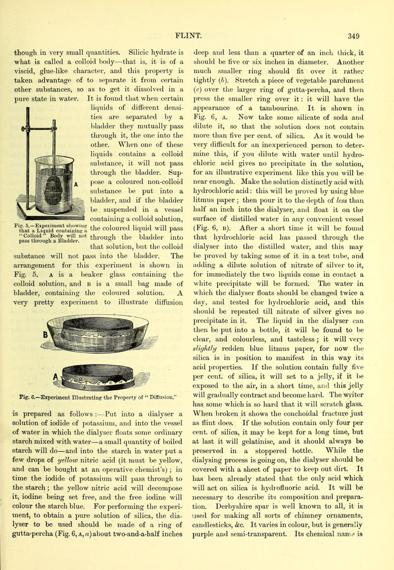 though in very small quantities. Silicic hydrate is what is called a colloid body—that is, it is of a viscid, glue-like character, and this property is taken advantage of to separate it from certain other substances, so as to get it dissolved in a pure state in water. It is found that when certain liquids of different densi- ties are separated by a bladder they mutually pass through it, the one into the other. When one of these liquids contains a colloid substance, it will not pass through the bladder. Sup- pose a coloured non-colloid substance be put into a bladder, and if the bladder be suspended in a vessel containing a colloid solution, ''Colloid'- Body will not thj.Quo-h the bladder into pass tlirough a Bladder. » that solution, but the colloid substance will not pass into the bladder. The arrangement for this experiment is shown in Fig. 5. A is a beaker glass containing the colloid solution, and b is a small bag made of bladder, containing the coloured solution. A 'very pretty experiment to illustrate diffusion Fig. 6.—^Experiment Blustrating tlie Property ot  Bifhision. is prepared as follows :—Put into a dialyser a solution of iodide of potassium, and into the vessel of water in which the dialyser floats some ordinary starch mixed with water—a small quantity of boiled starch will do—and into the starch in water put a few drops of yellow nitric acid (it must be yellow, and can be bought at an operative chemist's); in time the iodide of potassium will pass through to the starch; the yellow nitric acid will decompose it, iodine being set free, and the free iodine will colour the starch blue. For performing the experi- ment, to obtain a pure solution of silica, the dia- lyser to be used should be made of a ring of gutta-percha (Fig. 6, a, a) about two-and-a-half inches deep and less than a quarter of an inch thick, it should be five or six inches in diameter. Another much smaller ring should fit over it rather tightly (6). Stretch a piece of vegetable parchment (c) over the larger ring of gutta-percha, and then press the smaller ring over it: it will have the appearance of a tambourine. It is shown in Fig. G, A. Now take some silicate of soda and dilute it, so that the solution does not contain more than five per cent, of silica. As it would be very difficult for an inexperienced person to deter- mine this, if you dilute with water until hydro- chloric acid gives no jjrecipitate in the solution, for an illustrative experiment like this you will be near enough. Make the solution distinctly acid with hydrochloric acid: this will be i)roved by using blue litmus paper; then pour it to the depth of less than half an inch into the dialyser, and fioat it on the surface of distilled water in any convenient vessel (Fig. 6, b). After a short time it will be found that hych-ochloric acid has passed through tlie dialyser into the distilled water, and this may be proved by taking some of it in a test tube, and adding a dilute solution of nitrate of silver to it, for immediately the two liquids come in contact a white precipitate will be formed. The water in which the dialyser floats should be changed twice a day, and tested for hydrochloric acid, and this should be repeated till nitrate of silver gives no precipitate in it. The liquid in the dialyser can then be put into a bottle, it will be found to be clear, and coloui-less, and tasteless; it will very slightly redden blue litmus paper, for now the silica is in position to manifest in this way its acid properties. If the solution contain fully five per cent, of silica, it will set to a jelly, if it be exposed to the air, in a short time, and this jelly will gradually contract and become hard. The wiiter has some which is so hard that it will scratch glass. When broken it shows the conclioidal fracture just as flint does. If the solution contain only four per cent, of silica, it may be kept for a long time, but at last it will gelatinise, and it should always be preserved in a stoppered bottle. While the dialysing process is going on, the dialyser should be covered with a sheet of paper to keep out dirt. It has been already stated that the only acid which will act on silica is hydjofluoric acid. It will be necessary to describe its composition and prepara- tion. Derbyshire spar is well known to all, it is Tised for making all sorts of chimney oniaments, candlesticks, ikc. It varies in colour, but is generally purple and semi-transparent. Its chemical nanu- is