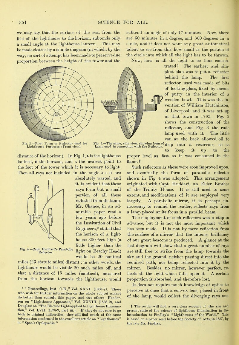 we may say that the surface of the sea, from the foot of the lighthouse to the horizon, subtends only a small angle at the lighthouse lantern. This may be made clearer by a simple diagram (in which, by the way, no sort of attempt has been made to preserve due proportion between the height of the tower and the Fig. 2.—rii-st Furn oi Keflector used for Lighthouse Purijoses (Front view). Fig. 3.—The same, side view, showing form of Lamp used in connection with the Reflector. r distance of the horizon). In Fig. 1, L is the lighthouse lantern, H the horizon, and A the nearest point to the foot of the tower which it is necessary to light. Then all rays not included in the angle A L H are absolutely wasted, and it is evident that these rays form but a small portion of all those radiated from the lamp. Mr. Chance, in an ad- mirable paper read a few years ago before the Institution of Civil Engineers,* stated that the horizon of a light- house 300 feet high (a little higher than the light on Beachy Head) would be 20 nautical miles (23 statute miles) distant; in other words, the lighthouse would be visible 20 such miles off, and that a distance of 15 miles (nautical), measured from the horizon towards the lighthouse, would * Proceedings, Inst. C.E., Vol. XXVI. (1866-7). Those who wish for further information on the whole subject cannot do better than consult this paper, and two others—Hender- son on Lighthouse Apparatus, Vol. XXVIII. (1868-9), and Douglass on The Electric Light api)lied to Lighthouse Illumina- tion, Vol. LVII. (1878-9, part iii.). If they do not care to go back to original authorities, they wiU find much of the same information condensed in the excellent article on Lighthouses  in Spon's Cyclopaedia. Fig. 4.—Capt. Huddart's Parabolic Reflector. subtend an angle of only 17 minutes. Now, there are 60 minutes in a degree, and 360 degrees in a circle, and it does not want any great arithmetical talent to see from this how small is the portion of the circle into which all the light has to be throwiL Now, how is all the light to be thus conceii- trated? The earliest and sim- plest plan was to put a reflector behind the lamp. The first reflector used was made of bits of looking-glass, fixed by means of putty in the interior of a wooden bowl. This was the in- vention of William Hutchinson, of Liverpool, and it was set up in that town in 1763. Fig. 2 shows the consti'uction of the reflector, and Fig. 3 the rude lamp used with it. The little can at the back allowed oil to into a reservoir', so as to keep it up to the proper level as fast as it was consumed in the flame, t Such reflectors as these were soon improved upon, and eventually the form of parabolic reflector shown in Fig. 4 was adopted. This arrangement originated with Capt. Huddart, an Elder Brother of the Trinity House. It is still used to some extent, and modifications of it are employed very largely. A parabolic mirror, it is perhaps un- necessary to remind the reader, reflects rays from a lamp placed at its focus in a parallel beam. The employment of such reflectors was a step in advance, but it is not the most important which has been made. It is not by mere reflection from the surface of a mirror that the intense brilliancy of our great beacons is produced. A glance at the last diagram will show that a great number of rays are still free to stiike from the lamp towards the sky and the ground, neither passing direct into the required path, nor being reflected into it by the mirror. Besides, no mirror, howevei- perfect, re- flects all the light which falls upon it. A certain proportion is absorbed, and therefore lost. It does not require much knowledge of optics to perceive at once that a convex lens, placed in front of the lamp, would collect the diverging rays and f The reader will find a very clear account of the rise and present state of the science of lighthouse illumination in the introduction to Findlay's Lighthouses of the World. This is based on a paper read before the Society of Arts, in 1857, by the late Mr. Findlay.