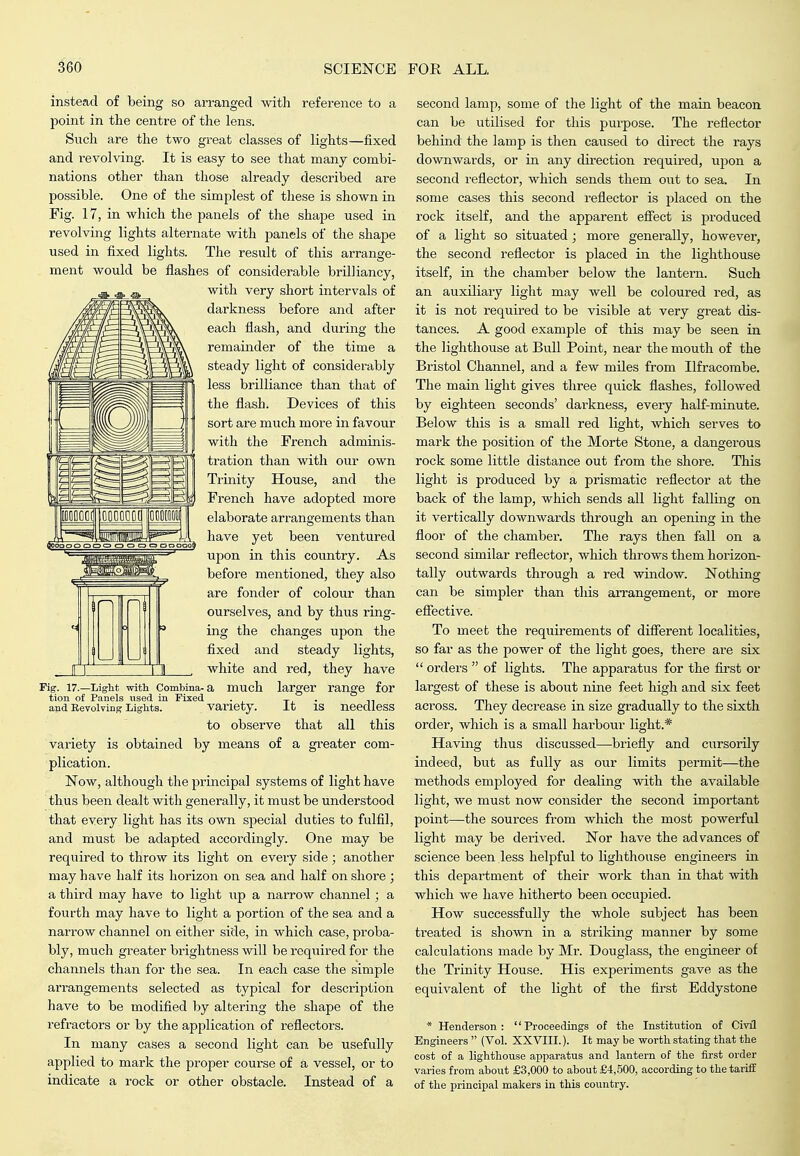instead of being so arranged with reference to a point in the centre of the lens. Such are the two great classes of lights—fixed and revolving. It is easy to see that many combi- nations other than those already described are possible. One of the simplest of these is shown in Fig. 17, in which the panels of the shape used in revolving lights alternate with panels of the shape used in fixed lights. The result of this arrange- ment would be flashes of considerable brilliancy, with very short intervals of darkness before and after each flash, and during the remainder of the time a steady light of considerably less brilliance than that of the flash. Devices of this sort are much more in favour with the French adminis- tration than with our own Trinity House, and the French have adopted moi'e elaborate arrangements than have yet been ventured upon in this country. As before mentioned, they also are fonder of colour than ourselves, and by thus ring- ing the changes upon the fixed and steady lights, white and red, they have a much larger range for variety. It is needless to observe that all this variety is obtained by means of a greater com- plication. Now, although the principal systems of light have thus been dealt with generally, it must be understood that every light has its own sj^ecial duties to fulfil, and must be adapted accordingly. One may be required to throw its light on every side; another may have half its horizon on sea and half onshore ; a third may have to light up a narrow channel; a fourth may have to light a portion of the sea and a narrow channel on either side, in which case, proba- bly, much greater brightness will be required for the channels than for the sea. In each case the simple arrangements selected as typical for description have to be modified by altering the shape of the refractors or by the application of reflectors. In many cases a second light can be usefully applied to mark the proper course of a vessel, or to indicate a rock or other obstacle. Instead of a rig. 17.—Light witli Combina- tion of Panels used in Fixed and EevolTing Lights. second lamp, some of the light of the main beacon can be utilised for this purpose. The reflector behind the lamp is then caused to direct the rays downwards, or in any direction required, upon a second reflector, which sends them out to sea. In some cases this second reflector is placed on the rock itself, and the apparent efl'ect is produced of a light so situated; more generally, however, the second reflector is placed in the lighthouse itself, in the chamber below the lantern. Such an auxiliary light may well be coloured red, as it is not required to be visible at very great dis- tances. A good example of this may be seen in the lighthouse at Bull Point, near the mouth of the Bristol Channel, and a few mUes from Ilfracombe. The main light gives three quick flashes, followed by eighteen seconds' darkness, every half-minute. Below this is a small red light, which serves to mark the position of the Morte Stone, a dangerous rock some little distance out from the shore. This light is produced by a prismatic reflector at the back of the lamp, which sends all light falling on it vertically downwards through an opening in the floor of the chamber. The rays then fall on a second similar reflector, which throws them horizon- tally outwards through a red window. Nothing can be simpler than this arrangement, or more effective. To meet the requirements of different localities, so far as the power of the light goes, there are six  orders  of lights. The apparatus for the first or largest of these is about nine feet high and six feet across. They decrease in size gradually to the sixth order, which is a small harbour light.* Having thus discussed—briefly and cursorily indeed, but as fully as our limits permit—the methods employed for dealing with the available light, we must now consider the second important point—the sources from which the most powerful light may be derived. Nor have the advances of science been less helpful to lighthouse engineers in this department of their work than in that with which we have hitherto been occupied. How successfully the whole subject has been treated is shown in a striking manner by some calculations made by Mr. Douglass, the engineer of the Trinity House. His experiments gave as the equivalent of the light of the first Eddystone * Henderson: Proceedings of the Institution of Civil Engineers  (Vol. XXVIII.). It may be worth stating that the cost of a lighthouse apparatus and lantern of the first order varies from about £3,000 to about £4,500, according to the tariff of the principal makers in this country.