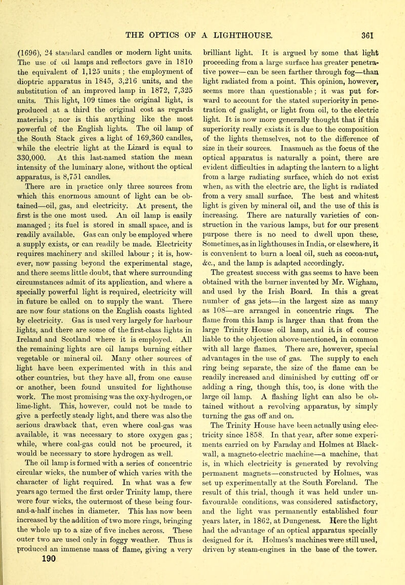 (1696), 24 standard candles or modern light units. Tlie use of oil lamps and reflectors gave in 1810 the equivalent of 1,125 units ; the employment of dioptric apparatus in 1845, 3,216 units, and the substitution of an improved lamp in 1872, 7,325 units. This light, 109 times the original light, is produced at a third the original cost as regai'ds materials; nor is this anything like the most powerful of the English lights. The oil lamp of the South Stack gives a light of 169,360 candles, while the electric light at the Lizard is equal to 330,000. At this last-named station the mean intensity of the luminary alone, without the optical apparatus, is 8,751 candles. There are in j^ractice only three sources from which this enormous amount of light can be ob- tained—oil, gas, and electricity. At present, the first is the one most used. An oil lamp is easily managed; its fuel is stored in small space, and is readily available. Gas can only be employed where a supply exists, or can readily be made. Electricity requires machinery and skilled labour ; it is, how- ever, now passing beyond the experimental stage, and there seems little doubt, that where surrounding circumstances admit of its application, and where a specially powerful light is required, electricity will in future be called on to supply the want. Tliere are now four stations on the English coasts lighted by electricity. Gas is used very largely for harbour lights, and thei-e are some of the first-class lights in Ireland and Scotland where it is employed. All the remaining lights are oil lamps burning either vegetable or mineral oil. Many other sources of light have been experimented with in this and •other countries, but they have all, from one cause or another, been found unsuited for lighthouse ■work. The most promising was the oxy-hydrogen, or lime-light. This, however, could not be made to ^ve a perfectly steady light, and there was also the serious drawback that, even where coal-gas was available, it was necessary to store oxygen gas ; while, where coal-gas could not be procured, it would be necessary to store hydrogen as well. The oil lamp is formed with a series of concentric circular wicks, the number of which varies with the character of light required. In what was a few years ago termed the first order Trinity lamp, there were four wicks, the outermost of these being four- and-a-half inches in diameter. This has now been increased by the addition of two more rings, bringing the whole up to a size of five inches across. These outer two are used only in foggy weather. Thus is produced an immense mass of flame, giving a very 190 brilliant light. It is argued by some that light proceeding from a large surface has greater penetra- tive power—can be seen fai-ther through fog—thau light radiated from a point. This opinion, however, seems more than questionable; it was put for- ward to account for the stated superiority in pene- tration of gaslight, or light from oil, to the electric light. It is now more generally thought that if this superiority really exists it is due to the composition of the lights themselves, not to the difference of size in their sources. Inasmuch as the focus of the optical apparatus is naturally a point, there are evident difficulties in adapting the lantern to a light from a large radiating surface, which do not exist when, as with the electric arc, the light is radiated from a very small surface. The best and whitest light is given by mineral oil, and the use of this is increasing. There are naturally varieties of con- struction in the various lamps, but for our present purpose there is no need to dwell upon these. Sometimes, as in lighthouses in India, or elsewhere, it is con%'enient to burn a local oil, such as cocoa-nut, &c., and the lamp is adapted accordingly. The greatest success with gas seems to have been obtained with the burner invented by Mr. Wigham, and used by the Irish Board. In this a gi-eat number of gas jets—in the largest size as many as 108—are arranged in concentric rings. The flame from this lamp is larger than that from the large Trinity House oil lamp, and it is of course liable to the objection above-mentioned, in common with all large flames. There are, however, special advantages in the use of gas. The supply to each ring being separate, the size of the flame can be readily increased and diminished by cutting off or adding a ring, though this, too, is done with the large oil lamp. A flashing light can also be ob- tained without a revolving apparatus, by simply turning the gas off and on. The Trinity House have been actually using elec- tricity since 1858, In that year, after some experi- ments carried on by Faraday and Holmes at Black- wall, a magneto-electric machine—a machine, that is, in which electricity is generated by revolving- permanent magnets—constructed by Holmes, was set up experimentally at the South Foreland. The result of this trial, though it was held under un- favourable conditions, was considered satisfactory, and the light was permanently established four years later, in 1862, at Dungeness. Here the light had the advantage of an optical apparatus specially designed for it. Holmes's machines were still used, driven by steam-engines in the base of the tower.