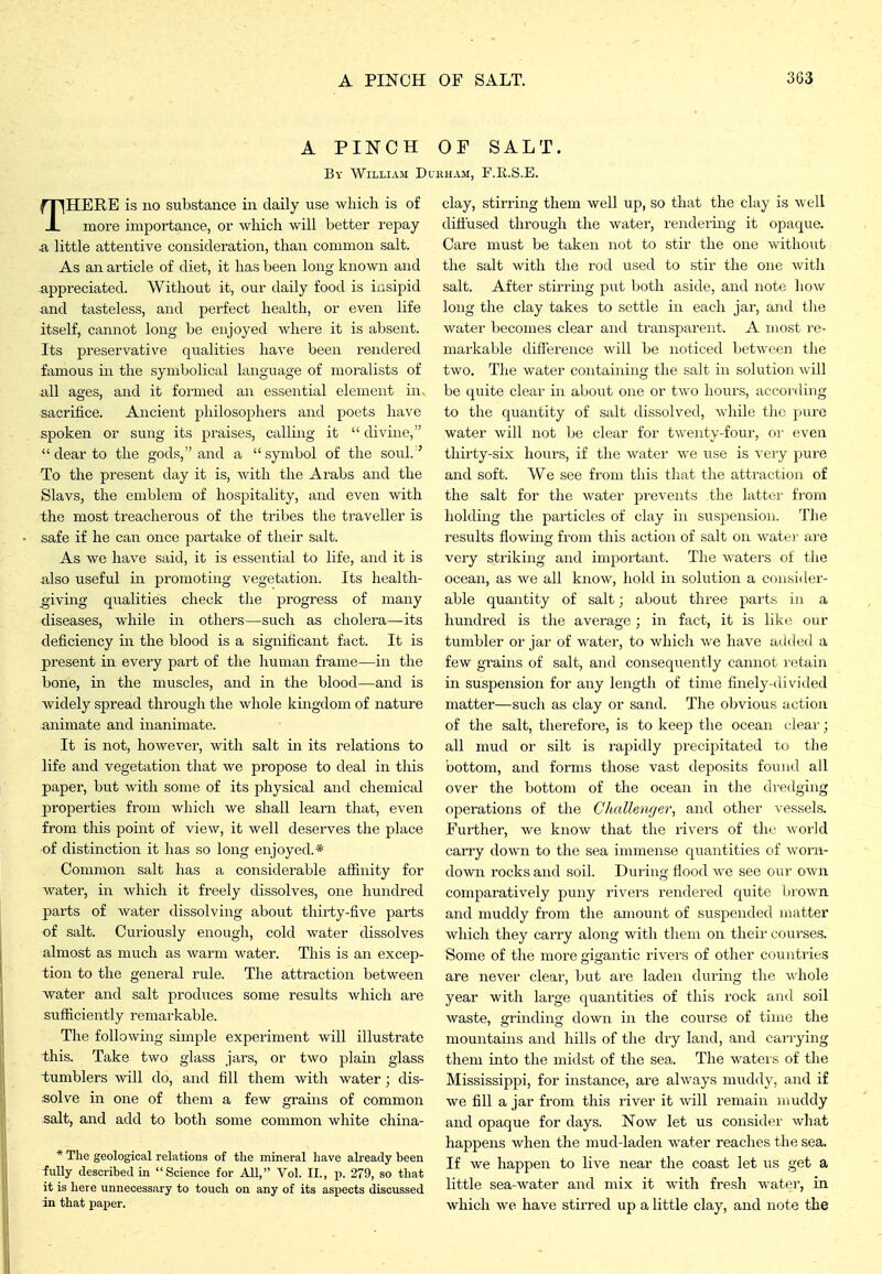 A PINCH OF SALT. By William Durham, F.R.S.E. THERE is no substance in daily use which is of more importance, or which will better I'epay a little attentive consideration, than common salt. As an article of diet, it has been long known and appreciated. Without it, our daily food is insipid and tasteless, and perfect health, or even life itself, cannot long be enjoyed where it is absent. Its preservative qualities have been rendered famous in the symbolical language of moralists of all ages, and it formed an essential element in. sacrifice. Ancient philosophers and poets have spoken or sung its praises, calling it  divine, dear to the gods, and a symbol of the soul. ' To the present day it is, with the Arabs and the Slavs, the emblem of hospitality, and even with the most treacherous of the tribes the traveller is safe if he can once partake of their salt. As we have said, it is essential to life, and it is also useful in promoting vegetation. Its health- giving qualities check the progress of many diseases, while in others—such as cholera—its deficiency in the blood is a significant fact. It is present in every part of the human frame—in the bone, in the muscles, and in the blood—and is widely spread through the whole kingdom of nature Animate and inanimate. It is not, however, with salt in its relations to life and vegetation that we propose to deal in this paper, but with some of its physical and chemical properties from which we shall learn that, even from this point of view, it well deserves the place of distinction it has so long enjoyed.* Common salt has a considerable affinity for water, in which it freely dissolves, one hundred parts of water dissolving about thirty-five parts of salt. Curiously enough, cold water dissolves almost as much as warm water. This is an excep- tion to the general rule. The attraction between water and salt produces some results which are sufficiently remarkable. The following simple experiment will illustrate this. Take two glass jars, or two plain glass tumblers will do, and fill them with water; dis- solve in one of them a few grains of common salt, and add to both some common white china- * The geological relations of the mineral have already been iiiUy described in Science for All, Vol. II., p. 279, so that it is here unnecessary to touch on any of its asijects discussed in that jiaper. clay, stirring them well up, so that the clay is well ditiused through the water, rendering it opaque. Care must be taken not to stir the one without the salt with the rod used to stir the one with salt. After stirring put both aside, and note how long the clay takes to settle in each jar, and the water becomes clear and transparent. A most I'C- markable difference will be noticed between the two. The water containing the salt in solution will be quite clear in about one or two hours, accoi'ding to the quantity of salt dissolved, while the pure water Avill not be clear for twenty-four, or even thirty-six hours, if the water we use is very pui'e and soft. We see from this tliat the attraction of the salt for the water prevents the latter fi'om holding the particles of clay in suspension. The results flowuig from this action of salt on watei- are very striking and impoi'tant. The waters of the ocean, as we all know, hold in solution a consider- able quantity of salt; about three parts in a hundred is the average; in fact, it is lilce our tumbler or jar of water, to which we have added a few grains of salt, and consequently cannot retain in suspension for any length of time finely-divided matter—such as clay or sand. The obvious action of the salt, therefore, is to keep the ocean clear; all mud or silt is rapidly precij^itated to the bottom, and forms those vast deposits found all over the bottom of the ocean in the dredging operations of the Challenf/er, and other vessels. Further, we know that the rivers of the world carry down to the sea immense quantities of worn- doAvn rocks and soil. During fiood we see our own comparatively puny rivers rendered quite brown and muddy from the amount of suspended matter which they carry aloiig with them on their courses. Some of the more gigantic rivers of other countries are never clear, but are laden during the vdiole year with large quantities of this rock and soil waste, grinding down in the course of time the mountains and hills of the dry land, and carrying them into the midst of the sea. The waters of the Mississippi, for instance, are always muddy, and if we fill a jar from this river it will remain muddy and opaque for days. Now let us consider what happens Avhen the mud-laden water reaches the sea. If we happen to live near the coast let us get a little sea-water and mix it with fresh water, in which we have stirred up a little clay, and note the