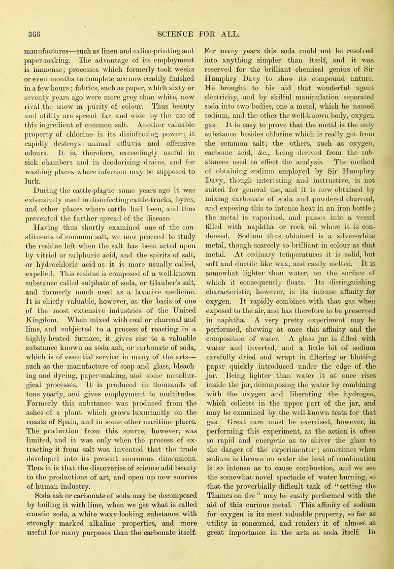 manufactures—such as linen and calico-printing and paper-making. The advantage of its employment is immense; processes which formerly took weeks or even months to complete are now readily finished in a few hours ; fabrics, such as papei', which sixty or seventy years ago were more grey than white, now rival the snow in purity of colour. Thus beauty and utility are spread far and wide by the use of this ingredient of common salt. Another valuable property of chlorine is its disinfecting power; it rapidly destroys animal effluvia and oflensive odours. It is, therefore, exceedingly useful in sick chambers and in deodorising drains, and for washing places where infection may be supposed to lurk. During the cattle-plague some years ago it was extensively used in disinfecting cattle-trucks, byres, and other places where cattle had been, and thus prevented the farther spread of the disease. Having thus shortly examined one of the con- stituents of common salt, we now proceed to study the residue left when the salt has been acted upon by vitriol or sulphuric acid, and the spirits of salt, •or hydrochloric acid as it is more usually called, expelled. Tliis residue is composed of a well-known substance called sulphate of soda, or Glauber's salt, and formerly much used as a laxative medicine. It is chiefly valuable, however, as the basis of one of the most extensive industries of the United Kingdom. When mixed Avith coal or charcoal and lime, and subjected to a process of roasting in a highly-heated furnace, it gives rise to a valuable substance known as soda ash, or carbonate of soda, which is of essential service in many of the arts- such as the manufackire of soap and glass, bleach- ing and dyeing, paper-making, and some metallur- gical processes. It is produced in thousands of tons yearly, and gives employment to multitudes. Formerly this substance was produced from the ashes of a plant which grows luxuriantly on the coasts of Spain, and in some other maritime places. The production from this soiirce, however, was limited, and it was only when the process of ex- tracting it from salt was invented that the trade developed into its present enormous dimensions. Thus it is that the discoveries of science add beauty to the productions of art, and open up new sources of human industry. Soda ash or carbonate of soda may be decomposed by boiling it with lime, when we get what is called ■caustic soda, a white waxy-looking substance with strongly marked alkaline properties, and more vuseful for many purposes than the carbonate itself. For many years this soda could not be resolved into anythiiig simpler than itself, and it vras reserved for the brilliant chemical genius of Sir Humphry Davy to show its compound nature. He brought to his aid that wonderful agent electricity, and by skilful manipulation separated soda into two bodies, one a metal, which he named sodium, and the other the well-known body, oxygen gas. It is easy to prove that the metal is the only substance besides chlorine which is really got fi'om the common salt; the others, such as oxygen, carbonic acid, &c., being derived from the sub- stances used to effect the analysis. The method of obtaining sodium employed by Sir Humphry Davy, though interesting and instructive, is not suited for general use, and it is now obtained by mixing carbonate of soda and powdered charcoal, and exposing this to intense heat in an iron bottle; the metal is vaporised, and passes into a vessel filled with naphtha or rock oil where it is con- densed. Sodium thus obtained is a silver-white metal, though scarcely so brilliant in colour as that metal. At ordinary temjieratures it is solid, but soft and ductile like wax, and easily melted. It is somewhat lighter than water, on the surface of which it consequently floats. Its distinguishing characteristic, however, is its intense affinity for oxygen. It rapidly combines with that gas when exposed to the air, and has therefore to be preserved in naphtha. A very pretty experiment may be performed, showing at once this affinity and the composition of water. A glass jar is filled with water and inverted, and a little bit of sodium carefully dried and wrapt in filtering or blotting paper quickly introduced under the edge of the jar. Being lighter than water it at once rises inside the jar, decomposmg the water by combining with the oxygen and liberating the hydrogen, which collects in the upper part of the jar, and may be examined by the well-known tests for that gas. Great care must be exercised, however, in performing this experiment, as the action is often so rapid and energetic as to shiver the glass to the danger of the experimenter; sometimes when sodium is thrown on water the heat of combmation is so intense as to cause combustion, and we see the somewhat novel spectacle of water burning, so that the proverbially difficult task of  setting the Thames on fire  may be easily performed with the aid of this curious metal. This affinity of sodium for oxygen is its most valuable property, so far as utility is concerned, and renders it of almost as gi'eat importance in the arts as soda itself. In