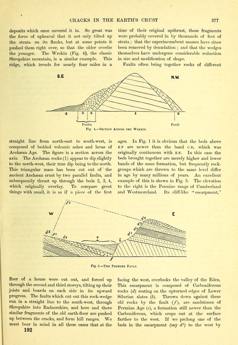 deposits which once covered it in. So great was the force of upheaval that it not only tilted up the strata on its flanks, but at some points it pushed them right over, so that the older overlie the younger. The Wrekin (Fig. 4), the classic Shropshire mountain, is a similar example. This ridge, which trends for nearly four miles in a time of their original upthrust, these fragments were probably covered in by thousands of feet of strata; that the superincumbent masses have since been removed by denudation ; and that the wedges themselves have undergone considerable reduction in size and modification of shape. Faults often bring together rocks of difierent Faults Fig. 4.—Section Across the Wrekin. Fault straight line from north-east to south-west, is composed of bedded volcanic ashes and lavas of Archaean Age. The figure is a section across the axis. The Archaean rocks (1) appear to dip slightly to the north-west, their true dip being to the north. This triangular mass has been cut out of the ancient Archaean crust by two parallel faults, and subsequently thrust up through the beds 2, 3, 4, which originally overlay. To compare great things with small, it is as if a \nece of the first ages. In Fig. 1 it is obvious that the beds above E F are newer than the band o D, which was originally continuous with ef. In this case the beds brought together are merely higher and lower bands of the same formation, but frequently rock- groups which are thrown to the same level difier in age by many millions of years. An excellent example of this is shown in Fig. 5. The elevation to the right is the Pennine range of Cumberland and Westmoreland. Its cliff-like  escarpment, Fig. 5.—The Pennine Faolt. floor of a house were cut out, and forced up through the second and third storeys, tilting up their joists and boards on each side in its upward progress. The faults which cut out this rock-wedge run in a straight line to the south-west, through Shropshire into Radnorshire, and here and there similar fragments of the old earth-floor are pushed up between the cracks, and form hill ranges. We must bear in mind in all these cases that at the 192 facing the west, overlooks the valley of the Eden. This escarpment is composed of Carboniferous rocks (d) resting on the upturned edges of Lower Silurian slates (b). Thrown down against these old rocks by the fault (/), are sandstones of Permian Age (e), a formation still newer than the Carboniferous, which crops out at the surface farther to the west. If we prolong one of the beds in the escarpment (say d^) to the west by