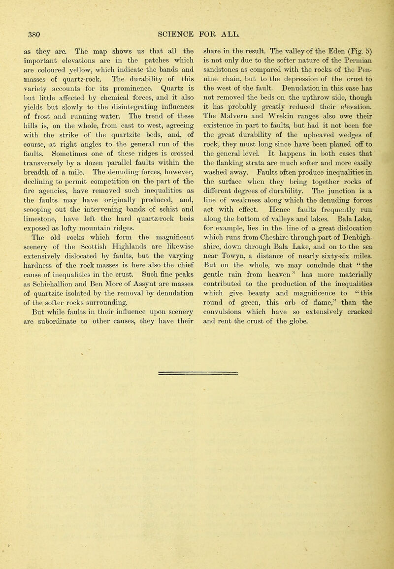as they are. The map shows us that all the important elevations are in the patches which are coloured yellow, which indicate the bands and masses of quartz-rock. The durability of this variety accounts for its prominence. Quartz is but little affected by chemical forces, and it also yields but slowly to the disintegrating influences of frost and running water. The trend of these hills is, on the wholej from east to west, agreeing with the strike of the quartzite beds, and, of course, at right angles to the general run of the faults. Sometimes one of these ridges is crossed transversely by a dozen parallel faults within the breadth of a mile. The denuding forces, however, declining to permit competition on the part of the fire agencies, have removed such inequalities as the faults may have originally produced, and, scooping out the intervening bands of schist and limestone, have left the hard quartz-rock beds exjiosed as lofty moiintain ridges. The old rocks which form the magnificent scenery of the Scottish Highlands are likewise extensively dislocated by faults, but the varying hardness of the rock-masses is here also the chief cause of inequalities in the crust. Such fine peaks as Schiehallion and Ben More of Assynt are masses of quartzite isolated by the removal by denudation of the softer rocks surrounding. But while faults in their influence upon scenery are suborolinate to other causes, they have their share in the result. The valley of the Eden (Fig. 5) is not only due to the softer nature of the Permian sandstones as compared with the rocks of the Pen- nine chain, but to the depression of the crust to the west of the fault. Denudation in this case has not removed the beds on the upthrow side, though it has probably greatly reduced their elevation. The Malvern and Wrekin ranges also owe their existence in part to faults, but had it not been for the great durability of the upheaved wedges of rock, they must long since have been planed off to the general level. It happens in both cases that the flanking strata are much softer and more easily washed away. Faults often produce inequalities in the surface when they bring together rocks of different degrees of durability. The junction is a line of weakness along which the denuding forces act with effect. Hence faults frequently run along the bottom of valleys and lakes. Bala Lake, for example, lies in the line of a great dislocation which runs from Cheshire through part of Denbigh- shire, down through Bala Lake, and on to the sea near Towyn, a distance of nearly sixty-six miles. But on the whole, we may conclude that  the gentle rain from heaven has more materially contributed to the production of the inequalities which give beauty and magnificence to this round of green, this orb of flame, than the convulsions which have so extensively cracked and rent the crust of the globe.