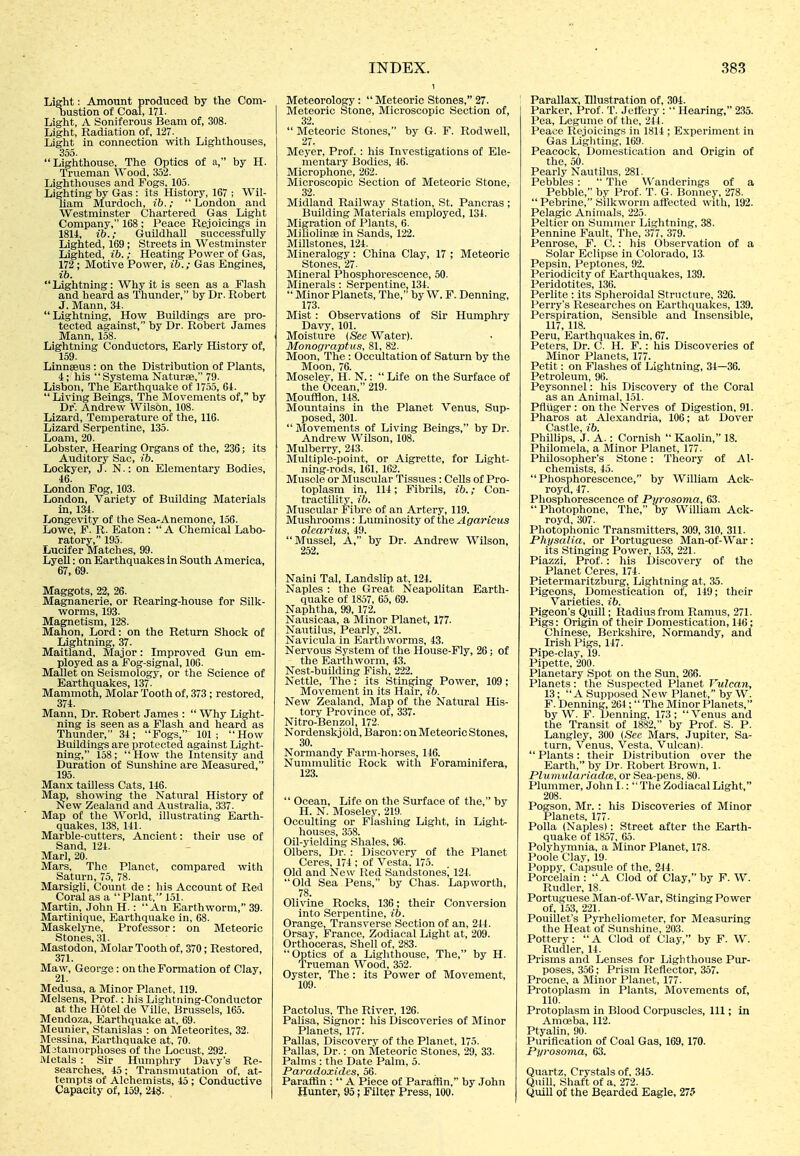 Light: Amount produced by the Com- bustion of Coal, 171- Light, A Soniferous Beam of, 308. Light, Radiation of, 127. Light in connection with Lighthouses, Lighthouse, The Optics of a, by H. Trueman Wood, 352. Lighthovises and Fogs, 105. Lighting by Gas : its History, 167 ; Wil- liam Murdoch, ib.; London and Westminster Chartered Gas Light Company, 168 ; Peace Rejoicings in 1814, ib.; Guildhall successfully Lighted, 169 ; Streets in Westminster Lighted, ib.; Heating Power of Gas, 172; Motive Power, ib.; Gas Engines, ib. Lightning: Why it is seen as a Flash and heard as Thunder, by Dr. Robert J. Mann, 31. Lightning, How Buildings are pro- tected against, by Dr. Robert James Mann, 158. Lightning Conductors, Early History of, 159. Linnseus: on the Distribution of Plants, i; his Systema Naturse, 79. Lisbon, The Earthquake of 1755, 64.  Living Beings, The Movements of, by Dr. Andrew Wilson, 108. Lizard, Temperature of the, 116. Lizard Serpentine, 135. Loam, 20. Lobster, Hearing Organs of the, 236; its Auditory Sac, ib. Lockyer, J. N.: on Elementary Bodies, 46. London Fog, 103. London, Variety of Building Materials in, 134. Longevity of the Sea-Anemone, 156. Lowe, F. R. Eaton:  A Chemical Labo- ratory, 195. Lucifer Matches, 99. LyeU: on Earthquakes in South America, 67, 69. Maggots, 22, 26. Magnanerie, or Rearing-house for Silk- worms, 193. Magnetism, 128. Mahon, Lord: on the Return Shock of Lightning, 37. Maitland, Major: Improved Gim em- ployed as a Fog-signal, 106. Mallet on Seismology, or the Science of Earthquakes, 137. Mammoth, Molar Tooth of, 373; restored, 374. Mann, Dr. Robert James :  Why Light- ning is seen as a Flash and heard as Thunder, 34; Fogs, 101; How Buildings are protected against Light- ning, 158 ;  How the Intensity and Duration of Simshine are Measured, 195. Manx tailless Cats, 146. Map, showing the Natural History of New Zealand and Australia, 337. Map of the World, illustrating Eartli- quakes, 138, 141. Marble-cutters, Ancient: their use of Sand, 124. Marl, 20. Mars, The Planet, compared with Saturn, 75, 78. Marsigli, Count de : his Account of Red Coral as a  Plant, 151. Martin, John H.: An Earthworm, 39. Martinique, Earthquake in, 68. Maskelyne, Professor: on Meteoric Stones, 31. Mastodon, Molar Tooth of, 370; Restored, 371. Maw, George: on the Formation of Clay, 21. Medusa, a Minor Planet, 119. Melsens, Prof.: his Lightning-Conductor at the Hotel de Villc, Brussels, 165. Mendoza, Earthquake at, 69. Meunier, Stanislas : on Meteorites, 32. Messina, Earthquake at, 70. Metamorphoses of the Locust, 292. Metals : Sir Humphry Davy's Re- searches, 45; Transmutation of, at- tempts of Alchemists, 45 ; Conductive Capacity of, 159, 248. INDEX. Meteorology:  Meteoric Stones, 27. Meteoric Stone, Microscopic Section of, 32.  Meteoric Stones, by G. F. Rodwell, 27. Meyer, Prof. : his Investigations of Ele- mentary Bodies, 46. Microphone, 262. Microscopic Section of Meteoric Stone, 32. Midland Railway Station, St. Pancras ; Building Materials employed, 134. Migration of Plants, 6. MiliolinsB in Sands, 122. Millstones, 124. Mineralogy: China Clay, 17 ; Meteoric Stones, 27. Mineral Phosphorescence, 50. Minerals : Serpentine, 134.  Minor Planets, The, by W. F. Denning, 173. Mist : Observations of Sir Humphry Davy, 101. Moisture (Sec Water). Monograptus, 81, 82. Moon, The: Ocoultation of Saturn by the Moon, 76. Mosclev, 11. N.:  Life on the Surface of the Ocean, 219. Moufflon, 148. Mountains in the Planet Venus, Sup- posed, 301.  Movements of Living Beings, by Dr. Andrew Wilson, 108. Mulberry, 243. Multiple-point, or Aigrette, for Light- ning-rods, 161, 162. Muscle or Muscular Tissues : Cells of Pro- toplasm in, 114; Fibrils, ib.; Con- tractility, ib. Muscular Fibre of an Artery, 119. Mushrooms: Luminosity of tlie Agaricus olcarius, 49. Mussel, A, by Dr. Andrew Wilson, 252. Naini Tal, Landslip at, 124. Naples : the Great Neapolitan Earth- quake of 1857, 65, 69. Naphtha, 99, 172. Nausicaa, a Minor Planet, 177. Nautilus, Pearly, 281. Navicula in Earthworms, 43. Nervous System of the House-Fly, 26; of the Earthworm, 43. Nest-building Fish, 222. Nettle, The: its Stinging Power, 109; Movement in its Hair, ib. New Zealand, Map of the Natural His- tory Province of, 337. Nitro-Benzol, 172. Nordenskjold, Baron: on Meteoric Stones, 30. Normandy Farm-horses, 146. Nummulitic Rock with Foraminifera, 123.  Ocean, Life on the Surface of the, by H. N. Moseley, 219. Occulting or Flashing Light, in Light- houses, 358. Oil-yielding Shales, 96. Olbers, Dr. : Discovery of the Planet Ceres, 174 ; of Vesta, 175. Old and New Red Sandstones^ 124. Old Sea Pens, by Chas. Lapworth, 78. Olivine Rocks, 136; their Conversion into Serpentine, ib. Orange, Transverse Section of an, 244. Orsay, France, Zodiacal Light at, 209. Orthoceras, Shell of, 283. Optics of a Lighthouse, The, by H. Trueman Wood, 352. Oyster, The: its Power of Movement, 109. Paotolus, The River, 126. Palisa, Signer: his Discoveries of Minor Planets, 177. Pallas, Discoverv of the Planet, 175. Pallas, Dr.: on Meteoric Stones, 29, 33. Palms : the Date Palm, 5. Paradoxidcs, 56. Paraffin :  A Piece of Parafiin, by .lohn Hunter, 95; Filter Press, 100. 38.3 Parallax Illustration of, 304. Parker, I'rof. T. Jettery :  Hearing, 235. Pea, Legume of the, 244. Peace RejdicinKs in 1814 ; Experiment in Gas Liglitiii^r. 1()9. Peacock, Domestication and Origin of the, 50. Pearly Nautilus, 281. Pebbles :  The Wanderings of a Pebble, by Prof. T. G. Bonney, 278.  Pebrine, Silkworm affected with, 192. Pelagic Animals, 225. Peltier on Summer Lightning, 38. Pennine Fault, The, 377, 379. Penrose, F. C.: his Observation of a Solar Eclipse in Colorado, 13. Pepsin, Peptones, 92. Periodicity of Earthquakes, 139. Peridotites, 136. Perlite : its Spheroidal Structure, .326. Perry's Researches on Earthquakes, 139. Perspiration, Sensible and Insensible, 117, 118. Peru, Earthquakes in, 67. Peters, Dr. C. H. F.: his Discoveries of Minor Planets, 177. Petit: on Flashes of Lightning, 31—36. Petroleum, 96. Peysonnel: his Discovery of the Coral as an Animal, 151. PflUger : on the Nerves of Digestion, 91. Pharos at Alexandria, 106; at Dover Castle, ib. Phillips, J. A.: Cornish  Kaolin, 18. Philomela, a Minor Planet, 177. Philosopher's Stone: Theory of Al- chemists, 45. Phosphorescence, by William Act- royd, 47. Phosphorescence of Pyrosoma, 63.  Photophone, The, by William Ack- royd, 307. Photophonic Transmitters, 309, 310, 311. Physalia, or Portuguese Man-of-War: its Stinging Power, 153, 221. Piazzi, Prof.: his Discovery of the Planet Ceres, 174. Pietermaritzburg, Lightning at, 35. Pigeons, Domestication of, 119; their Varieties, ib. Pigeon's Quill; Radius from Ramus, 271. Pigs: Origin of their Domestication, 146; Chinese, Berkshire, Normandy, and Irish Pigs, 147. Pipe-clay, 19. Pipette, 200. Planetary Spot on the Sun, 266. Planets: the Suspected Planet Vulcan, 13; A Supposed New Planet, by W. F. Denning, 264 ;  The Minor Planets, by W. F. Denning, 173; Venus and the Transit of 1882, by Prof. S. P. Langley, 300 (See Mars, Jupiter, Sa- turn, Venus, Vesta, Vulcan).  Plants: their Distribution over the Earth, by Dr. Robert Brown, 1. Plmnulariadce, or Sea-pens, 80. Plummer, John I.:  The Zodiacal Light, 208. Pogson, Mr. : his Discoveries of Minor Planets, 177. PoUa (Naples): Street after the Earth- quake of 1857, 05. Polyhvmnia, a Minor Planet, 178. Poole Clay, 19. Poppy, Capsule of the, 214. Porcelain :  A Clod of Clay, by F. W. Rudler, 18. Portuguese Man-of-War, Stinging Power of, 153, 221. Pouillet's Pyrheliometer, for Measuring the Heat of Sunshine, 203. Pottery: A Clod of Clay, by F. W. Rudler, 14. Prisms and Lenses for Lighthouse Pur- poses, 3.50; Prism Reflector, 357. Procne, a Minor Planet, 177. Protoplasm in Plants, Movements of, 110. Protoplasm in Blood Corpuscles, 111; in Amoeba, 112. Ptyalin, 90. Purification of Coal Gas, 169,170. Pyrosoma, (33. Quartz, Crystals of, 345. Quill, Shaft of a, 272. Quill of the Bearded Eagle, 275
