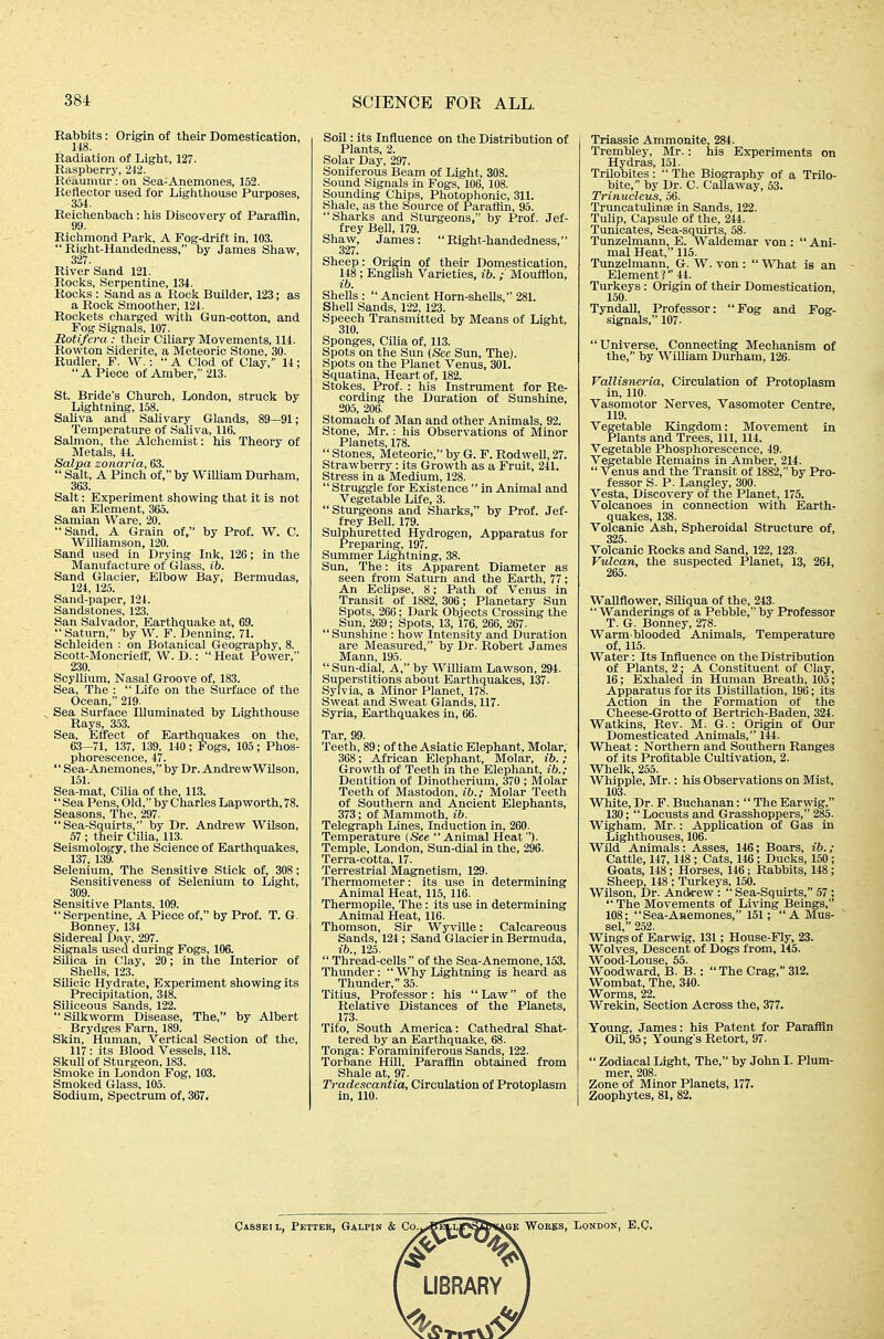 Rabbits: Origin of their Domestication, 148. Radiation of Liglit, 127. Raspberry, 212. Reaumur : on Sea-Anemones, 152. Reflector used for Lighthouse Purposes, 354. Reichenbach: his Discovery of Paraffin, 99. Richmond Parle, A Fog-drift in, 103.  Right-Handedness, by James Shaw, 327. River Sand 121. Rocks, Serpentine, 134. Rocks : Sand as a Rock Builder, 123; as a Rock Smoother, 124. Rockets charged witli Gun-cotton, and Fog Signals, 107. Rotifera : their Ciliary Movements, 114. Rowton Siderite, a Meteoric Stone, 30. Rudler, F. W.:  A Clod of Clay, 14; A Piece of Amber, 213. St. Bride's Church, London, struck by Lightning, 158. Saliva and Salivary Glands, 89—91; Temperature of SaUva, 116. Salmon, the Alchemist: his Theory of Metals, 44. Salpa zonai'ia, 63.  Salt, A Pinch of, by William Durham, 363. Salt: Experiment showing that it is not an Element, 365. Samian Ware, 20.  Sand, A Grain of, by Prof. W. C. Williamson, 120. Sand used in Drying Ink, 126; in the Manufacture of Glass, ib. Sand Glacier, Elbow Bay, Bermudas, 124, 125. Sand-paper, 124. Sandstones, 123. San Salvador, Earthquake at, 69. Saturn, by W. F. Denning, 71. Schleiden : on Botanical Geography, 8. Scott-Moncrieff, W. D.:  Heat Power, 230. Scyllium, Nasal Groove of, 183. Sea, The :  Life on the Surface of the Ocean, 219. Sea Surface Illuminated by Lighthouse Rays, 353. Sea, Effect of Earthquakes on the, 63—71, 137, 139, 140 ; Fogs, 105; Phos- phorescence, 47.  Sea-Anemones, by Dr. Andrew Wilson, 151. Sea-mat, Cilia of the, 113. Sea Pens, Old, by Charles Lap worth, 78. Seasons, The, 297. Sea-Squirts, by Dr. Andrew Wilson, 57 ; their Cilia, 113. Seismology, the Science of Earthquakes, 137, 139. Selenium, The Sensitive Stick of, 308; Sensitiveness of Selenium to Light, 309. Sensitive Plants, 109.  Serpentine, A Piece of, by Prof. T. G. Bonney, 134 Sidereal Day, 297. Signals used during Fogs, 106. Silica in Clay, 20; in the Interior of Shells, 123. Silicic Hydrate, Experiment showing its Precipitation, 348. Siliceous Sands, 122.  Silkworm Disease, The, by Albert Brydges Fam, 189. Skin, Human, Vertical Section of the, 117: its Blood Vessels, 118. Skull of Sturgeon, 183. Smoke in London Fog, 103. Smoked Glass, 105. Sodium, Spectrum of, 367. Soil: its Influence on the Distribution of Plants, 2. Solar Day, 297. Soniferous Beam of Light, 308. Soimd Signals in Fogs, 106, 108. Sounding Chips, Photophonic, 311. Shale, as the Source of Parafiin, 95. Sharks and Sturgeons, by Prof. Jef- frey Bell, 179. Shaw, James: Right-handedness, 327. Sheep: Origin of their Domestication, 148 ; English Varieties, ib. ; Mouftlon, ib. Shells :  Ancient Horn-shells, 281. Shell Sands, 122, 123. Speech Transmitted by Means of Light, 310. Sponges, Cilia of, 113. Spots on the Sun (Sec Sun, The). Spots on the Planet Venus, 301. Squatina, Heart of, 182. Stokes, Prof. : his Instrument for Re- cording the Duration of Sunshine, 205, 206. Stomach of Man and other Animals, 92. Stone, Mr.: his Observations of Minor Planets, 178.  Stones, Meteoric, by G. F. Rodwell, 27. Strawberry: its Growth as a Fruit, 241. Stress in a Medium, 128.  Struggle for Existence  in Animal and Vegetable Life, 3. Sturgeons and Sharks, by Prof. Jef- frey Bell. 179. Sulphuretted Hydrogen, Apparatus for Preparing, 197. Summer Lightning, 38. Sun, The: its Apparent Diameter as seen from Saturn and the Earth, 77; An Eclipse, 8; Path of Venus in Transit of 1882, 306; Planetary Sun Spots, 266; Dark Objects Crossing the Sun, 269; Spots, 13, 176, 266, 267.  Sunshine : how Intensity and Duration are Measured, by Dr. Robert James Mann, 195.  Sun-dial, A, by William Lawson, 294. Superstitions about Earthquakes, 137. Sylvia, a Minor Planet, 178. Sweat and Sweat Glands, 117. Syria, Earthquakes in, 66. Tar, 99. Teeth, 89; of the Asiatic Elephant, Molar, 368; African Elephant, Molar, ib. ; Growth of Teeth in the Elephant, ib.; Dentition of Dinotherium, 370 ; Molar Teeth of Mastodon, ib.; Molar Teeth of Southern and Ancient Elephants, 373; of Mammoth, ib. Telegi-aph Lines, Induction in, 260. Temperature (See Animal Heat). Temple, London, Sun-dial in the, 296. Terra-cotta, 17. Terrestrial Magnetism, 129. Thermometer: its use in determining Animal Heat, 115, 116. Thermopile, The: its use in determining Animal Heat, 116. Thomson, Sir Wyville: Calcareous Sands, 124 ; Sand Glacier in Bermuda, ib., 125.  Thread-cells  of the Sea-Anemone, 153. Thunder:  Why Lightning is heard as Thunder, 35. Titius, Professor: his Law of the Relative Distances of the Planets, 173. Tito, South America: Cathedral Shat- tered by an Earthquake, 68. Tonga: Foraminiferous Sands, 122. Torbane HUl, Paraffin obtained from Shale at, 97. Tradescantia, Circulation of Protoplasm in, 110. Triassic Ammonite, 284. Trembley, Mr. : his Experiments on Hydras, 151. Trilobites:  The Biography of a Trilo- bite, by Dr. C. Callaway, 53. Trinucleus, 56. Truncatulinee in Sands, 122. Tulip, Capsule of the, 244. Tunicates, Sea-squirts, 58. Tunzelmann, E. Waldemar von :  Ani- mal Heat, 115. Tunzelmann, G. W. von :  What is an Element? 44. Turkeys: Origin of their Domestication, 150. Tyndall, Professor: Fog and Fog- signals, 107. Universe, Connecting Mechanism of the, by WiUiam Durham, 126. Vallisneria, Circulation of Protoplasm in, 110. Vasomotor Nerves, Vasomoter Centre, 119. Vegetable Kingdom: Movement in Plants and Trees, 111, 114. Vegetable Phosphorescence, 49. Vegetable Remains in Amber, 214.  Venus and the Transit of 1882, by Pro- fessor S. P. Langley, 300. Vesta, Discovery of the Planet, 175. Volcanoes in connection with Earth- quakes, 138. Volcanic Ash, Spheroidal Structure of, 325. Volcanic Rocks and Sand, 122, 123. Vulcan, the suspected Planet, 13, 264, 265. Wallflower, SiUqua of the, 243.  Wanderings of a Pebble, by Professor T. G. Bonney, 278. Warm blooded Animals, Temperature of, 115. Water: Its Influence on the Distribution of Plants, 2: A Constituent of Clay, 16; Exhaled in Human Breath, 105; Apparatus for its Distillation, 196; its Action in the Formation of the Cheese-Grotto of Bertrich-Baden, 324. Watkins, Rev. M. G.: Origin of Our Domesticated Animals, 144. Wheat: Northern and Southern Ranges of its Profitable Cultivation, 2. Whelk, 255. Whipple, Mr.: his Observations on Mist, 103. White, Dr. F. Buchanan:  The Earwig, 130;  Locusts and Grasshoppers, 285. Wigham, Mr.: Application of Gas in Lighthouses, 106. Wild Animals: Asses, 146; Boars, ib.; Cattle, 147, 148 ; Cats, 146; Ducks, 150; Goats, 148; Horses, 146; Rabbits, 148; Sheep, 148 ; Turkeys, 150. Wilson, Dr. Andrew : Sea-Squirts, 57; The Movements of Living Beings, 108; Sea-Anemones, 151; A Mus- sel  252 Wing's of Earwig, 131; House-Fly, 23. Wolves, Descent of Dogs from, 145. Wood-Louse, 55. Woodward, B. B.: The Crag, 312. Wombat, The, 340. Worms, 22. Wrekin, Section Across the, 377. Young, James: his Patent for Paraffin Oil, 95; Young's Retort, 97.  Zodiacal Light, The, by John I. Plum- mer, 208. Zone of Minor Planets, 177. Zoophytes, 81, 82. Qasseil, Fetter, Galpin & Co^ AGE WOKES, London, E.C. LIBRARY