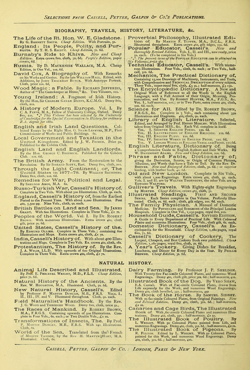 BIOGRAPHY, TRAVELS, HISTORY, LITERATURE, &c. The Life of the Rt. Hon. W. E. Gladstone. By G. Barnktt Smith. Clieap Edition. With Portraits, 5s. England: Its People, Polity, and Pur- suits. By T. H. S. EscOTT. Cheap Edition, 7s. 6d. Burnaby's Ride to Khiva. Neiu and Cheap Edition. Extra crown 8vo, doth, 3s. 6d. People's Edition, paper covers, 6d. Russia. By D. Mackenzie Wallace, M.A. Cheap Edition, in One Vol., los. 6d. David Cox, A Biography of. With Remarks on his Works and Genius. By the late William Hall. Edited, with Additions, by John Thackray Bunce. With Autotype Portrait. Cloth, price los. 6d, Wood Magic : a Fable. By Richard Jefferies, Author of  The Gamekeeper at Home, &c. Two Volumes, 21s. Young Ireland: A Fragment of Irish History. By the Hon. Sir Charles Gavan Duffy, K.C.M.G. Demy 8vo, cloth, 21S. A History of Modern Europe. Vol. I. By C. A. FvFFE, M.A., Fellow of University College, Oxford. Demy 8vo, I2S. *** This Volume has beefi selected by the University of Cajiibridge for the Special Examifiation in History for ordinary I3.A. degree for 1882. English and Irish Land Questions. Col- lected Essays by the Right Hon. G. Shaw-Lefevre, M.P., First Commissioner of Works and Public Buildings. 6s. Local Government and Taxation in the United Kingdom. Edited by J. W. Probyn. Price 5s. Published for the Cobden Club. English Land and English Landlords. By the Hon. George C. Brodrick. Published for the Cobden Club. 12s. 6d. The British Army. From the Restoration to the Revolution. By Sir Sibbald Scott, Bart. Demy 8vo, cloth, 21s. Through the Light Continent; or, The United States in 1877—78. By William Saunders. Demy 8vo, cloth, los. 6d. Remedies for War, Political and Legal. By Sheldon Amos, M.A. 6s. Russo-Turkish War, Cassell's History of. Complete in Two Vols. With about 500 Illustrations. Cloth, gs. each. England, Cassell's History of, from the Earliest Period to the Present Time. With about 2,000 Illustrations. Post 4to, 5,500 pp. Nine Vols., cloth, qs. each. British Battles on Land and Sea. By James Grant. With 600 Illustrations. Complete in Three Vols., 7s. Peoples of the World. Vol. I. By Dr. Robert Brown. With numerous Illustrations. Extra crown 4to, cloth gilt, price 7s. 6d. United States, Cassell's History of the. By Edmund Ollier. Complete in Three Vols. ; containing 600 Illustrations and Maps. Extra crown 4to, cloth, £,x 7s. India, Cassell's History of. With about 400 Illus- trations and Maps. Complete in Two Vols. Ex. crown 4to, cloth, i8s. Protestantism, The History of. By the Rev. J. A. Wylie, LL.D. With upwards of 600 Original Illustrations. Complete in Three Vols. Extra crown 4to, cloth, £1 7s, Proverbial Philosophy, Illustrated Edi- tion of. By Martin F. Tupper, M.A., D.C.L., F.R.S. Illustrated throughout. Extra crown 4to, gilt edges, 105. 6d. Popular Educator, Cassell's. New and thoroughly Revised Edition. Vols. I., II, and III., now ready, price 5s. each. (To be completed in Six Vols.) The present issue of tlie^ov\!\-\K 'S.oxscktovl can be obtained in Six Volufnes, price 36J. Technical Educator, Cassell's. With nume- rous Illustrations. Four Vols., cloth, 6s. each ; or Two Vols., half- calf, 3js. 6d. Mechanics, The Practical Dictionary of. Containing 15,000 Drawings of Machinery, Instruments, and Tools, with Comprehensive and Technical Description of every subject. Three Vols., super-royal 8vo, cloth, £-1, 3s.; half-morocco, £,-i 15s. The Encyclopaedic Dictionary. A New and Original Work of Reference to all the Words in the English Language, with a Full Account of their Origin, Meaning, Pro- nunciation, and Use. By Robert Hunter, M.A., F.G.S., &c. Vol. I., half-morocco, 21s.; or in Two Parts, extra crown 4to, cloth, los. 6d. each. Science for All. Edited by Dr. Robert Brown, F.R.G.S., &c. Complete in 5 Vols., each containing about 350 Illustrations and Diagrams. 4to, cloth, 9s. each. Library of English Literature. Selected, Edited, and Arranged by Prof. Henry Morley. With Illustrations taken from Original MSS., &c. Each Vol. complete in itself. Vol. I. Shorter English Poems. 12s. 6d. Vol. II. Illustrations of English Religion, iis. 6d. Vol. III. English Plays, iis. 6d. Vol. IV. Shorter Works in English Prose, iis. 6d. Vol. V. Longer Works IN English Verse andProse. iis.6d. English Literature, Dictionary of. Being a Comprehensive Guide to English Authors and their Works. By W. Davenport Adams. Neiv and Cheap Edition, los. 6d. Phrase and Fable, Dictionary of; giving the Derivation, Source, or Origin of Common Phrases, Allusions, and Words that have a Tale to Tell. By the Rev. Dr. Brewer. Neiv and Enlarged Edition, cloth, 3s. 6d.; or superior binding, with leather back, 4s. 6d. Old and New London. Complete in Six Vols., with about 1,200 Engravings. Extra crown 4to, cloth, 9s. each. Vols. I. and II. are by Walter Thornbury, the other Vols, are by Edward Walford. Gulliver's Travels. With Eighty-eight Engravings by Morten. Cheap Edition, crown 4*0, cloth, 5s. Illustrated Readings. First and Second Series. Each Series complete in One Volume. Profusely Illus- trated. Cloth, 7s. 6d. each ; cloth, gilt edges, los. 6d. each. The Family Physician. A JManual of Domestic Medicine. By Physicians and Surgeons of the Principal London Hospitals. Complete in One Vol., 1,050 pages, royal 8vo, 21s. Household Guide, Cassell's. Revised JEdition. A Guide to Every Department of Practical Life. With Coloured Plates and numerous Illustrations. Four ^'ols., cloth gilt, 6s. each. Domestic Dictionary, Cassell's. An En- cyclopsedia for the Household. Cheap Edition, 1,280 pages, royal 8vo, 7s. 6d. Cassell's Dictionary of Cookery, The Largest, Cheapest, and Best Cookery Book ever published. Clieap Edition, 1,280 pages, royal 8vo, cloth, 7s. 6d. A Year's Cookery. Giving Dishes for Breakfast, Luncheon, and Dinner for Every Day in the Year, By Phillis Browne. Cheap Edition, 3s. 6d. NATURAL HISTORY. AnimaJ Life Described and Illustrated. By Pr6f. E. Perceval Wright, M.D., F.L.S. Chea(> Edition, price 7s. 6d. Natural History of the Ancients. By the Rev. W. Houghton, M.A. Illustrated. Cloth, 7s. 6d. New Natural History, Cassell's. Edited by Professor P. Martin Duncan, M.B., F.R.S. Vols. I., II., III., IV. and V. Illustrated throughout Cloth, gs. each. Field Naturalist's Handbook. By the Rev. J. G. Wood and Theodore Wood. Demy Svo, cloth, price 5s.j The Races of Mankind. By Robert Brown, M.A., F. R.G.S. Containing upwards of 500 Illustrations. Com- plete in Four Vols., 6s. each ; or Two Double Vols., £\ is. Transformations of Insects, The. By Prof. p. Martin Duncan, M.B,, F.R.S. With 240 Illustrations. Cloth, 6s. World of the Sea. Translated from thel French of Moquin Tandon, by the Rev. H. Martvn [Hart, M.A. Illustrated. Cloth, 6s. Dairy Farming. By Professor J. P. Sheldon. With Twenty-five Fac-simile Coloured Plates, and numerous Wood Engravings. Demy 4to, cloth gilt, price 31s. 6d.; half-morocco, 42s. Illustrated Book of the Dog. By Vero Shaw, B.A. Cantab. With 28 Fac-simile Coloured Plates, drawn from Life expressly for the Work, and numerous Wood Engravings. Demy 4to, cloth bevelled, 35s. ; half-morocco, 45s The Book of the Horse. By Samuel Sidney. With 25 fac-simile Coloured Plates, from Original Paintings. New and Revised Edition. Demy 4to, cloth, 31s. 6d. ; half-morocco, ;£2 2S. Canaries and Cage Birds, The Illustrated Book of. '^Vith fac-simile Coloured Plates and numerous Illus- trations. Demy 410, cloth, 35s. ; half-morocco, £2 5s. The Illustrated Book of Poultry. By L. Wright. With 50 Coloured Plates painted from Life, and numerous Engravings. Demy 4to, cloth, 31s. 6d.; half-morocco, £12S. The Illustrated Book of Pigeons. By R. Fulton. Edited by L. Wright. With 50 Coloured Plates, painted for this Work, and numerous Wood Engravings. Demy 4to, cloth, 31s. 6d.; half-morocco, 42s.