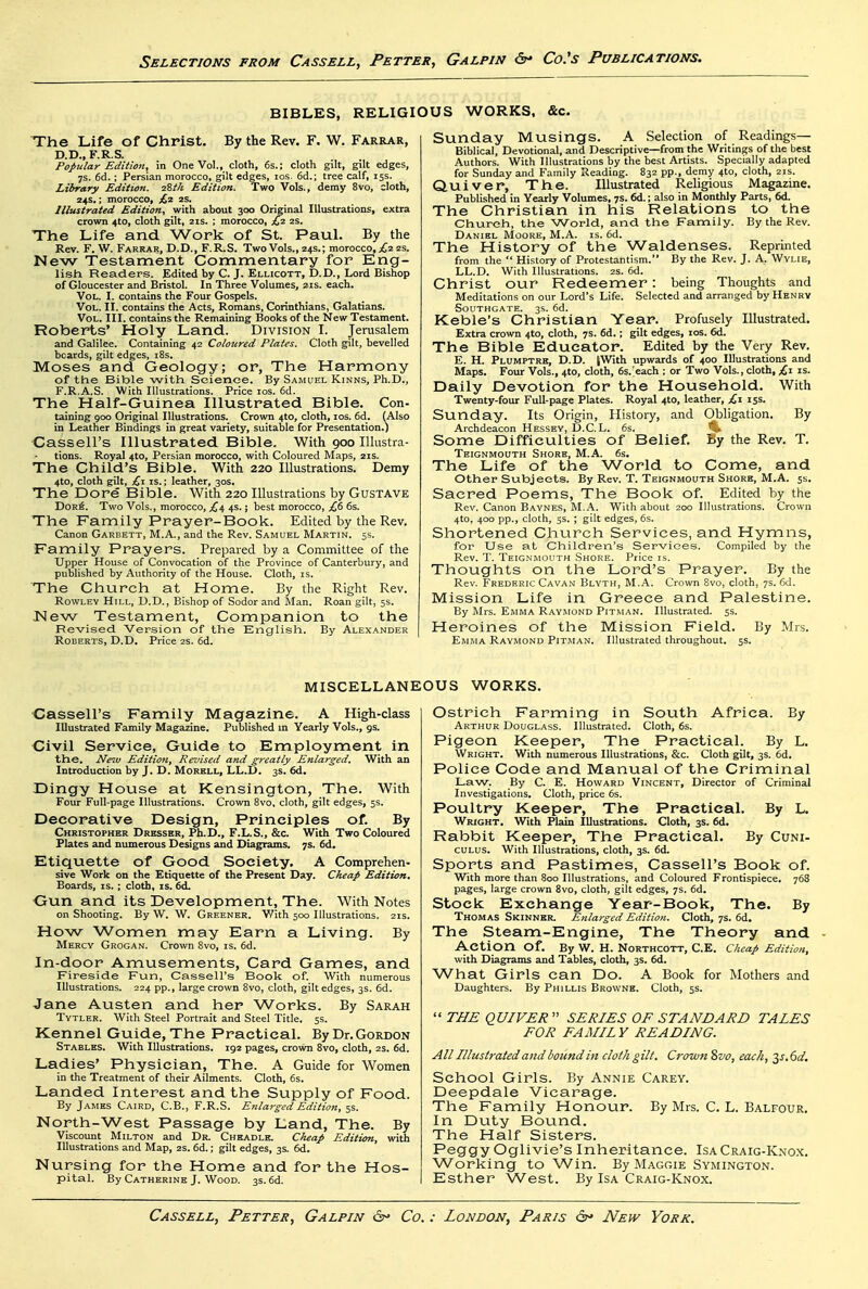 BIBLES, RELIGIOUS WORKS, &c. The Life of Christ. By the Rev. F. W. Farrar, D.D., F.R.S. Popular Edition, in One Vol., doth, 6s.; doth gilt, gilt edges, 7S. 6d.; Persian morocco, gilt edges, los. 6d.; tree calf, 15s. Library Edition. zZth Edition. Two Vols., demy 8vo, cloth, 24s.; morocco, £^ is. Illustrated Edition, with about 300 Original Illustrations, extra crown 4to, cloth gilt, 21s. ; morocco, £i. 2s. The Life and Work of St. Paul. By the Rev. F. W. Farrar, D.D., F.R.S. Two Vols., 24s.; morocco, 2s. New Testament Commentary for Eng- lisli Readers. Edited by C. J. Ellicott, D.D., Lord Bishop of Gloucester and Bristol. In Three Volumes, 21s. each. Vol. I. contains the Four Gospels. Vol. II. contains the Acts, Romans, Corinthians, Galatians. Vol. III. contains the Remaining Books of the New Testament. Roberts' Holy Land. Division I. Jerusalem and Galilee. Containing 42 Coloured Plates. Cloth gilt, bevelled boards, gilt edges, i8s. Moses and Geology; or, The Harmony of the Bible with Science. By Samuel Kinns, Ph.D., F.R.A.S. With Illustrations. Price los. 6d. The Half-Guinea Illustrated Bible. Con- taining 900 Original Illustrations. Crown 4to, cloth, los. 6d. (Also in Leather Bindings in great variety, suitable for Presentation.) Cassell's Illustrated Bible. With 900 lUustra- tions. Royal 4to, Persian morocco, with Coloured Maps, 21s. The Child's Bible. With 220 Illustrations. Demy 4to, doth gilt, IS.; leather, 30s, The Dore Bible. With 220 Illustrations by GusTAVE DorS. Two Vols., morocco, 4s.; best morocco, £(i 6s. The Family Prayer-Book. Edited by the Rev. Canon Garbett, M.A., and the Rev. Samuel Martin. 5s. Family Prayers. Prepared by a Committee of the Upper House of Convocation of the Province of Canterbury, and published by Authority of the House. Cloth, is. The Church at Home. By the Right Rev. RowLEV Hill, D.D., Bishop of Sodor and Man. Roan gilt, 5s. JSIew Testament, Companion to the Revised Version of the English. By Alexander Roberts, D.D. Price 2s. 6d. Sunday Musings. A Selection of Readings- Biblical, Devotional, and Descriptive—from the Writings of the best Authors. With Illustrations by the best Artists. Specially adapted for Sunday and Family Reading. 832 pp., demy 4to, cloth, 21s. Quiver, The. Illustrated Religious Magazine. Published in Yearly Volumes, 7s. 6d.; also in Monthly Parts, 6d. The Christian in his Relations to the Church, the World, and the Family. By the Rev. Daniel Moore, M.A. is. 6d. The History of the Waldenses. Reprinted from the  History of Protestantism. By the Rev. J. A. Wvlie, LL.D. With Illustrations. 2s. 6d. Christ our Redeemer: being Thoughts and Meditations on our Lord's Life. Selected and arranged by Henrv Southgate. 3s. 6d. Keble's Christian Year. Profusely Illustrated, Extra crown 410, cloth, 7s. 6d.; gilt edges, los. 6d. The Bible Educator. Edited by the Very Rev. E. H. Plumptre, D.D. (With upwards of 400 Illustrations and Maps. Four Vols., 4to, cloth, 6s.>ach ; or Two Vols., cloth, £\ is. Daily Devotion for the Household. With Twenty-four Full-page Plates. Royal 4to, leather, £-l iss. Sunday. Its Origin, History, and Obligation. By Archdeacon Hessev, D.C.L. 6s. 5* Some Difficulties of Belief. By the Rev. T. TEiGNMOt/TH Shore, M.A. 6s. The Life of the World to Come, and other Subjects. By Rev. T. Teignmouth Shore, M.A. 5s. Sacred Poems, The Book of. Edited by the Rev. Canon Bavnes, M.A. With about 200 Illustrations. Crown 4to, 400 pp., cloth, 5s. ; gilt edges, 6s. Shortened Church Services, and Hymns, for Use at Children's Services. Compiled by the Rev. T. Teig.nmouth Shore. Price is. Thoughts on the Lord's Prayer. By the Rev. Frederic Cavan Blvth, M..A. Crown 8vo, cloth, 7s. 6d. Mission Life in Greece and Palestine. By Mrs. Emma Raymond Pitman. Illustrated. 5s. Heroines of the Mission Field. By Mrs. Emma Raymond Pitman. Illustrated throughout. 5s. MISCELLAN] Cassell's Family Magazine. A High-class Illustrated Family Magazine. Published in Yearly Vols., gs. Civil Service, Guide to Employment in the. New Edition, Reznsed and greatly Enlarged. With an Introduction by J. D. Morhll, LL.I3. 3s. 6d. IDingy House at Kensington, The. With Four Full-page Illustrations, Crown 8vo, doth, gilt edges, 5s. Decorative Design, Principles of. By Christopher Dresser, Ph.D., F.L.S., &c. With Two Coloured Plates and numerous Designs and Diagrams. 7s. 6d, Etiquette of Good Society. A Comprehen- sive Work on the Etiquette of the Present Day. Cheap Edition, Boards, is. ; cloth, is. 6d. Gun and its Development, The. With Notes on Shooting. By W. W. Greener. With 500 Illustrations. 21s. How Women may Earn a Living. By Mercy Grogan. Crown 8vo, is. 6d. In-door Amusements, Card Games, and Fireside Fun, Cassell's Book of. With numerous Illustrations. 224 pp., large crown 8vo, cloth, gilt edges, 3s. 6d. Jane Austen and her Works. By Sarah Tytler. With Steel Portrait and Steel Title. 5s. Kennel Guide, The Practical. By Dr. Gordon Stables. With Illustrations. 192 pages, crown 8vo, cloth, 2s. 6d. Ladies' Physician, The. A Guide for Women in the Treatment of their Ailments. Cloth, 6s. Landed Interest and the Supply of Food. By James Caird, C.B., F.R.S. Enlarged Edition, 5s. North-West Passage by Land, The. By Viscount Milton and Dr. Chkadlk. Cheap Edition, with Illustrations and Map, 2s. 6d.; gilt edges, 3s. 6d. Nursing for the Home and for the Hos- pital. By Catherine J. Wood. 3s. 6d. )US WORKS. Ostrich Farming in South Africa. By Arthur Douglass. Illustrated. Cloth, 6s. Pigeon Keeper, The Practical. By L. Wright. With numerous Illustrations, &c. Cloth gilt, 3s. 6d. Police Code and Manual of the Criminal Law. By C. E. Howard Vincent, Director of Criminal Investigations. Cloth, price 6s. Poultry Keeper, The Practical. By L. Wright. With Plain Illustrations. Cloth, 3s. 6d. Rabbit Keeper, The Practical. By Cum- cuLus. With Illustrations, cloth, 3s. 6d. Sports and Pastimes, Cassell's Book of. With more than 800 Illustrations, and Coloured Frontispiece. 768 pages, large crown 8vo, cloth, gilt edges, 7s. 6d. Stock Exchange Year-Book, The. By Thomas Skinner. Enlarged Edition. Cloth, 7s. 6d. The Steam-Engine, The Theory and - Action of. By W. H. Northcott, C.E. Cheap Edition, with Diagrams and Tables, cloth, 3s. 6d. What Girls can Do. A Book for Mothers and Daughters. By Phillis Browne. Cloth, 5s.  THE QUIVER  SERIES OF STANDARD TALES FOR FAMILY READING. All Illustrated and bound in doth gilt. Crown Svo, each, ^s,6d. School Girls. By Annie Carey. Deepdale Vicarage. The Family Honour. By Mrs. C. L. Balfour. In Duty BoLind. The Half Sisters. Peggy Oglivie's Inheritance. Isa Craig-Knox. W^orlcing to Win. By Maggie Symington. Esther West. By Isa Craig-Knox.