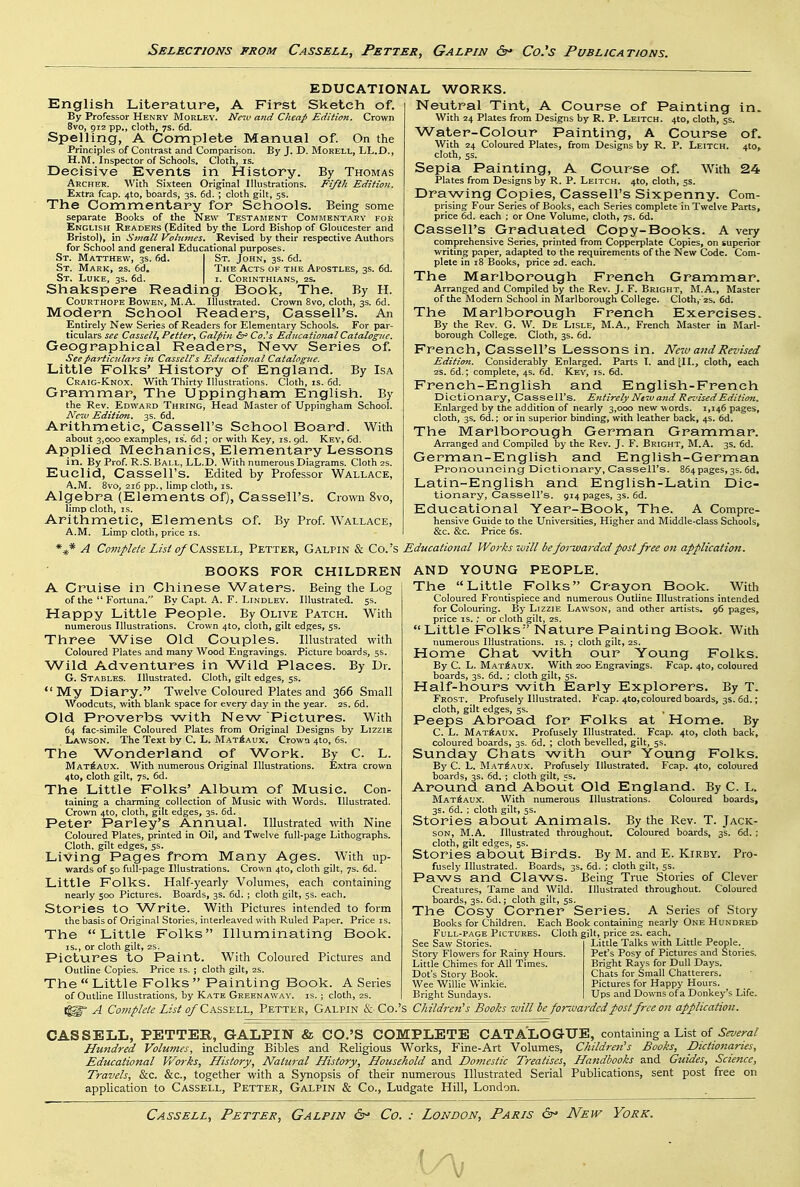EDUCATIONAL English Literature, A First Sketch of. By Professor Henry Morley. Ne^v and Cheap Edition. Crown 8vo, 912 pp., cloth, 7S. 6d. Spelling, A Complete Manual of. On the Principles of Contrast and Comparison. By J. D. MoRELL, LL.D., H.M. Inspector of Schools. Cloth, is. Decisive Events in History. By Thomas Archer. With Sixteen Original Illustrations. Fifth Edition. Extra fcap. 4to, boards, 3s. 6d. ; cloth gilt, 5s. The Commentary for Schools. Being some separate Books of the New Testament Commentary for English Readers (Edited by the Lord Bishop of Gloucester and Bristol), in Small Vohmies. Revised by their respective Authors for School and general Educational purposes. St. Matthew, 3s. fid. | St. John, 3s. 6d. St. Mark, zs. 6d, The Acts of the Apostles, 3s. 6d. St. Luke, 35. 6d. | i. Corinthians, zs. Shakspere Reading Book, The. By H. CouRTHOPE Bowen, M.A. Illustrated. Crown 8vo, cloth, 3s. 6d. Modern School Readers, Cassell's. An Entirely New Series of Readers for Elementary Schools. For par- ticulars see Cassellt Fetter^ Galpin ^ Co.^s Educational Catalogue. Geographical Readers, New Series of. See particulars in Cassell's Educational Catalogue. Little Folks' History of England. By Isa Craig-Knox. With Thirty Illustrations. Cloth, is. fid. Grammar, The Uppingham English. By the Rev. Edward Thring, Head Master of Uppingham School. Nc7U Edition. 3s. fid. Arithmetic, Cassell's School Board. With about 3,000 examples, is. fid ; or with Key, is. gd. Key, fid. Applied Mechanics, Elementary Lessons in. By Prof. R.S. Ball, LL.D. With numerous Diagrams. Cloth 2s. Euclid, Cassell's. Edited by Professor Wallace, A.M. 8vo, 2i6 pp., limp cloth, IS. Algebra (Elements of), Cassell's. Crown 8vo, limp cloth, IS. Arithmetic, Elements of. By Prof. Wallace, A.M. Limp cloth, price is. WORKS. Neutral Tint, A Course of Painting in. With 24 Plates from Designs by R. P. Leitch. 410, cloth, 5s. Water-Colour Painting, A Course of. With 24 Coloured Plates, from Designs by R. P. Leitch. 410, cloth, 5s. Sepia Painting, A Course of With 24 Plates from Designs by R. P. Leitch. 4to, cloth, js. Drawing Copies, Cassell's Sixpenny. Com- prising Four Series of Books, each Series complete in Twelve Parts, price fid. each ; or One Volume, cloth, 7s. fid. Cassell's Graduated Copy-Books. A very comprehensive Series, printed from Copperplate Copies, on superior writing paper, adapted to the requirements of the New Code. Com- plete in 18 Books, price 2d. each. The Marlborough French Grammar. Arranged and Compiled by the Rev. J. F. Bright, M.A., Master of the Modern School in Marlborough College. Cloth, '2s. fid. The Marlborough French Exercises. By the Rev. G. W. De Lisle, M.A., French Master in Marl- borough College. Cloth, 3s. fid. French, Cassell's Lessons in. New and Revised Edition. Considerably Enlarged. Parts I. and [11., cloth, each 2S. fid.; complete, 4s. fid. Key, is. fid. French-English and English-French Dictionary, Cassell's. Entirely New and Revised Edition. Enlarged by the addition of nearly 3,000 new words. i,i4fi pages, cloth, 3s. fid.; or in superior binding, with leather back, 4s. fid. The Marlborough German Grammar. Arranged and Compiled by the Rev. J. F. Bright, M.A. 3s. fid. German-English and English-German Pronouncing Dictionary, Cassell's. 864pages, 3s. fid, Latin-English and English-Latin Dic- tionary, Cassell's. 914 pages, 3s. fid. Educational Year-Book, The. A Compre- hensive Guide to the Universities, Higher and Middle-class Schools, &c. &c. Price 6s. *^ A Complete List of Cas'SKIA., Petter, Galpin & Co.'s Educational Works inill befoiuaarded post free on application. BOOKS FOR CHILDREN A Cruise in Chinese Waters. Being the Log of the  Fortuna. By Capt. A. F. Lindley. Illustrated. 5s. Happy Little People. By Olive Patch. With numerous Illustrations. Crown 4to, cloth, gilt edges, 5s. Three ^A/■ise Old Couples. Illustrated with Coloured Plates and many Wood Engravings. Picture boards, 5s. Wild Adventures in Wild Places. By Dr. G. Stables. Illustrated. Cloth, gilt edges, 5s. My Diary. Twelve Coloured Plates and 366 Small Woodcuts, with blank space for every day in the year. 2S. fid. Old Proverbs with New Pictures. With fi4 fac-simile Coloured Plates from Original Designs by Lizzie Lawson. The Text by C. L. Mat6aux. Crown 410, 6s. The Wonderland of Work. By C. L. Mat6AUX. With numerous Original Illustrations. Extra crown 4to, cloth gilt, 7s. fid. The Little Folks' Album of Music. Con- taining a charming collection of Music with Words. Illustrated. Crown 4to, cloth, gilt edges, 3s. fid. Peter Parley's Annual. Illustrated with Nine Coloured Plates, printed in Oil, and Twelve full-page Lithographs. Cloth, gilt edges, ss. Living Pages from Many Ages. With up- wards of 50 full-page Illustrations. Crown 410, cloth gilt, 7s. fid. Little Folks. Half-yearly Volumes, each containing nearly 500 Pictures. Boards, 3s. fid. ; cloth gilt, 5s. each. Stories to Write. With Pictures intended to form the basis of Original Stories, interleaved \^'ith Ruled Paper, Price is. The Little Folks Illuminating Book. IS., or cloth gilt, 2S. Pictures to Paint. With Coloured Pictures and Outline Copies. Price is. ; cloth gilt, 2S. The  Little Folks  Painting Book. A Series of Outline Illustrations, by Kate Greenawav. is. ; cloth, 2S. A Cojnplete List of Cass^eia., Petter, Galpin & Co.'s AND YOUNG PEOPLE. The Little Folks Crayon Book. With Coloured Frontispiece and numerous Outline Illustrations intended for Colouring. By Lizzi£ Lawson, and other artists. 96 pages, price IS.; or cloth gilt, 2S.  Little Folks Nature Painting Book. With numerous Illustrations, is. ; cloth gilt, 2S. Home Chat with our Young Folks. By C. L. M.ATi.\vx. With zoo Engravings. Fcap. 4to, coloured boards, 3s. fid. ; cloth gilt, 5s. Half-hours with Early Explorers. By T. Frost. Profusely Illustrated. Fcap. 4to, coloured boards, 3s. fid.; cloth, gilt edges, 5s. Peeps Abroad for Folks at Home. By C. L. MatAaux. Profusely Illustrated. Fcap. 410, cloth back, coloured boards, 3s. fid. ; cloth bevelled, gilt, 5s. Sunday Chats with our Young Folks. By C. L. M.at^aux. Profusely Illustrated. Fcap. 4to, coloured boards, 3s. fid. ; cloth gilt, cs. Around and About Old England. By C. L. MatSaux. With numerous Illustrations. Coloured boards, 3s. fid. ; cloth gilt, 5s. Stories about Animals. By the Rev. T. Jack- son, M.A. Illustrated throughout. Coloured boards, 3s. fid.; cloth, gilt edges, 5s. Stories about Birds. By M. and E. Kirby. Pro- fusely Illustrated. Boards, 3s. fid. ; cloth gilt, 5s. Paws and Claws. Being True Stories of Clever Creatures, Tame and Wild. Illustrated throughout. Coloured boards, 3s. fid.; cloth gilt, 5s. The Cosy Corner Series. A Series of Story Books for Children. Each Book containing nearly One Hundred Full-page Pictures. Cloth gilt, price^as. each. See Saw Stories. Story Flowers for Rainy Hours. Little Chimes for All Times. Dot's Story Book. Wee Willie Winkle. Bright Sundays. Little Talks with Little People. Pet's Posy of Pictures and Stories. Bright Rays for Dull Days. Chats for Small Chatterers. Pictures for Happy Hours. Ups and Downs of a Donkey's Life. Children's Books imll he fonvarded post free on application. CASSELL, PETTER, GALPIN & CO.'S COMPLETE CATALOGUE, containing a List of Hundred Volumes, including Bibles and Religious Works, Fine-Art Volumes, Children's Books, pictt07tapes. Educational Works, History, Natural History, Household and Domestic Treatises, Handbooks and Guides, Science, Travels, &c. &c., together with a Synopsis of their numerous Illustrated Serial Publications, sent post free on application to Cassell, Petter, Galpin & Co., Ludgate Hill, London.