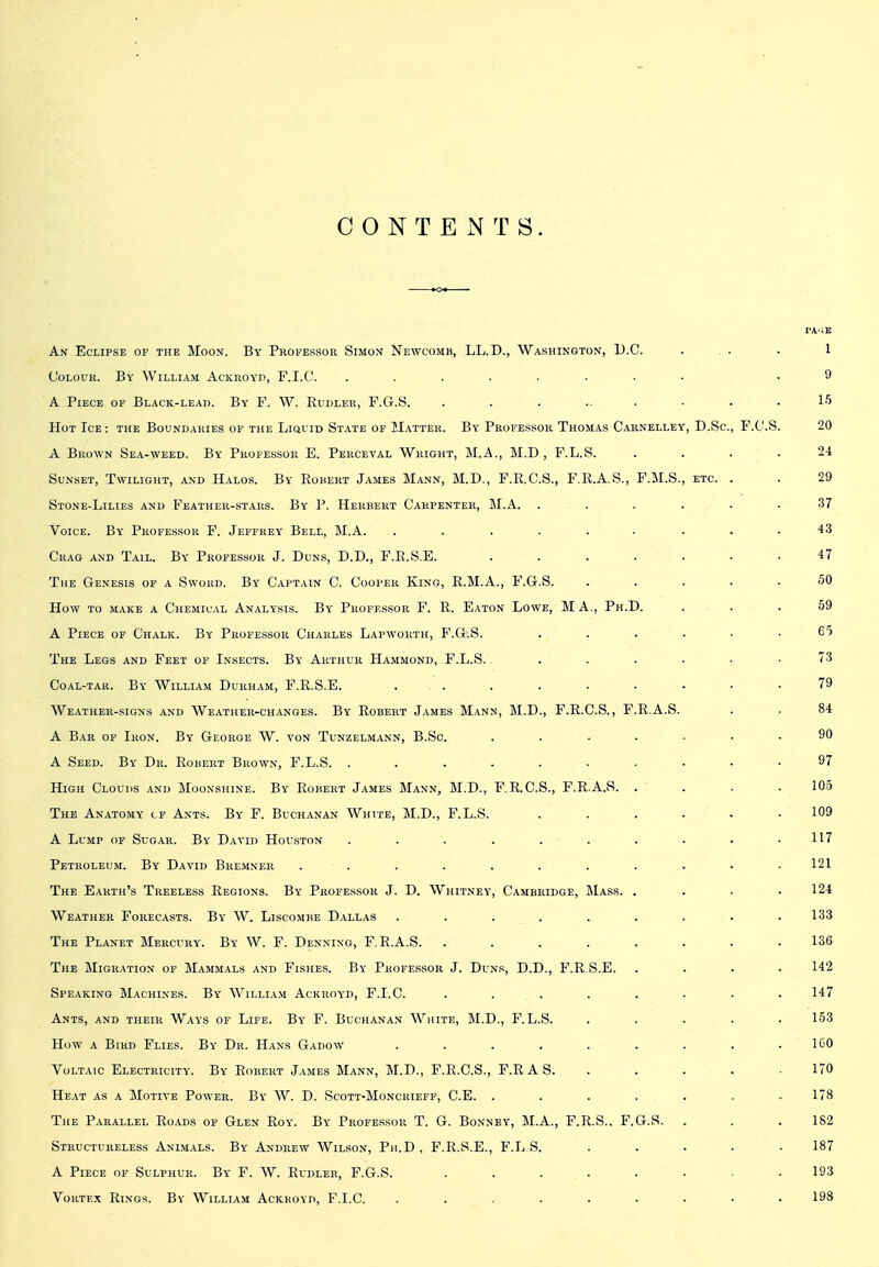 CONTENTS. An Eclipse of the Moon. By Professor Simon Newcomk, LL.D., Washington, B.C. . . . .1 Colour. By William AcKiioyn, F.I.C. ........ .9 A Piece of Black-lead. By F. W. Rudler, F.G.S. ......... 15 Hot Ice: the Boundaries of the Liquid State of Matter. By Professor Thomas Carnelley, D.Sc, F.C.S. 20 A Brown Sea-weed. By Professor E. Perceval Wright, M.A., M.D , F.L.S. .... 24 Sunset, Twilight, and Halos. By Egbert James Mann, M.D., F.R.C.S., F.R.A.S., F.M.S., etc. . . 29 Stone-Lilies and Feather-stars. By P. Herbert Carpenter, M.A. ...... 37 Voice. By Professor F. Jeffrey Bell, M.A. ...... ... 43 Crag and Tail. By Professor J. Duns, D.D., F.R.S.E. ....... 47 The Genesis of a Sword. By Captain C. Cooper King, R.M.A., F.G.S. ..... 50 How to make a Chemical Analysis. By Professor F. R. Eaton Lowe, MA., Ph.D. ... 59 A Piece of Chalk. By Professor Charles Lapworth, F.G.S. . . . . • .65 The Legs and Feet of Insects. By Arthur Hammond, F.L.S. ...... 73 Coal-tar. By William Durham, F.R.S.E. ... . . . • • . .79 Weather-signs and Weather-changes. By Robert James Mann, M.D., F.R.C.S., F.R.A.S. . . 84 A Bar of Iron. By George W. von Tunzelmann, B.Sc. ....... 90 A Seed. By Dr. Robert Brown, F.L.S. .......... 97 High Clouds and Moonshine. By Robert James Mann, M.D., F.R.C.S., F.R.A.S. .... 105 The Anatomy cf Ants. By F. Buchanan White, M.D., F.L.S. ...... 109 A Lump of Sugar. By David Houston . . . . . . . . • .117 Petroleum. By David Bke.mner ........... 121 The Earth's Treeless Regions. By Professor J. D. Whitney, Cambridge, Mass. .... 124 Weather Forecasts. By W. Liscombe Dallas ......... 133 The Planet Mercury. By W. F. Denning, F.R.A.S. ........ 136 The Migration of Mammals and Fishes. By Professor J. Duns, D.D., F.R.S.E. .... 142 Speaking Machines. By William Ackroyd, F.I.C. ........ 147 Ants, and their Ways of Life. By F. Buchanan Wjute, M.D., F.L.S. ..... 153 How a Bird Flies. By Dr. Hans Gadow ......... IGO Voltaic Electricity. By Robert J.\mes Mann, M.D., F.R.C.S., F.RAS. ..... 170 Heat as a Motive Power. By W. D. Scott-Moncrieff, C.E. . . . . . . .178 The Parallel Roads of Glen Roy. By Professor T. G. Bonnby, M.A., F.R.S.. F.G.S. . . .182 Structureless Animals. By Andrew Wilson, Ph.D , F.R.S.E., F.L S. ..... 187 A Piece of Sulphur. By F. W. Rudler, F.G.S. ........ 193 Vortex Rings. By William Ackroyd, F.I.C. ......... 198