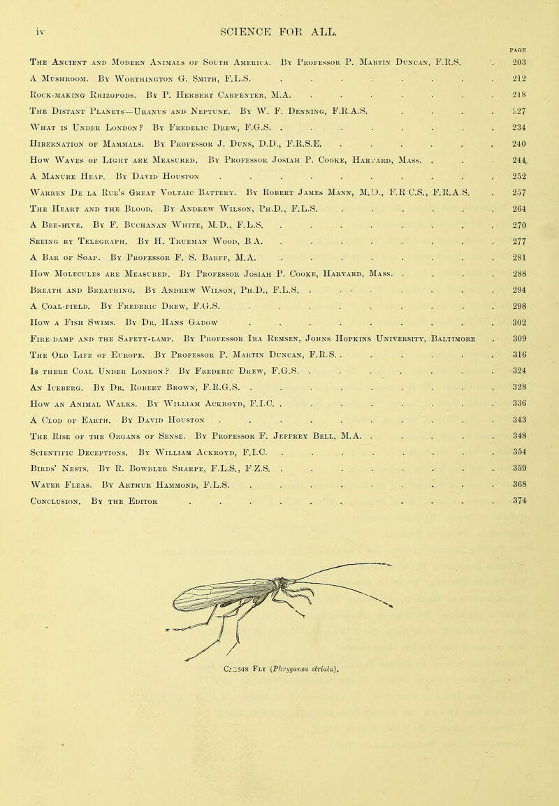 The Ancie>jt and Modekn Animals of South Ameuica. By Professor P. Mahtin Duncan, F.R.S. . 203 A MusHKOoM. By Worthington G. Smith, F.L.S. . . . . . . ■. . 212 Rock-making Rhizopods. By P. Herbert Carpenter, M.A. . . . . . ... 218 The Distant Planets—Uranus and Neptune. By W. F. Denning, F.R.A.S. .... //27 What is Under London? By Frederic Drew, F.G.S. ........ 234 Hibernation of Mammals. By Professor J. Duns, D.D., F.R.S.E. ...... 240 How Waves of Light are Measured. By Professor Josiah P. Cooke, Harvard, Mass. . . - 244 A Manure Heap. By Datid Houston .......... 252 Warren De la Rue's Great Voltaic Battery. By Robert James Mann, M.D., F.RC.S., F.R.A.S. . 257 The Heart and the Blood. By Andrew Wilson, Ph.D., F.L.S. ...... 264 A Bee-hive. By F. Buchanan White, M.D., F.L.S. . . . . . . . .270 Seeing by Telegraph. By H. Trueman Wood, B.A. . . . . . . . . 277 A Bar of Soap. By Professor F. S. Barff, M.A. ........ 281 How Molecules are Measured. By Professor Josiah P. Cooke, Harvard, Mass. .... 288 Breath and Breathing. By Andrew Wilson, Ph.D., F.L.S. . . - . . . . . 294 A Coal-field. By Frederic Drew, F.G.S. ......... 298 How a Fish Swims. By Dr. Hans Gadow ......... 302 Fire-damp and the Safety-lamp. By Professor Ira Remsen, Johns Hopkins University, Baltimore . 309 The Old Life of Europe. By Professor P. Martin Duncan, F.R.S. ...... 316 Is THERE Coal Under London ? By Frederic Drew, F.G.S. . . . . . . . 324 An Iceberg. By Dr. Robert Brown, F.R.G.S. . . . . . . . . . 328 How an Animal Walks. By William Ackroyd, F.I.C. ........ 336 A Clod of Earth. By David Houston . . . . . . . ' . . . 343 The Rise of the Organs of Sense. By Professor F. Jeffrey Bell, M.A. . . . . . 348 Scientific Deceptions. By William Ackroyd, F.I.C. . . . . . . . . 354 Birds' Nests. By K. Bowdler Sharpe, F.L.S., F.Z.S. ......... 359 Water Fleas. By Arthur Hammond, F.L.S. ......... 368 Conclusion. By the Editor . . . . . . . . . . = 374 CiszTiK Fly {Phryganea slriuca).